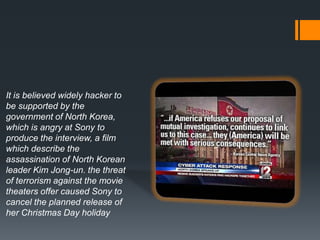 It is believed widely hacker to
be supported by the
government of North Korea,
which is angry at Sony to
produce the interview, a film
which describe the
assassination of North Korean
leader Kim Jong-un. the threat
of terrorism against the movie
theaters offer caused Sony to
cancel the planned release of
her Christmas Day holiday
 