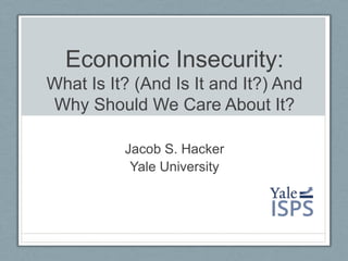 Economic Insecurity:
What Is It? (And Is It and It?) And
Why Should We Care About It?
Jacob S. Hacker
Yale University
 