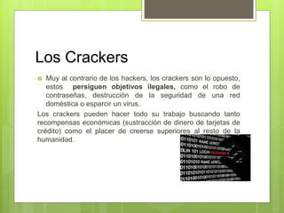 Los Crackers
 Muy al contrario de los hackers, los crackers son lo opuesto,
estos persiguen objetivos ilegales, como el robo de
contraseñas, destrucción de la seguridad de una red
doméstica o esparcir un virus.
Los crackers pueden hacer todo su trabajo buscando tanto
recompensas económicas (sustracción de dinero de tarjetas de
crédito) como el placer de creerse superiores al resto de la
humanidad.
 