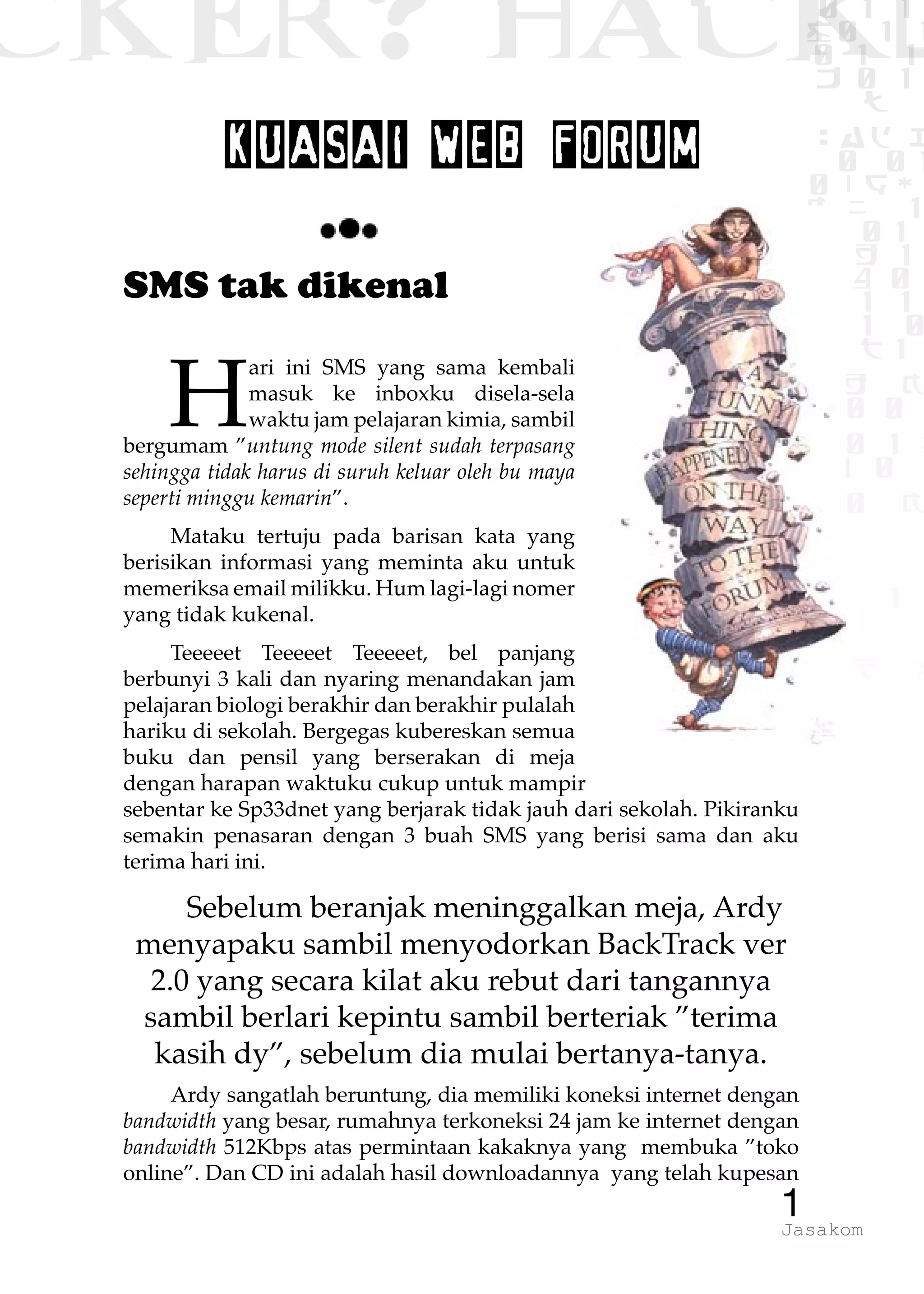 CKER? HACK�0 1 1
G0 1 1
0 1 1
h 0 1
TW
sad i
0 01
0RgOU
K NX 1
0 01
1 H 1
1 4 0
1 1 1
1W1 0
d t1
1 H K
1 0 0
1 0 1 L
01 0
1 0 K
1
1 1
1 B p
1Jasakom
KUASAI WEB FORUM
SMS tak dikenal
H
ari ini SMS yang sama kembali
masuk ke inboxku disela-sela
waktu jam pelajaran kimia, sambil
bergumam ”untung mode silent sudah terpasang
sehingga tidak harus di suruh keluar oleh bu maya
seperti minggu kemarin”.
Mataku tertuju pada barisan kata yang
berisikan informasi yang meminta aku untuk
memeriksa email milikku. Hum lagi-lagi nomer
yang tidak kukenal.
Teeeeet Teeeeet Teeeeet, bel panjang
berbunyi 3 kali dan nyaring menandakan jam
pelajaran biologi berakhir dan berakhir pulalah
hariku di sekolah. Bergegas kubereskan semua
buku dan pensil yang berserakan di meja
dengan harapan waktuku cukup untuk mampir
sebentar ke Sp33dnet yang berjarak tidak jauh dari sekolah. Pikiranku
semakin penasaran dengan 3 buah SMS yang berisi sama dan aku
terima hari ini.
Sebelum beranjak meninggalkan meja, Ardy
menyapaku sambil menyodorkan BackTrack ver
2.0 yang secara kilat aku rebut dari tangannya
sambil berlari kepintu sambil berteriak ”terima
kasih dy”, sebelum dia mulai bertanya-tanya.
Ardy sangatlah beruntung, dia memiliki koneksi internet dengan
bandwidth yang besar, rumahnya terkoneksi 24 jam ke internet dengan
bandwidth 512Kbps atas permintaan kakaknya yang membuka ”toko
online”. Dan CD ini adalah hasil downloadannya yang telah kupesan
 