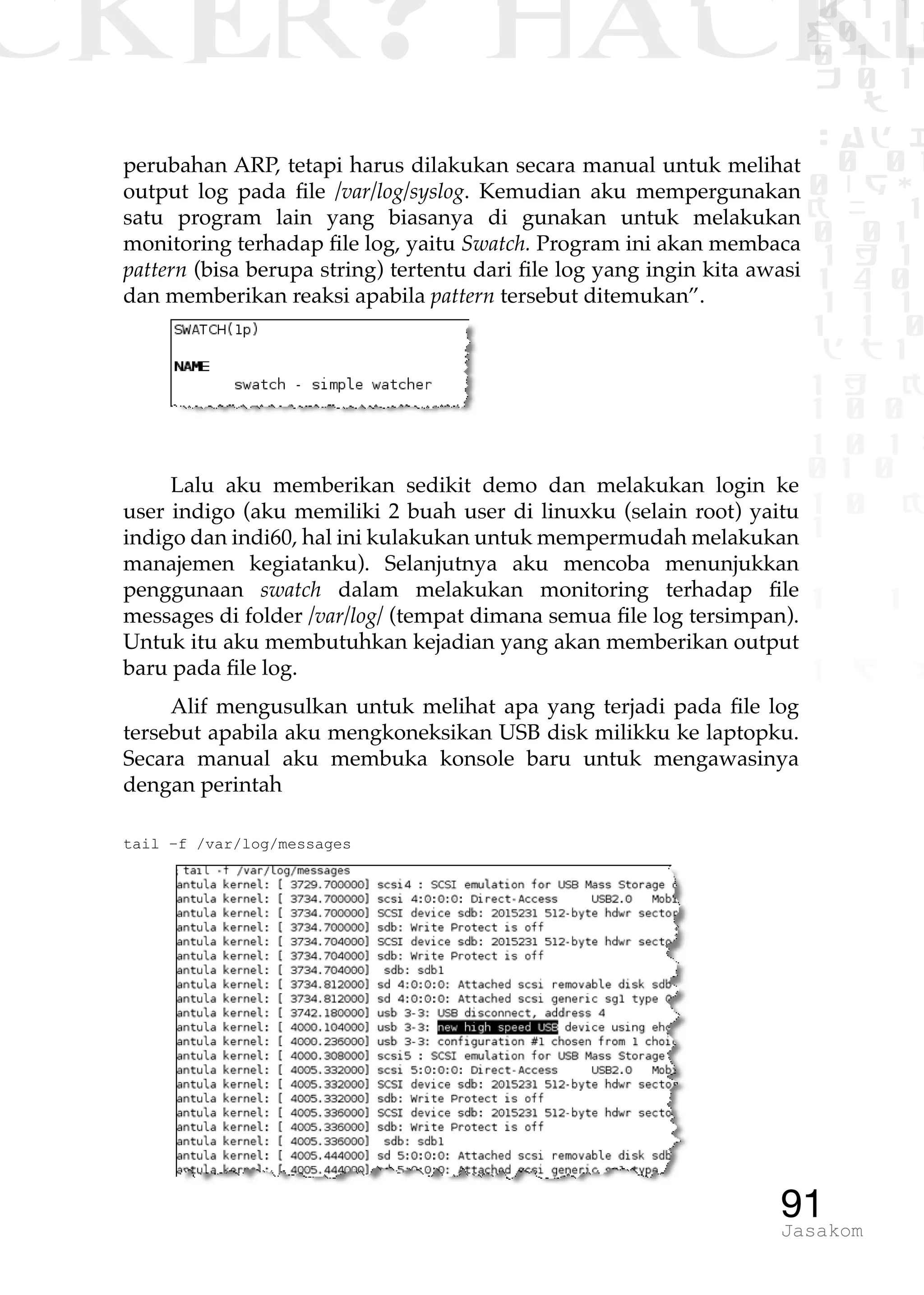 CKER? HACK�0 1 1
G0 1 1
0 1 1
h 0 1
TW
sad i
0 01
0RgOU
K NX 1
0 01
1 H 1
1 4 0
1 1 1
1W1 0
d t1
1 H K
1 0 0
1 0 1 L
01 0
1 0 K
1
1 1
1 B p
91Jasakom
perubahan ARP, tetapi harus dilakukan secara manual untuk melihat
output log pada file /var/log/syslog. Kemudian aku mempergunakan
satu program lain yang biasanya di gunakan untuk melakukan
monitoring terhadap file log, yaitu Swatch. Program ini akan membaca
pattern (bisa berupa string) tertentu dari file log yang ingin kita awasi
dan memberikan reaksi apabila pattern tersebut ditemukan”.
Lalu aku memberikan sedikit demo dan melakukan login ke
user indigo (aku memiliki 2 buah user di linuxku (selain root) yaitu
indigo dan indi60, hal ini kulakukan untuk mempermudah melakukan
manajemen kegiatanku). Selanjutnya aku mencoba menunjukkan
penggunaan swatch dalam melakukan monitoring terhadap file
messages di folder /var/log/ (tempat dimana semua file log tersimpan).
Untuk itu aku membutuhkan kejadian yang akan memberikan output
baru pada file log.
Alif mengusulkan untuk melihat apa yang terjadi pada file log
tersebut apabila aku mengkoneksikan USB disk milikku ke laptopku.
Secara manual aku membuka konsole baru untuk mengawasinya
dengan perintah
tail –f /var/log/messages
 