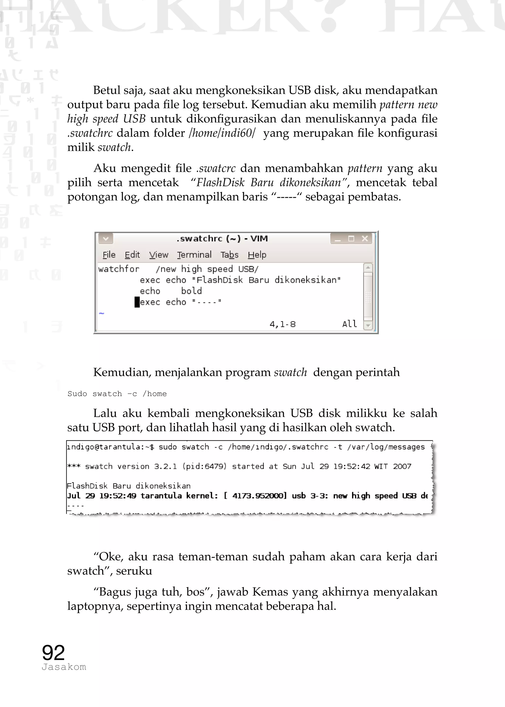 1 1 1
0 1 1D
1 1 0
0 1 a
TW
ad ik
0 01
RgOUL
NX 1 1
01 1
H 1 0
4 0 1
1 1 0
W1 0 1
t1 0
H K G
0 0
0 1 L
1 0
0 K 0
1 o
B p
1
HACKER? HAC
92Jasakom
Betul saja, saat aku mengkoneksikan USB disk, aku mendapatkan
output baru pada file log tersebut. Kemudian aku memilih pattern new
high speed USB untuk dikonfigurasikan dan menuliskannya pada file
.swatchrc dalam folder /home/indi60/ yang merupakan file konfigurasi
milik swatch.
Aku mengedit file .swatcrc dan menambahkan pattern yang aku
pilih serta mencetak “FlashDisk Baru dikoneksikan”, mencetak tebal
potongan log, dan menampilkan baris “-----“ sebagai pembatas.
Kemudian, menjalankan program swatch dengan perintah
Sudo swatch –c /home
Lalu aku kembali mengkoneksikan USB disk milikku ke salah
satu USB port, dan lihatlah hasil yang di hasilkan oleh swatch.
“Oke, aku rasa teman-teman sudah paham akan cara kerja dari
swatch”, seruku
“Bagus juga tuh, bos”, jawab Kemas yang akhirnya menyalakan
laptopnya, sepertinya ingin mencatat beberapa hal.
 