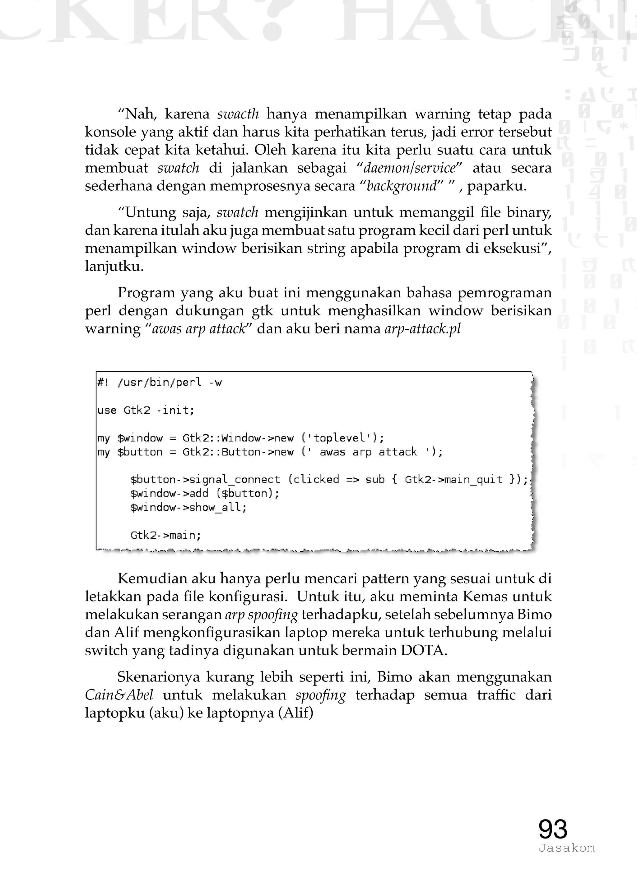 CKER? HACK�0 1 1
G0 1 1
0 1 1
h 0 1
TW
sad i
0 01
0RgOU
K NX 1
0 01
1 H 1
1 4 0
1 1 1
1W1 0
d t1
1 H K
1 0 0
1 0 1 L
01 0
1 0 K
1
1 1
1 B p
93Jasakom
“Nah, karena swacth hanya menampilkan warning tetap pada
konsole yang aktif dan harus kita perhatikan terus, jadi error tersebut
tidak cepat kita ketahui. Oleh karena itu kita perlu suatu cara untuk
membuat swatch di jalankan sebagai “daemon/service” atau secara
sederhana dengan memprosesnya secara “background” ” , paparku.
“Untung saja, swatch mengijinkan untuk memanggil file binary,
dan karena itulah aku juga membuat satu program kecil dari perl untuk
menampilkan window berisikan string apabila program di eksekusi”,
lanjutku.
Program yang aku buat ini menggunakan bahasa pemrograman
perl dengan dukungan gtk untuk menghasilkan window berisikan
warning “awas arp attack” dan aku beri nama arp-attack.pl
Kemudian aku hanya perlu mencari pattern yang sesuai untuk di
letakkan pada file konfigurasi. Untuk itu, aku meminta Kemas untuk
melakukan serangan arp spoofing terhadapku, setelah sebelumnya Bimo
dan Alif mengkonfigurasikan laptop mereka untuk terhubung melalui
switch yang tadinya digunakan untuk bermain DOTA.
Skenarionya kurang lebih seperti ini, Bimo akan menggunakan
Cain&Abel untuk melakukan spoofing terhadap semua traffic dari
laptopku (aku) ke laptopnya (Alif)
 