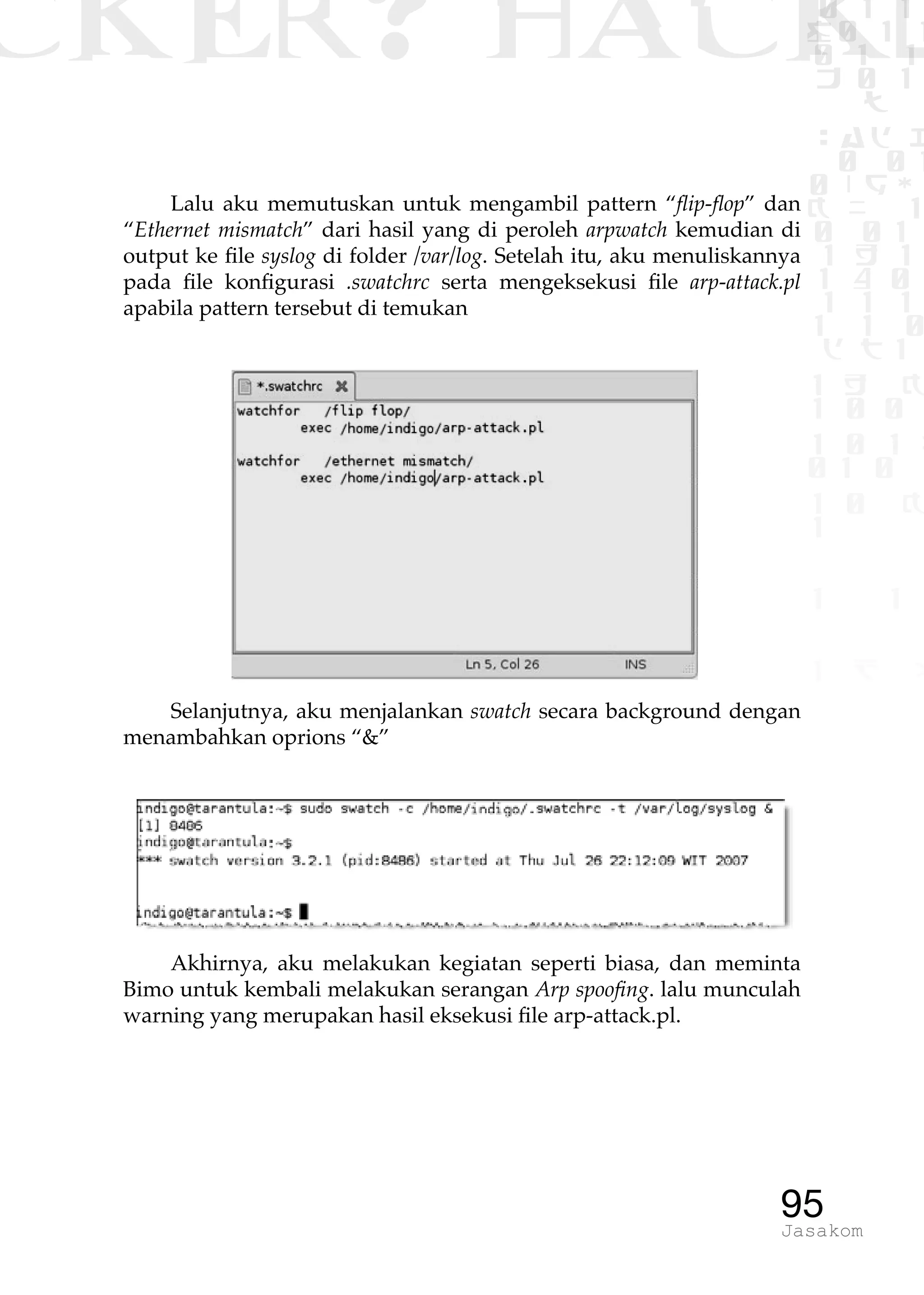 CKER? HACK�0 1 1
G0 1 1
0 1 1
h 0 1
TW
sad i
0 01
0RgOU
K NX 1
0 01
1 H 1
1 4 0
1 1 1
1W1 0
d t1
1 H K
1 0 0
1 0 1 L
01 0
1 0 K
1
1 1
1 B p
95Jasakom
Lalu aku memutuskan untuk mengambil pattern “flip-flop” dan
“Ethernet mismatch” dari hasil yang di peroleh arpwatch kemudian di
output ke file syslog di folder /var/log. Setelah itu, aku menuliskannya
pada file konfigurasi .swatchrc serta mengeksekusi file arp-attack.pl
apabila pattern tersebut di temukan
Selanjutnya, aku menjalankan swatch secara background dengan
menambahkan oprions “&”
Akhirnya, aku melakukan kegiatan seperti biasa, dan meminta
Bimo untuk kembali melakukan serangan Arp spoofing. lalu munculah
warning yang merupakan hasil eksekusi file arp-attack.pl.
 