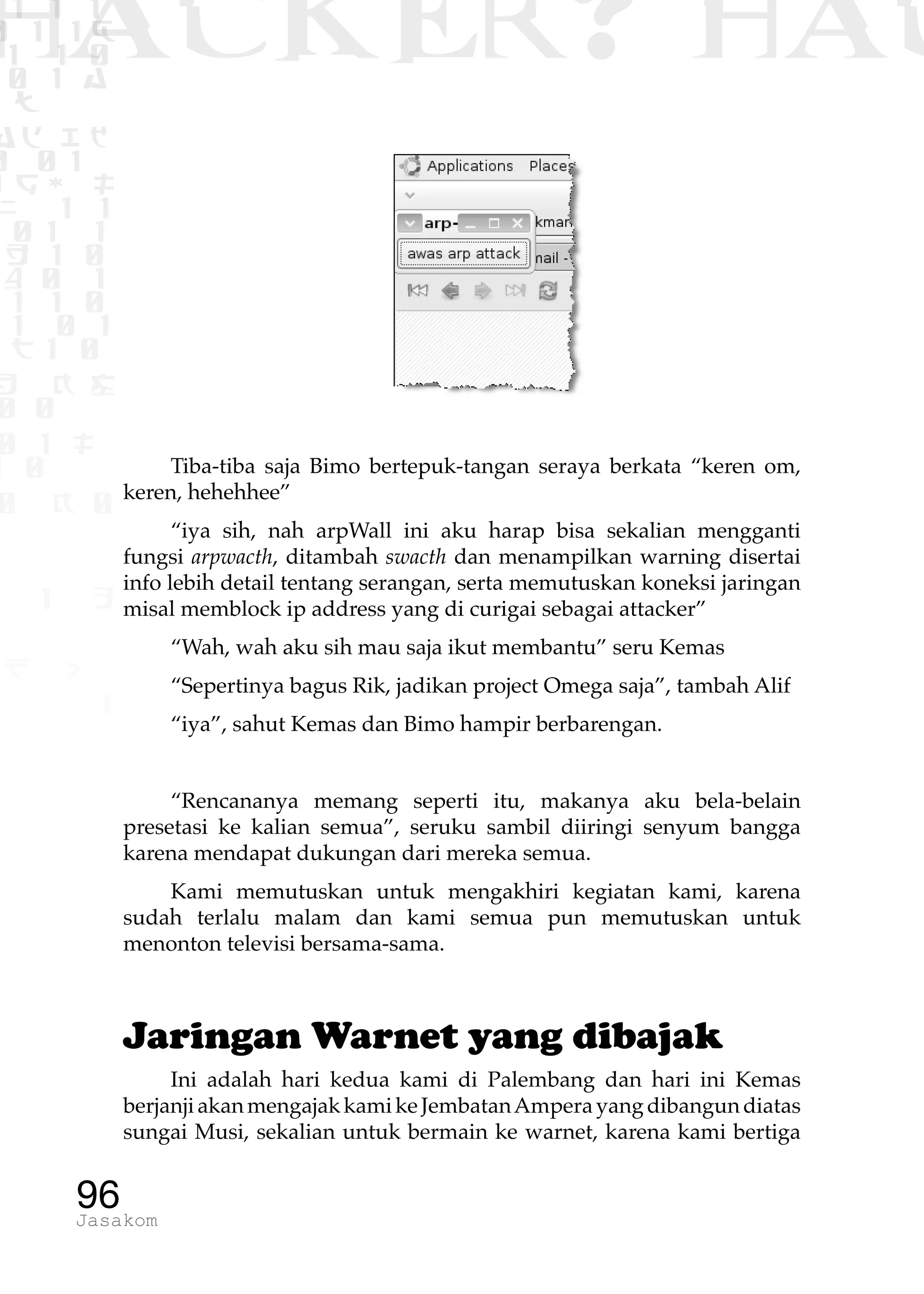 1 1 1
0 1 1D
1 1 0
0 1 a
TW
ad ik
0 01
RgOUL
NX 1 1
01 1
H 1 0
4 0 1
1 1 0
W1 0 1
t1 0
H K G
0 0
0 1 L
1 0
0 K 0
1 o
B p
1
HACKER? HAC
96Jasakom
Tiba-tiba saja Bimo bertepuk-tangan seraya berkata “keren om,
keren, hehehhee”
“iya sih, nah arpWall ini aku harap bisa sekalian mengganti
fungsi arpwacth, ditambah swacth dan menampilkan warning disertai
info lebih detail tentang serangan, serta memutuskan koneksi jaringan
misal memblock ip address yang di curigai sebagai attacker”
“Wah, wah aku sih mau saja ikut membantu” seru Kemas
“Sepertinya bagus Rik, jadikan project Omega saja”, tambah Alif
“iya”, sahut Kemas dan Bimo hampir berbarengan.
“Rencananya memang seperti itu, makanya aku bela-belain
presetasi ke kalian semua”, seruku sambil diiringi senyum bangga
karena mendapat dukungan dari mereka semua.
Kami memutuskan untuk mengakhiri kegiatan kami, karena
sudah terlalu malam dan kami semua pun memutuskan untuk
menonton televisi bersama-sama.
Jaringan Warnet yang dibajak
Ini adalah hari kedua kami di Palembang dan hari ini Kemas
berjanjiakanmengajakkamikeJembatanAmperayangdibangundiatas
sungai Musi, sekalian untuk bermain ke warnet, karena kami bertiga
 