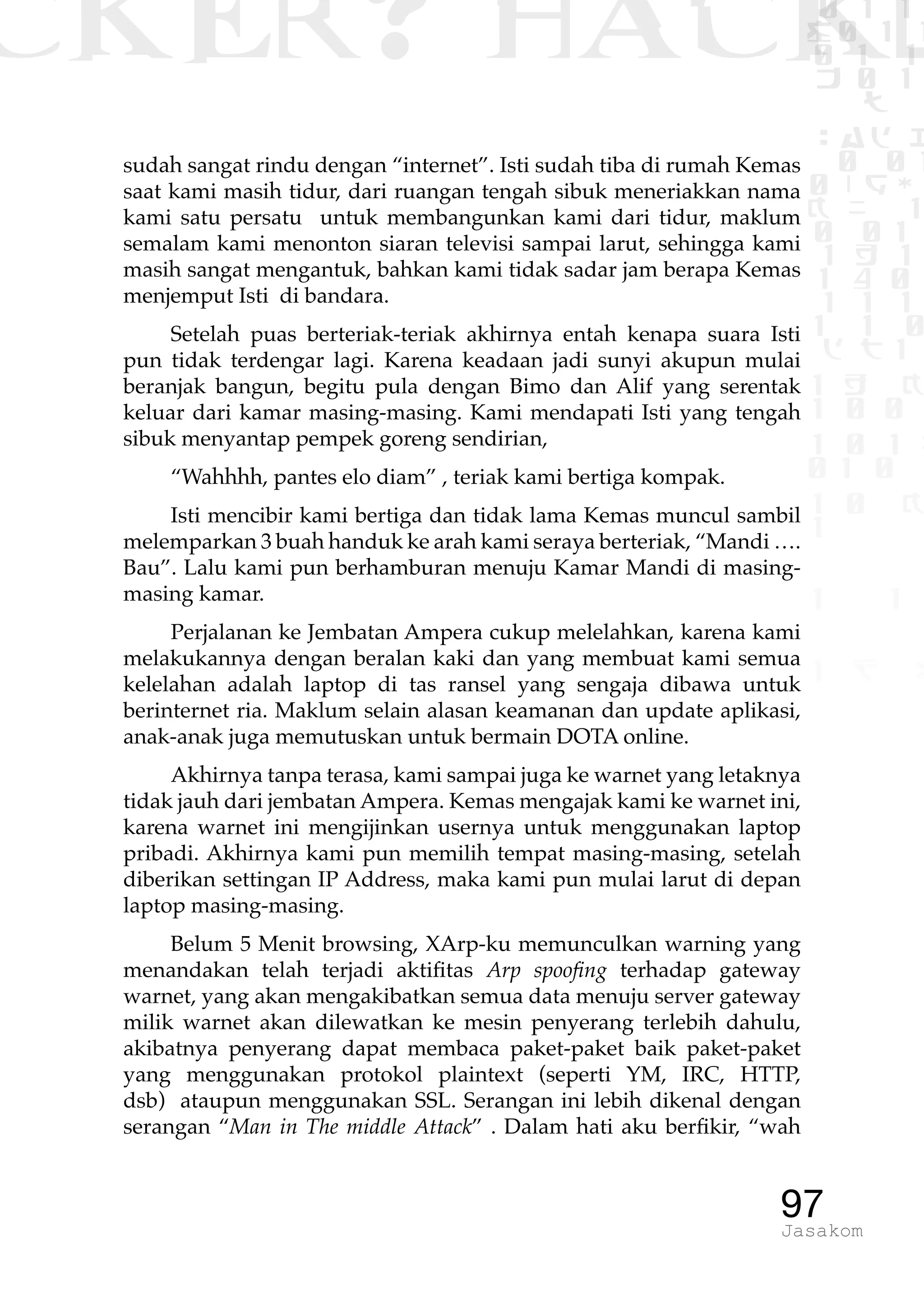 CKER? HACK�0 1 1
G0 1 1
0 1 1
h 0 1
TW
sad i
0 01
0RgOU
K NX 1
0 01
1 H 1
1 4 0
1 1 1
1W1 0
d t1
1 H K
1 0 0
1 0 1 L
01 0
1 0 K
1
1 1
1 B p
97Jasakom
sudah sangat rindu dengan “internet”. Isti sudah tiba di rumah Kemas
saat kami masih tidur, dari ruangan tengah sibuk meneriakkan nama
kami satu persatu untuk membangunkan kami dari tidur, maklum
semalam kami menonton siaran televisi sampai larut, sehingga kami
masih sangat mengantuk, bahkan kami tidak sadar jam berapa Kemas
menjemput Isti di bandara.
Setelah puas berteriak-teriak akhirnya entah kenapa suara Isti
pun tidak terdengar lagi. Karena keadaan jadi sunyi akupun mulai
beranjak bangun, begitu pula dengan Bimo dan Alif yang serentak
keluar dari kamar masing-masing. Kami mendapati Isti yang tengah
sibuk menyantap pempek goreng sendirian,
“Wahhhh, pantes elo diam” , teriak kami bertiga kompak.
Isti mencibir kami bertiga dan tidak lama Kemas muncul sambil
melemparkan 3 buah handuk ke arah kami seraya berteriak, “Mandi ….
Bau”. Lalu kami pun berhamburan menuju Kamar Mandi di masing-
masing kamar.
Perjalanan ke Jembatan Ampera cukup melelahkan, karena kami
melakukannya dengan beralan kaki dan yang membuat kami semua
kelelahan adalah laptop di tas ransel yang sengaja dibawa untuk
berinternet ria. Maklum selain alasan keamanan dan update aplikasi,
anak-anak juga memutuskan untuk bermain DOTA online.
Akhirnya tanpa terasa, kami sampai juga ke warnet yang letaknya
tidak jauh dari jembatan Ampera. Kemas mengajak kami ke warnet ini,
karena warnet ini mengijinkan usernya untuk menggunakan laptop
pribadi. Akhirnya kami pun memilih tempat masing-masing, setelah
diberikan settingan IP Address, maka kami pun mulai larut di depan
laptop masing-masing.
Belum 5 Menit browsing, XArp-ku memunculkan warning yang
menandakan telah terjadi aktifitas Arp spoofing terhadap gateway
warnet, yang akan mengakibatkan semua data menuju server gateway
milik warnet akan dilewatkan ke mesin penyerang terlebih dahulu,
akibatnya penyerang dapat membaca paket-paket baik paket-paket
yang menggunakan protokol plaintext (seperti YM, IRC, HTTP,
dsb) ataupun menggunakan SSL. Serangan ini lebih dikenal dengan
serangan “Man in The middle Attack” . Dalam hati aku berfikir, “wah
 