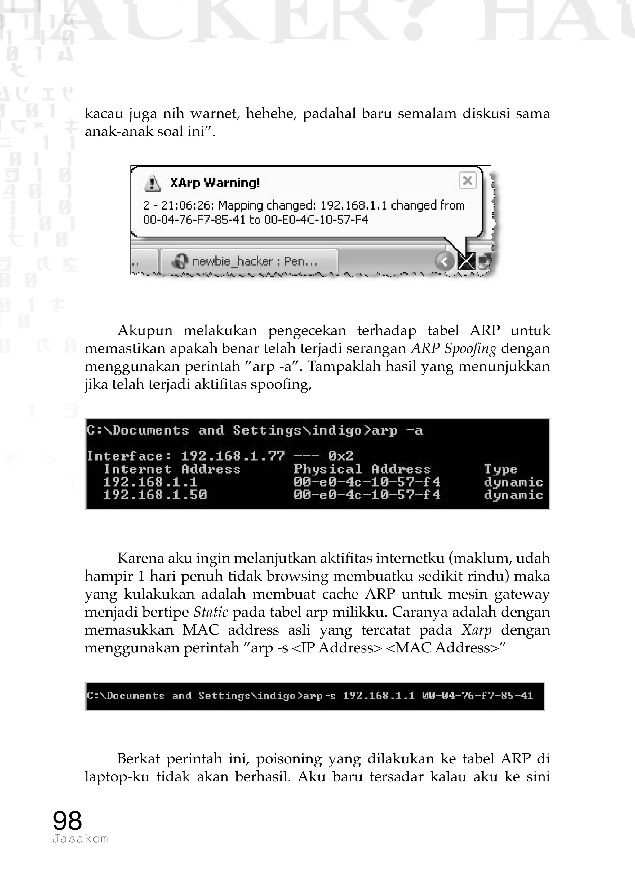 1 1 1
0 1 1D
1 1 0
0 1 a
TW
ad ik
0 01
RgOUL
NX 1 1
01 1
H 1 0
4 0 1
1 1 0
W1 0 1
t1 0
H K G
0 0
0 1 L
1 0
0 K 0
1 o
B p
1
HACKER? HAC
98Jasakom
kacau juga nih warnet, hehehe, padahal baru semalam diskusi sama
anak-anak soal ini”.
Akupun melakukan pengecekan terhadap tabel ARP untuk
memastikan apakah benar telah terjadi serangan ARP Spoofing dengan
menggunakan perintah ”arp -a”. Tampaklah hasil yang menunjukkan
jika telah terjadi aktifitas spoofing,
Karena aku ingin melanjutkan aktifitas internetku (maklum, udah
hampir 1 hari penuh tidak browsing membuatku sedikit rindu) maka
yang kulakukan adalah membuat cache ARP untuk mesin gateway
menjadi bertipe Static pada tabel arp milikku. Caranya adalah dengan
memasukkan MAC address asli yang tercatat pada Xarp dengan
menggunakan perintah ”arp -s <IP Address> <MAC Address>”
Berkat perintah ini, poisoning yang dilakukan ke tabel ARP di
laptop-ku tidak akan berhasil. Aku baru tersadar kalau aku ke sini
 