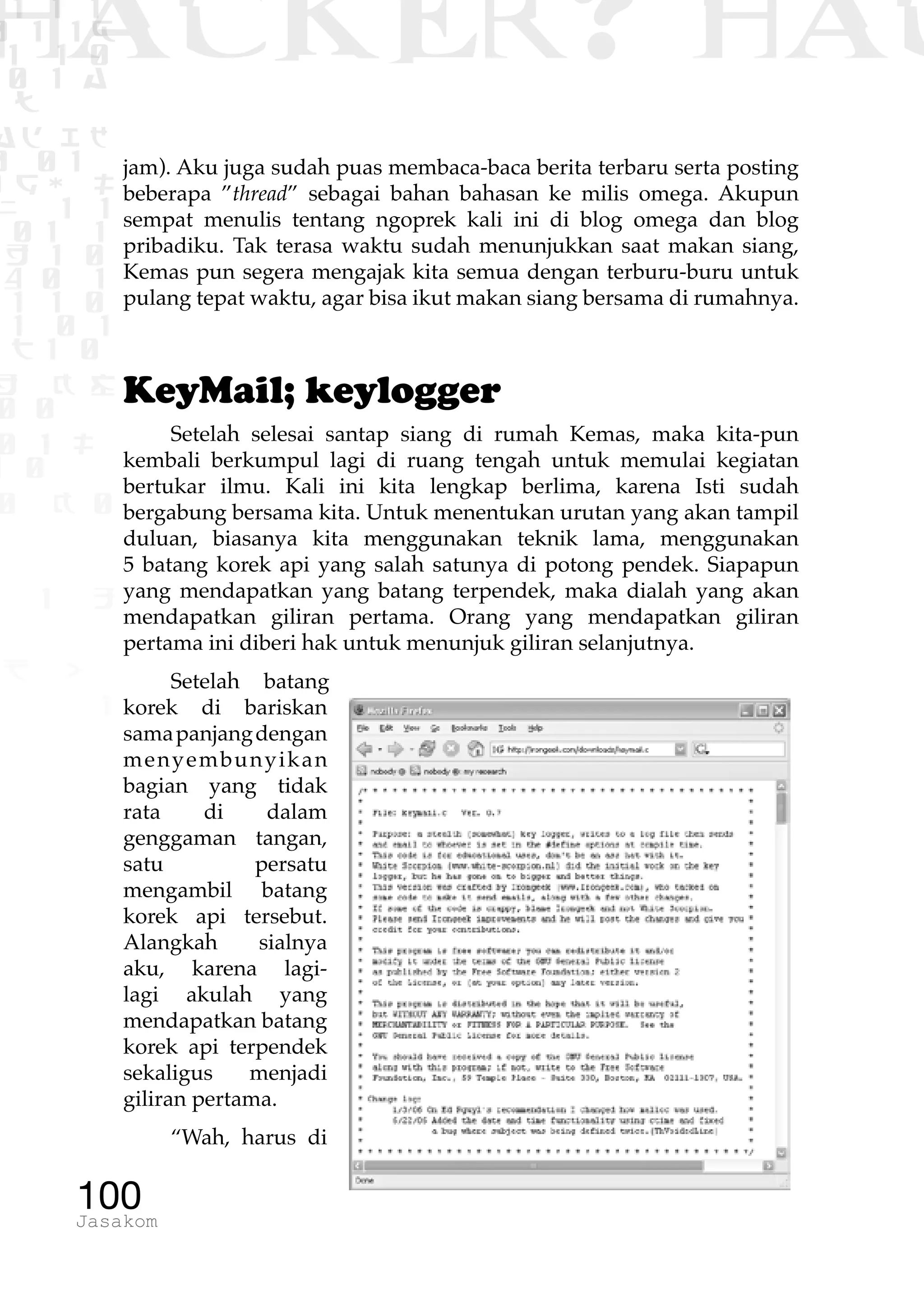 1 1 1
0 1 1D
1 1 0
0 1 a
TW
ad ik
0 01
RgOUL
NX 1 1
01 1
H 1 0
4 0 1
1 1 0
W1 0 1
t1 0
H K G
0 0
0 1 L
1 0
0 K 0
1 o
B p
1
HACKER? HAC
100Jasakom
jam). Aku juga sudah puas membaca-baca berita terbaru serta posting
beberapa ”thread” sebagai bahan bahasan ke milis omega. Akupun
sempat menulis tentang ngoprek kali ini di blog omega dan blog
pribadiku. Tak terasa waktu sudah menunjukkan saat makan siang,
Kemas pun segera mengajak kita semua dengan terburu-buru untuk
pulang tepat waktu, agar bisa ikut makan siang bersama di rumahnya.
KeyMail; keylogger
Setelah selesai santap siang di rumah Kemas, maka kita-pun
kembali berkumpul lagi di ruang tengah untuk memulai kegiatan
bertukar ilmu. Kali ini kita lengkap berlima, karena Isti sudah
bergabung bersama kita. Untuk menentukan urutan yang akan tampil
duluan, biasanya kita menggunakan teknik lama, menggunakan
5 batang korek api yang salah satunya di potong pendek. Siapapun
yang mendapatkan yang batang terpendek, maka dialah yang akan
mendapatkan giliran pertama. Orang yang mendapatkan giliran
pertama ini diberi hak untuk menunjuk giliran selanjutnya.
Setelah batang
korek di bariskan
samapanjangdengan
menyembunyikan
bagian yang tidak
rata di dalam
genggaman tangan,
satu persatu
mengambil batang
korek api tersebut.
Alangkah sialnya
aku, karena lagi-
lagi akulah yang
mendapatkan batang
korek api terpendek
sekaligus menjadi
giliran pertama.
“Wah, harus di
 