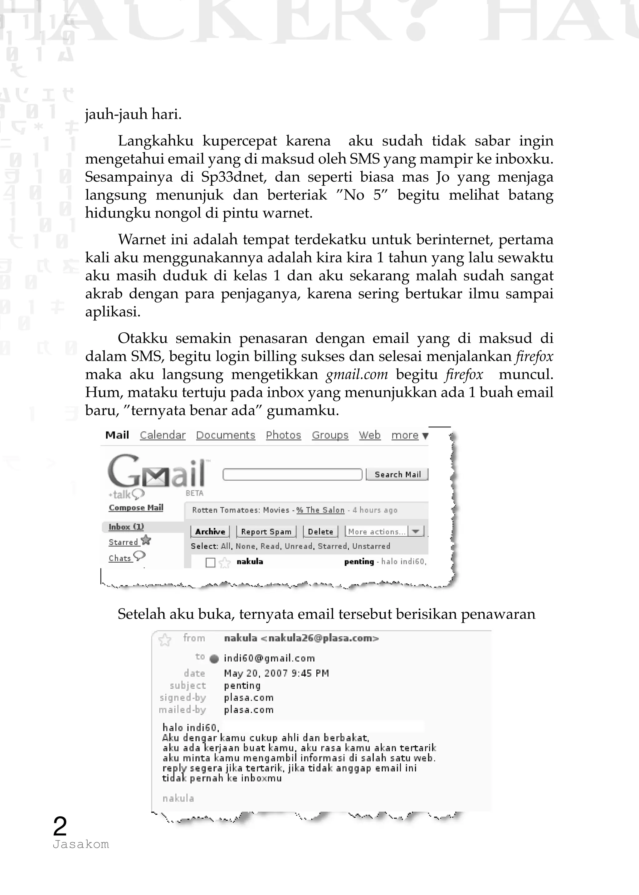 1 1 1
0 1 1D
1 1 0
0 1 a
TW
ad ik
0 01
RgOUL
NX 1 1
01 1
H 1 0
4 0 1
1 1 0
W1 0 1
t1 0
H K G
0 0
0 1 L
1 0
0 K 0
1 o
B p
1
HACKER? HAC
2Jasakom
jauh-jauh hari.
Langkahku kupercepat karena aku sudah tidak sabar ingin
mengetahui email yang di maksud oleh SMS yang mampir ke inboxku.
Sesampainya di Sp33dnet, dan seperti biasa mas Jo yang menjaga
langsung menunjuk dan berteriak ”No 5” begitu melihat batang
hidungku nongol di pintu warnet.
Warnet ini adalah tempat terdekatku untuk berinternet, pertama
kali aku menggunakannya adalah kira kira 1 tahun yang lalu sewaktu
aku masih duduk di kelas 1 dan aku sekarang malah sudah sangat
akrab dengan para penjaganya, karena sering bertukar ilmu sampai
aplikasi.
Otakku semakin penasaran dengan email yang di maksud di
dalam SMS, begitu login billing sukses dan selesai menjalankan firefox
maka aku langsung mengetikkan gmail.com begitu firefox muncul.
Hum, mataku tertuju pada inbox yang menunjukkan ada 1 buah email
baru, ”ternyata benar ada” gumamku.
Setelah aku buka, ternyata email tersebut berisikan penawaran
 