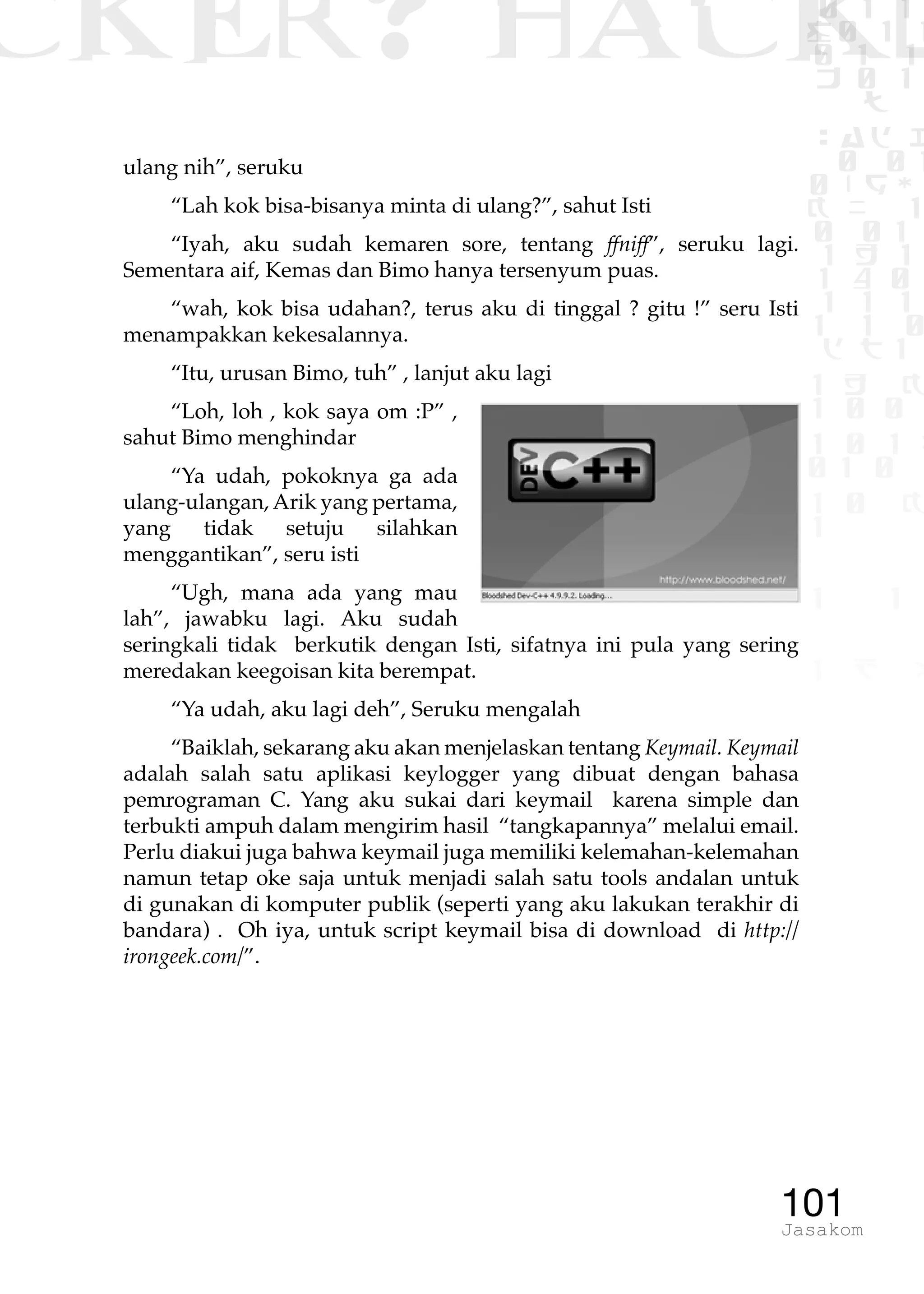 CKER? HACK�0 1 1
G0 1 1
0 1 1
h 0 1
TW
sad i
0 01
0RgOU
K NX 1
0 01
1 H 1
1 4 0
1 1 1
1W1 0
d t1
1 H K
1 0 0
1 0 1 L
01 0
1 0 K
1
1 1
1 B p
101Jasakom
ulang nih”, seruku
“Lah kok bisa-bisanya minta di ulang?”, sahut Isti
“Iyah, aku sudah kemaren sore, tentang ffniff”, seruku lagi.
Sementara aif, Kemas dan Bimo hanya tersenyum puas.
“wah, kok bisa udahan?, terus aku di tinggal ? gitu !” seru Isti
menampakkan kekesalannya.
“Itu, urusan Bimo, tuh” , lanjut aku lagi
“Loh, loh , kok saya om :P” ,
sahut Bimo menghindar
“Ya udah, pokoknya ga ada
ulang-ulangan,Arik yang pertama,
yang tidak setuju silahkan
menggantikan”, seru isti
“Ugh, mana ada yang mau
lah”, jawabku lagi. Aku sudah
seringkali tidak berkutik dengan Isti, sifatnya ini pula yang sering
meredakan keegoisan kita berempat.
“Ya udah, aku lagi deh”, Seruku mengalah
“Baiklah, sekarang aku akan menjelaskan tentang Keymail. Keymail
adalah salah satu aplikasi keylogger yang dibuat dengan bahasa
pemrograman C. Yang aku sukai dari keymail karena simple dan
terbukti ampuh dalam mengirim hasil “tangkapannya” melalui email.
Perlu diakui juga bahwa keymail juga memiliki kelemahan-kelemahan
namun tetap oke saja untuk menjadi salah satu tools andalan untuk
di gunakan di komputer publik (seperti yang aku lakukan terakhir di
bandara) . Oh iya, untuk script keymail bisa di download di http://
irongeek.com/”.
 