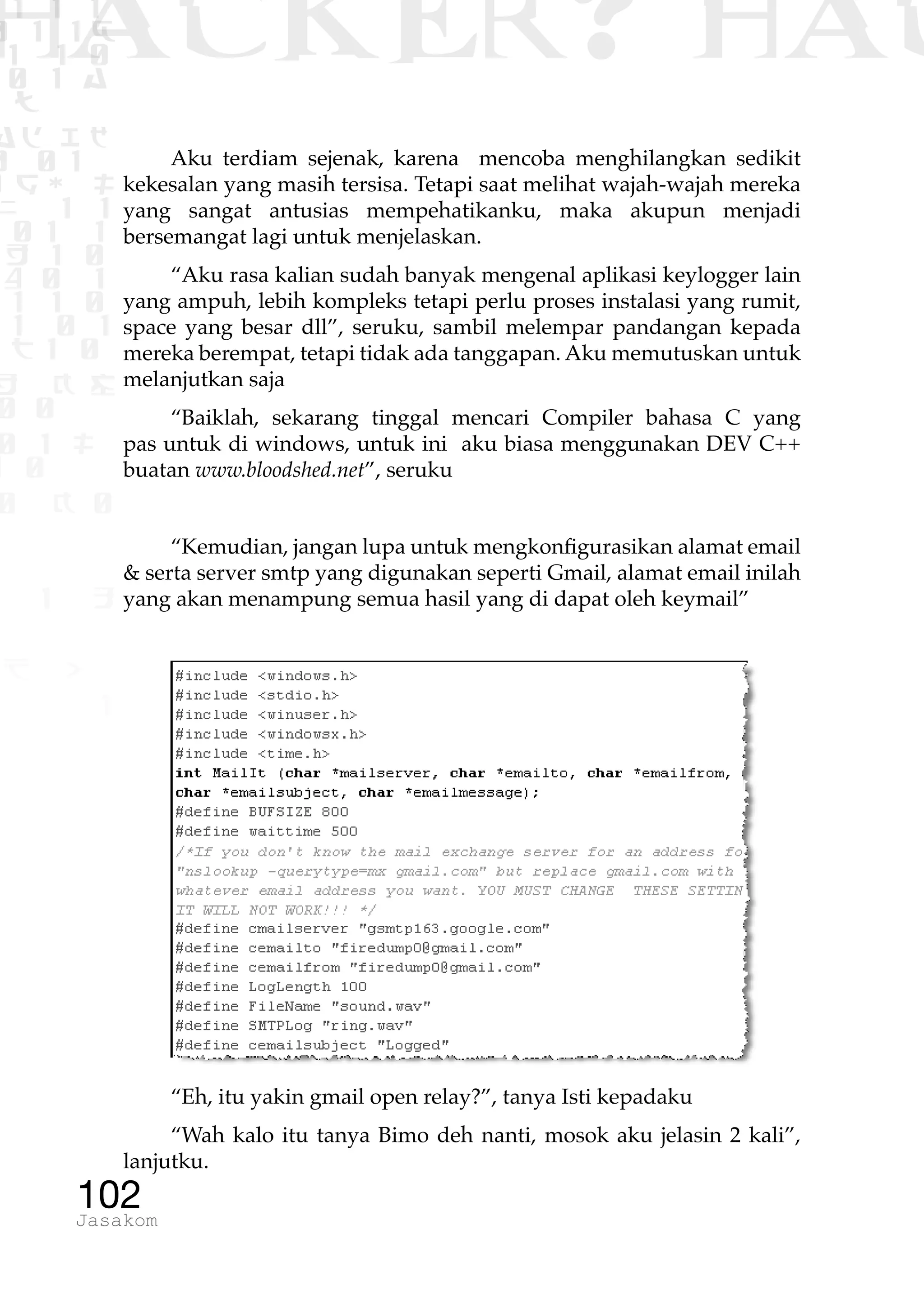 1 1 1
0 1 1D
1 1 0
0 1 a
TW
ad ik
0 01
RgOUL
NX 1 1
01 1
H 1 0
4 0 1
1 1 0
W1 0 1
t1 0
H K G
0 0
0 1 L
1 0
0 K 0
1 o
B p
1
HACKER? HAC
102Jasakom
Aku terdiam sejenak, karena mencoba menghilangkan sedikit
kekesalan yang masih tersisa. Tetapi saat melihat wajah-wajah mereka
yang sangat antusias mempehatikanku, maka akupun menjadi
bersemangat lagi untuk menjelaskan.
“Aku rasa kalian sudah banyak mengenal aplikasi keylogger lain
yang ampuh, lebih kompleks tetapi perlu proses instalasi yang rumit,
space yang besar dll”, seruku, sambil melempar pandangan kepada
mereka berempat, tetapi tidak ada tanggapan. Aku memutuskan untuk
melanjutkan saja
“Baiklah, sekarang tinggal mencari Compiler bahasa C yang
pas untuk di windows, untuk ini aku biasa menggunakan DEV C++
buatan www.bloodshed.net”, seruku
“Kemudian, jangan lupa untuk mengkonfigurasikan alamat email
& serta server smtp yang digunakan seperti Gmail, alamat email inilah
yang akan menampung semua hasil yang di dapat oleh keymail”
“Eh, itu yakin gmail open relay?”, tanya Isti kepadaku
“Wah kalo itu tanya Bimo deh nanti, mosok aku jelasin 2 kali”,
lanjutku.
 