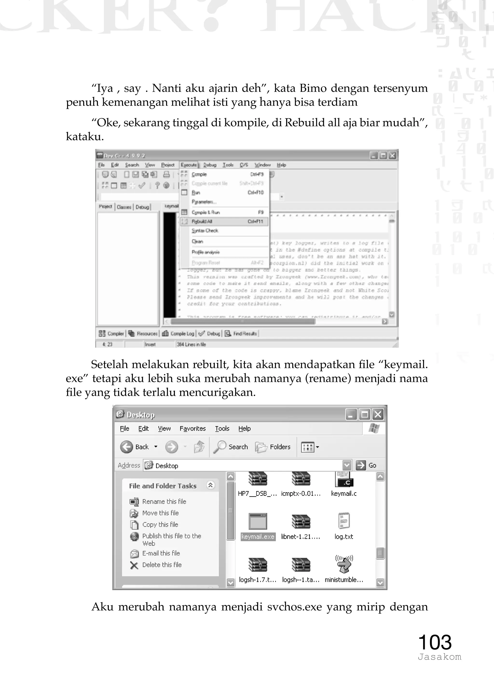 CKER? HACK�0 1 1
G0 1 1
0 1 1
h 0 1
TW
sad i
0 01
0RgOU
K NX 1
0 01
1 H 1
1 4 0
1 1 1
1W1 0
d t1
1 H K
1 0 0
1 0 1 L
01 0
1 0 K
1
1 1
1 B p
103Jasakom
“Iya , say . Nanti aku ajarin deh”, kata Bimo dengan tersenyum
penuh kemenangan melihat isti yang hanya bisa terdiam
“Oke, sekarang tinggal di kompile, di Rebuild all aja biar mudah”,
kataku.
Setelah melakukan rebuilt, kita akan mendapatkan file “keymail.
exe” tetapi aku lebih suka merubah namanya (rename) menjadi nama
file yang tidak terlalu mencurigakan.
Aku merubah namanya menjadi svchos.exe yang mirip dengan
 