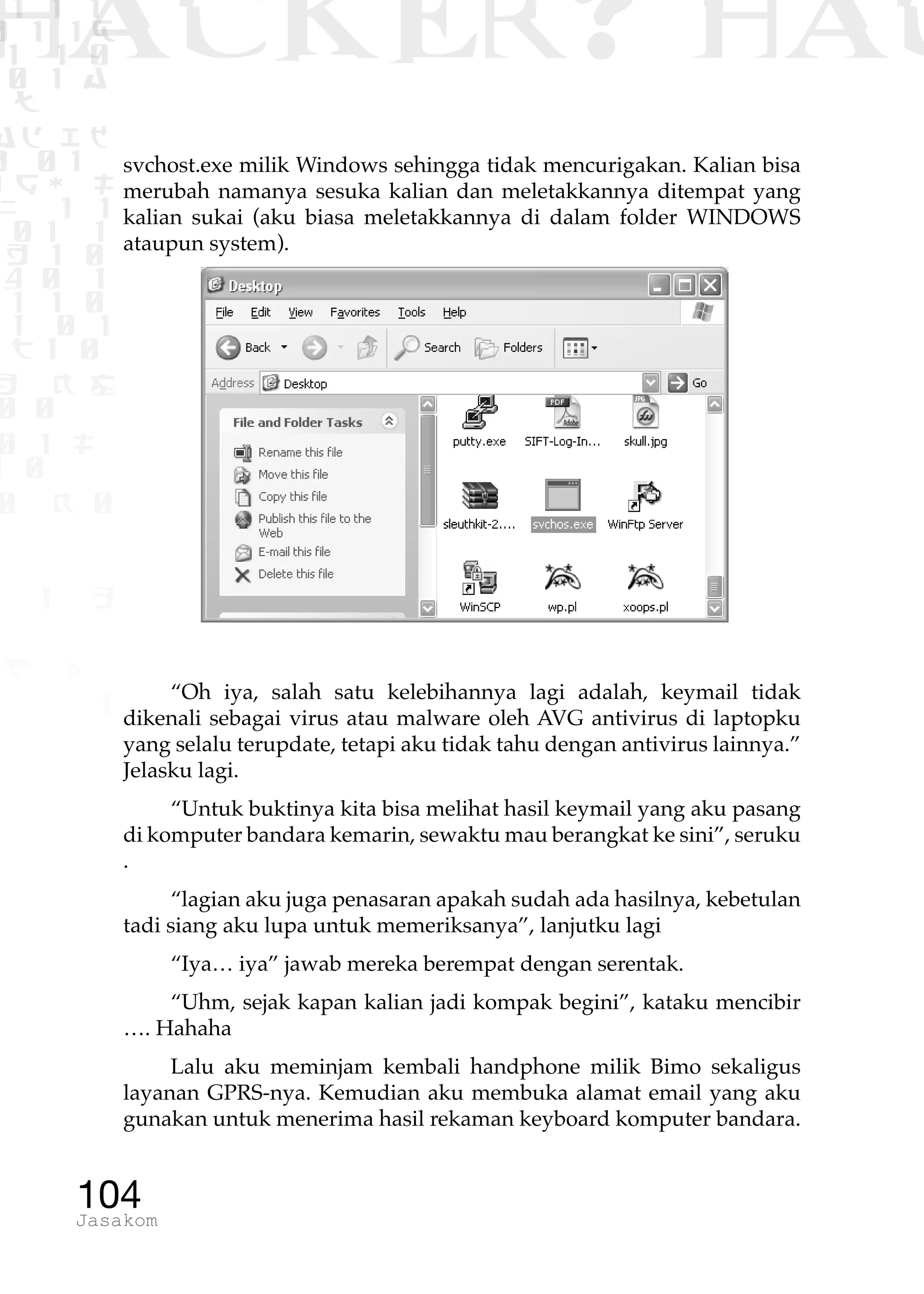 1 1 1
0 1 1D
1 1 0
0 1 a
TW
ad ik
0 01
RgOUL
NX 1 1
01 1
H 1 0
4 0 1
1 1 0
W1 0 1
t1 0
H K G
0 0
0 1 L
1 0
0 K 0
1 o
B p
1
HACKER? HAC
104Jasakom
svchost.exe milik Windows sehingga tidak mencurigakan. Kalian bisa
merubah namanya sesuka kalian dan meletakkannya ditempat yang
kalian sukai (aku biasa meletakkannya di dalam folder WINDOWS
ataupun system).
“Oh iya, salah satu kelebihannya lagi adalah, keymail tidak
dikenali sebagai virus atau malware oleh AVG antivirus di laptopku
yang selalu terupdate, tetapi aku tidak tahu dengan antivirus lainnya.”
Jelasku lagi.
“Untuk buktinya kita bisa melihat hasil keymail yang aku pasang
di komputer bandara kemarin, sewaktu mau berangkat ke sini”, seruku
.
“lagian aku juga penasaran apakah sudah ada hasilnya, kebetulan
tadi siang aku lupa untuk memeriksanya”, lanjutku lagi
“Iya… iya” jawab mereka berempat dengan serentak.
“Uhm, sejak kapan kalian jadi kompak begini”, kataku mencibir
…. Hahaha
Lalu aku meminjam kembali handphone milik Bimo sekaligus
layanan GPRS-nya. Kemudian aku membuka alamat email yang aku
gunakan untuk menerima hasil rekaman keyboard komputer bandara.
 