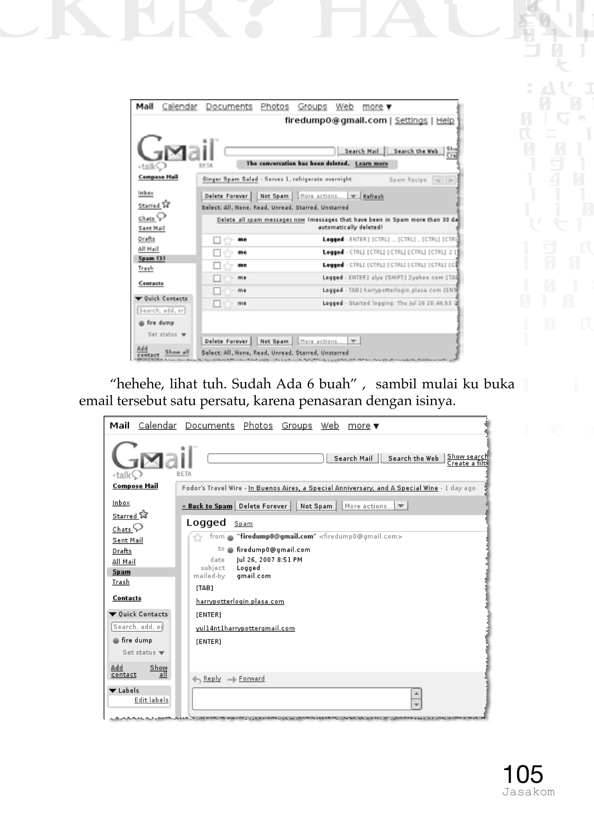 CKER? HACK�0 1 1
G0 1 1
0 1 1
h 0 1
TW
sad i
0 01
0RgOU
K NX 1
0 01
1 H 1
1 4 0
1 1 1
1W1 0
d t1
1 H K
1 0 0
1 0 1 L
01 0
1 0 K
1
1 1
1 B p
105Jasakom
“hehehe, lihat tuh. Sudah Ada 6 buah” , sambil mulai ku buka
email tersebut satu persatu, karena penasaran dengan isinya.
 