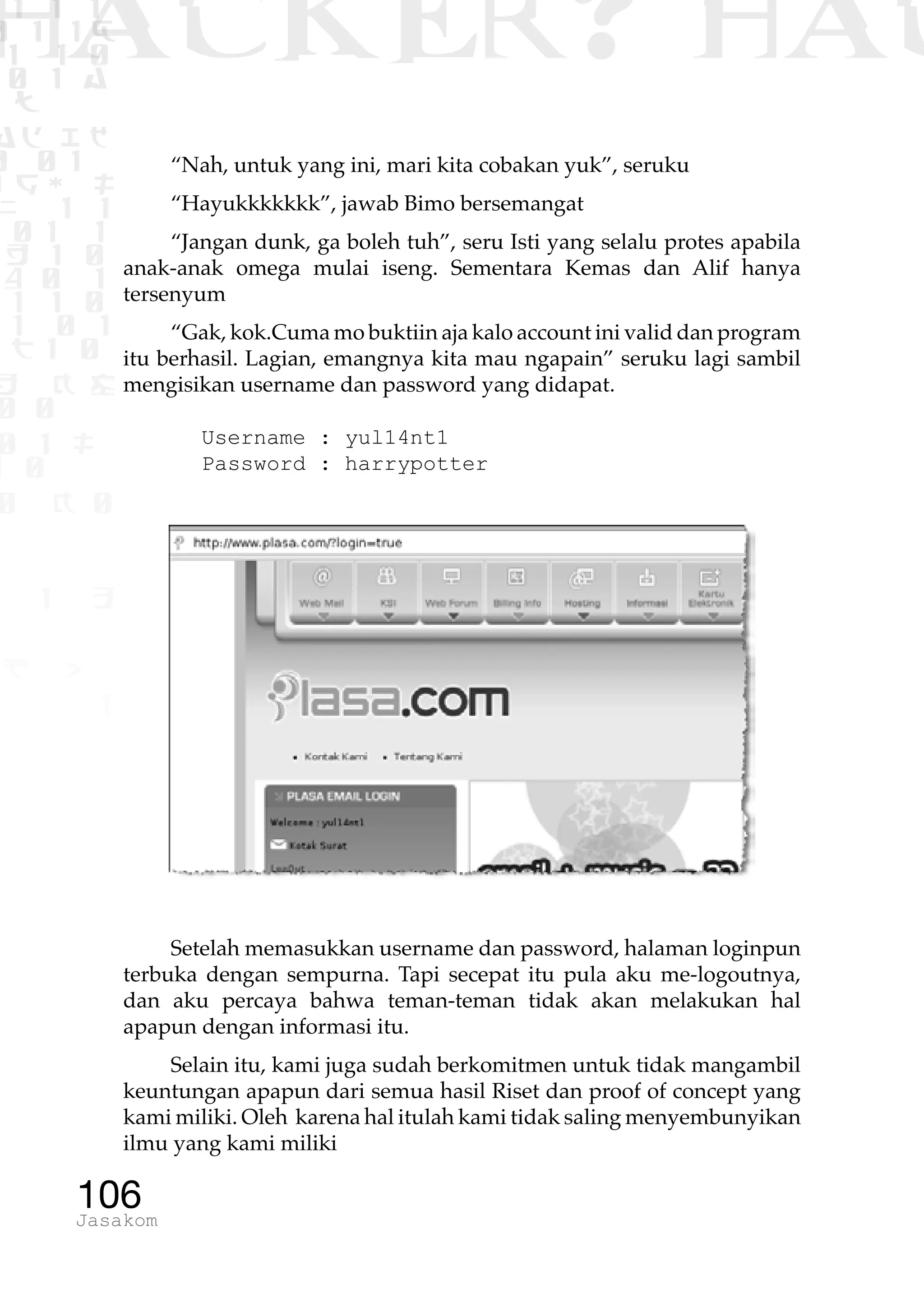 1 1 1
0 1 1D
1 1 0
0 1 a
TW
ad ik
0 01
RgOUL
NX 1 1
01 1
H 1 0
4 0 1
1 1 0
W1 0 1
t1 0
H K G
0 0
0 1 L
1 0
0 K 0
1 o
B p
1
HACKER? HAC
106Jasakom
“Nah, untuk yang ini, mari kita cobakan yuk”, seruku
“Hayukkkkkkk”, jawab Bimo bersemangat
“Jangan dunk, ga boleh tuh”, seru Isti yang selalu protes apabila
anak-anak omega mulai iseng. Sementara Kemas dan Alif hanya
tersenyum
“Gak, kok.Cuma mo buktiin aja kalo account ini valid dan program
itu berhasil. Lagian, emangnya kita mau ngapain” seruku lagi sambil
mengisikan username dan password yang didapat.
Username : yul14nt1
Password : harrypotter
Setelah memasukkan username dan password, halaman loginpun
terbuka dengan sempurna. Tapi secepat itu pula aku me-logoutnya,
dan aku percaya bahwa teman-teman tidak akan melakukan hal
apapun dengan informasi itu.
Selain itu, kami juga sudah berkomitmen untuk tidak mangambil
keuntungan apapun dari semua hasil Riset dan proof of concept yang
kami miliki. Oleh karena hal itulah kami tidak saling menyembunyikan
ilmu yang kami miliki
 