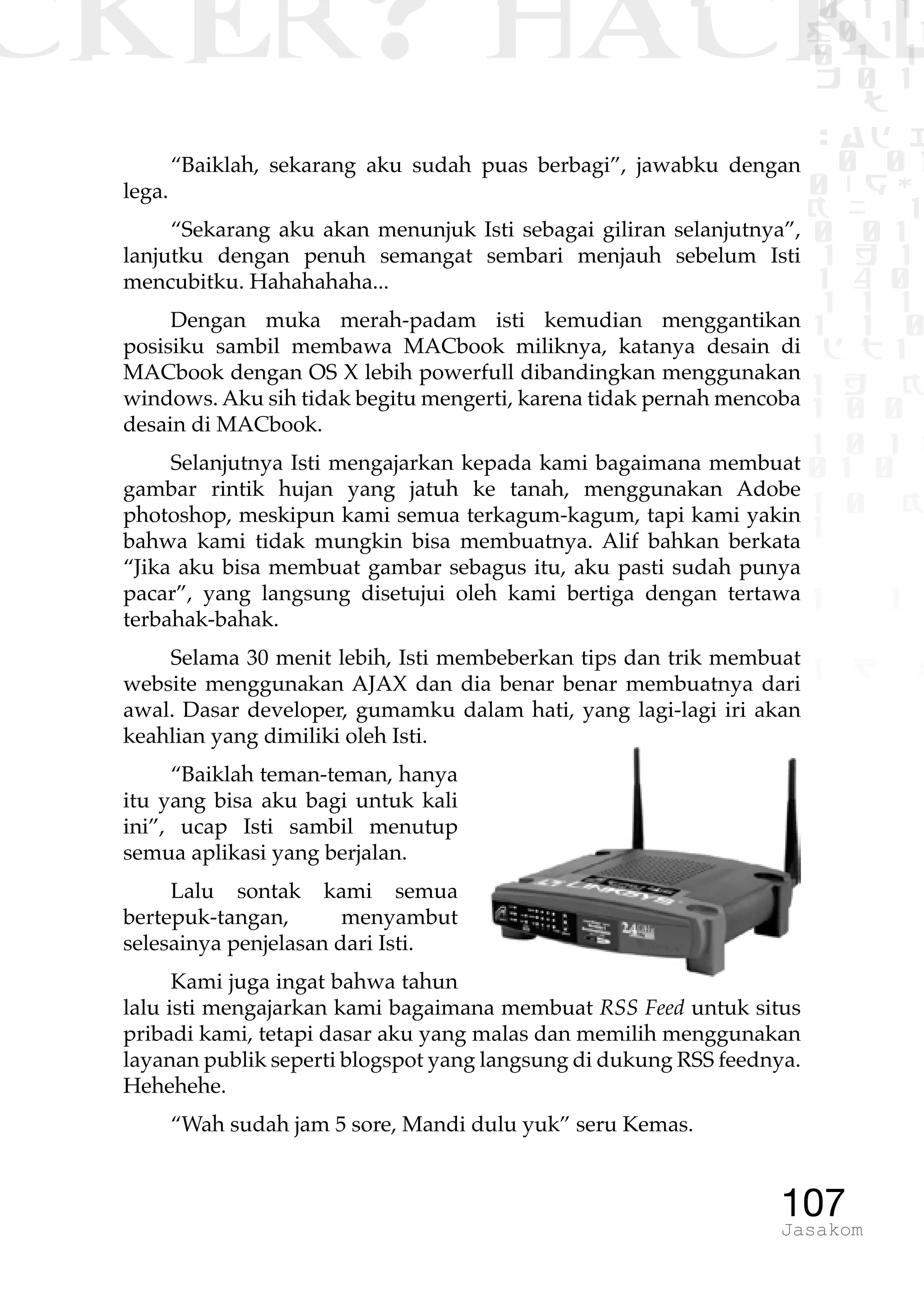 CKER? HACK�0 1 1
G0 1 1
0 1 1
h 0 1
TW
sad i
0 01
0RgOU
K NX 1
0 01
1 H 1
1 4 0
1 1 1
1W1 0
d t1
1 H K
1 0 0
1 0 1 L
01 0
1 0 K
1
1 1
1 B p
107Jasakom
“Baiklah, sekarang aku sudah puas berbagi”, jawabku dengan
lega.
“Sekarang aku akan menunjuk Isti sebagai giliran selanjutnya”,
lanjutku dengan penuh semangat sembari menjauh sebelum Isti
mencubitku. Hahahahaha...
Dengan muka merah-padam isti kemudian menggantikan
posisiku sambil membawa MACbook miliknya, katanya desain di
MACbook dengan OS X lebih powerfull dibandingkan menggunakan
windows. Aku sih tidak begitu mengerti, karena tidak pernah mencoba
desain di MACbook.
Selanjutnya Isti mengajarkan kepada kami bagaimana membuat
gambar rintik hujan yang jatuh ke tanah, menggunakan Adobe
photoshop, meskipun kami semua terkagum-kagum, tapi kami yakin
bahwa kami tidak mungkin bisa membuatnya. Alif bahkan berkata
“Jika aku bisa membuat gambar sebagus itu, aku pasti sudah punya
pacar”, yang langsung disetujui oleh kami bertiga dengan tertawa
terbahak-bahak.
Selama 30 menit lebih, Isti membeberkan tips dan trik membuat
website menggunakan AJAX dan dia benar benar membuatnya dari
awal. Dasar developer, gumamku dalam hati, yang lagi-lagi iri akan
keahlian yang dimiliki oleh Isti.
“Baiklah teman-teman, hanya
itu yang bisa aku bagi untuk kali
ini”, ucap Isti sambil menutup
semua aplikasi yang berjalan.
Lalu sontak kami semua
bertepuk-tangan, menyambut
selesainya penjelasan dari Isti.
Kami juga ingat bahwa tahun
lalu isti mengajarkan kami bagaimana membuat RSS Feed untuk situs
pribadi kami, tetapi dasar aku yang malas dan memilih menggunakan
layanan publik seperti blogspot yang langsung di dukung RSS feednya.
Hehehehe.
“Wah sudah jam 5 sore, Mandi dulu yuk” seru Kemas.
 