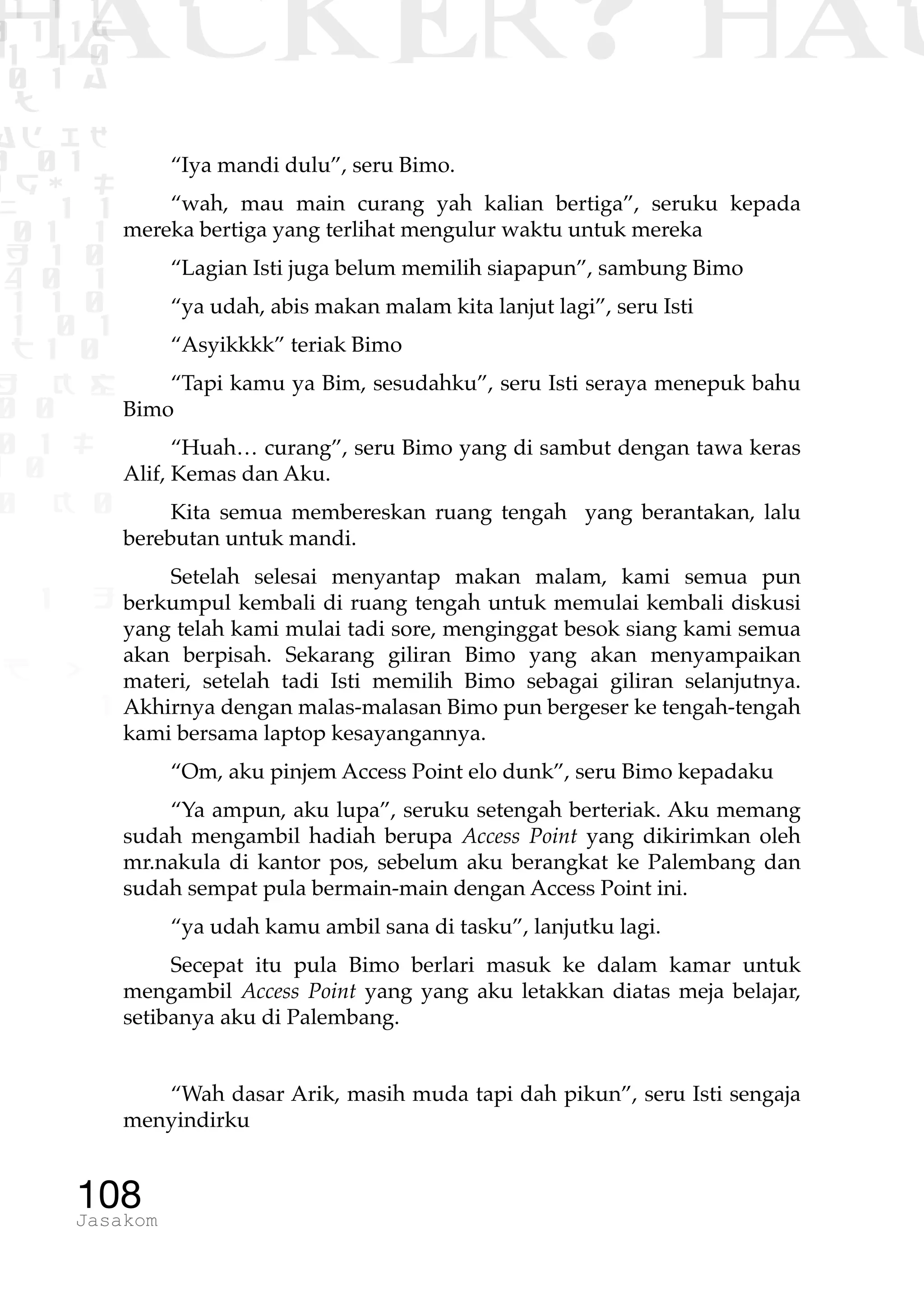1 1 1
0 1 1D
1 1 0
0 1 a
TW
ad ik
0 01
RgOUL
NX 1 1
01 1
H 1 0
4 0 1
1 1 0
W1 0 1
t1 0
H K G
0 0
0 1 L
1 0
0 K 0
1 o
B p
1
HACKER? HAC
108Jasakom
“Iya mandi dulu”, seru Bimo.
“wah, mau main curang yah kalian bertiga”, seruku kepada
mereka bertiga yang terlihat mengulur waktu untuk mereka
“Lagian Isti juga belum memilih siapapun”, sambung Bimo
“ya udah, abis makan malam kita lanjut lagi”, seru Isti
“Asyikkkk” teriak Bimo
“Tapi kamu ya Bim, sesudahku”, seru Isti seraya menepuk bahu
Bimo
“Huah… curang”, seru Bimo yang di sambut dengan tawa keras
Alif, Kemas dan Aku.
Kita semua membereskan ruang tengah yang berantakan, lalu
berebutan untuk mandi.
Setelah selesai menyantap makan malam, kami semua pun
berkumpul kembali di ruang tengah untuk memulai kembali diskusi
yang telah kami mulai tadi sore, menginggat besok siang kami semua
akan berpisah. Sekarang giliran Bimo yang akan menyampaikan
materi, setelah tadi Isti memilih Bimo sebagai giliran selanjutnya.
Akhirnya dengan malas-malasan Bimo pun bergeser ke tengah-tengah
kami bersama laptop kesayangannya.
“Om, aku pinjem Access Point elo dunk”, seru Bimo kepadaku
“Ya ampun, aku lupa”, seruku setengah berteriak. Aku memang
sudah mengambil hadiah berupa Access Point yang dikirimkan oleh
mr.nakula di kantor pos, sebelum aku berangkat ke Palembang dan
sudah sempat pula bermain-main dengan Access Point ini.
“ya udah kamu ambil sana di tasku”, lanjutku lagi.
Secepat itu pula Bimo berlari masuk ke dalam kamar untuk
mengambil Access Point yang yang aku letakkan diatas meja belajar,
setibanya aku di Palembang.
“Wah dasar Arik, masih muda tapi dah pikun”, seru Isti sengaja
menyindirku
 