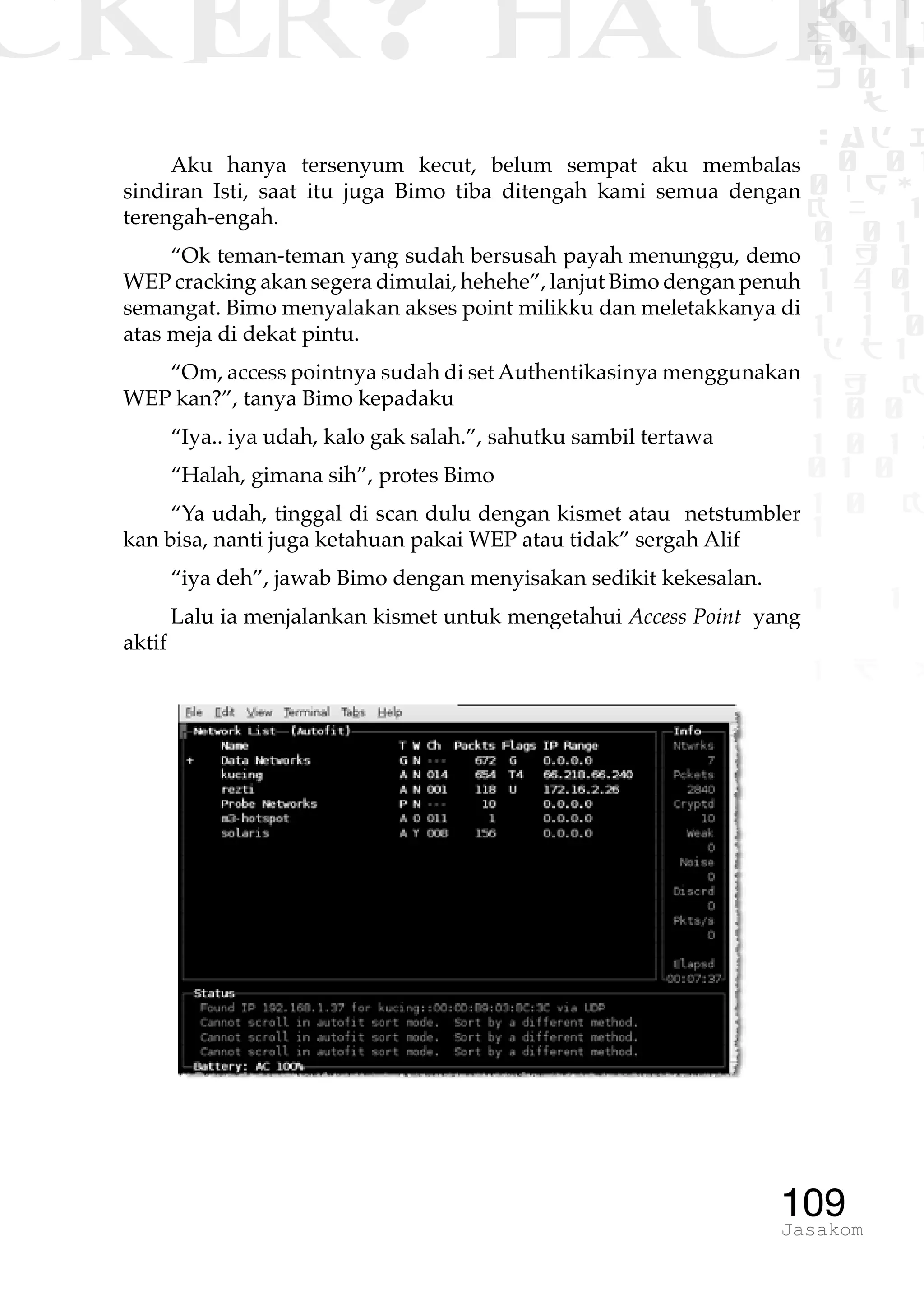 CKER? HACK�0 1 1
G0 1 1
0 1 1
h 0 1
TW
sad i
0 01
0RgOU
K NX 1
0 01
1 H 1
1 4 0
1 1 1
1W1 0
d t1
1 H K
1 0 0
1 0 1 L
01 0
1 0 K
1
1 1
1 B p
109Jasakom
Aku hanya tersenyum kecut, belum sempat aku membalas
sindiran Isti, saat itu juga Bimo tiba ditengah kami semua dengan
terengah-engah.
“Ok teman-teman yang sudah bersusah payah menunggu, demo
WEP cracking akan segera dimulai, hehehe”, lanjut Bimo dengan penuh
semangat. Bimo menyalakan akses point milikku dan meletakkanya di
atas meja di dekat pintu.
“Om, access pointnya sudah di set Authentikasinya menggunakan
WEP kan?”, tanya Bimo kepadaku
“Iya.. iya udah, kalo gak salah.”, sahutku sambil tertawa
“Halah, gimana sih”, protes Bimo
“Ya udah, tinggal di scan dulu dengan kismet atau netstumbler
kan bisa, nanti juga ketahuan pakai WEP atau tidak” sergah Alif
“iya deh”, jawab Bimo dengan menyisakan sedikit kekesalan.
Lalu ia menjalankan kismet untuk mengetahui Access Point yang
aktif
 