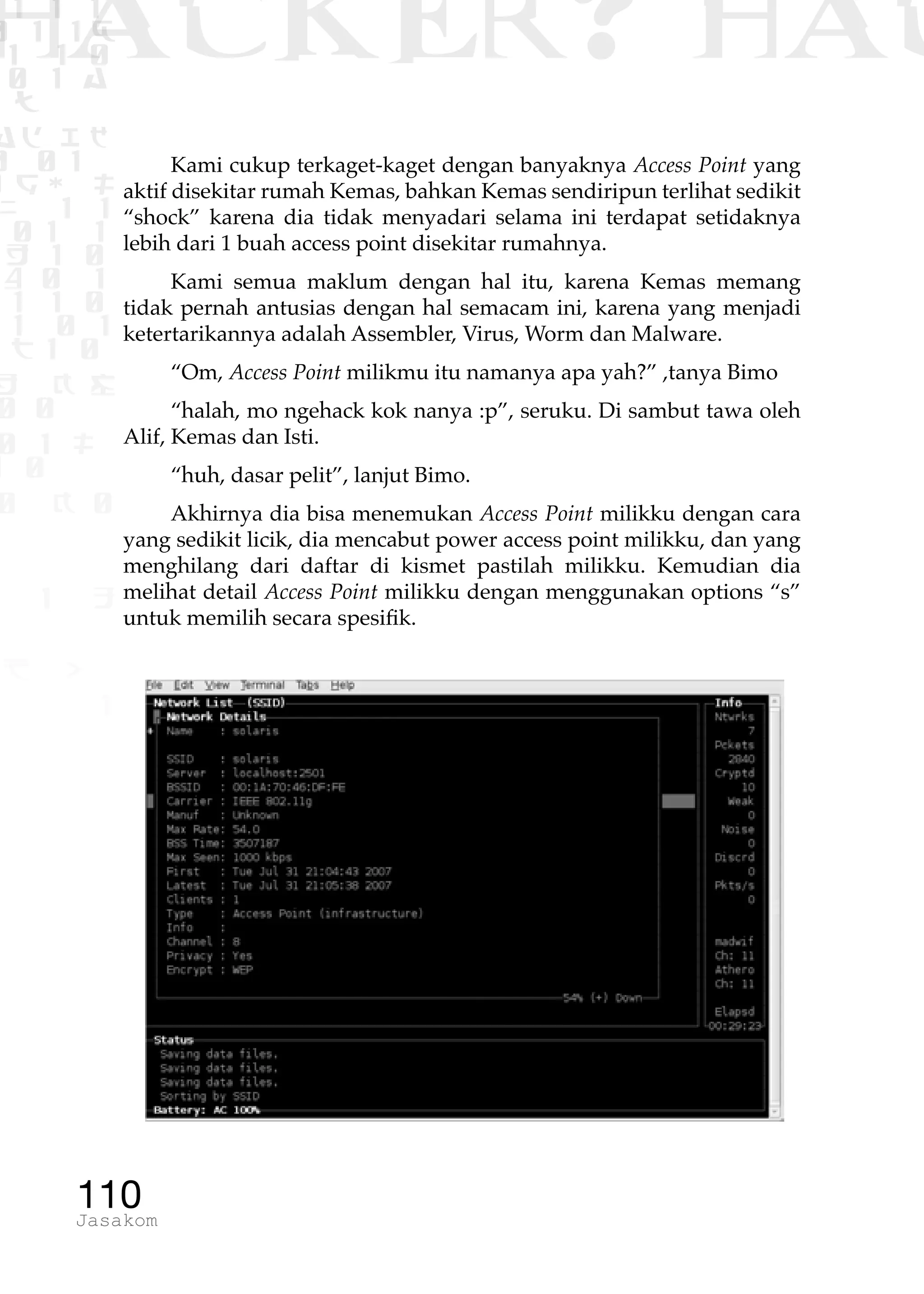 1 1 1
0 1 1D
1 1 0
0 1 a
TW
ad ik
0 01
RgOUL
NX 1 1
01 1
H 1 0
4 0 1
1 1 0
W1 0 1
t1 0
H K G
0 0
0 1 L
1 0
0 K 0
1 o
B p
1
HACKER? HAC
110Jasakom
Kami cukup terkaget-kaget dengan banyaknya Access Point yang
aktif disekitar rumah Kemas, bahkan Kemas sendiripun terlihat sedikit
“shock” karena dia tidak menyadari selama ini terdapat setidaknya
lebih dari 1 buah access point disekitar rumahnya.
Kami semua maklum dengan hal itu, karena Kemas memang
tidak pernah antusias dengan hal semacam ini, karena yang menjadi
ketertarikannya adalah Assembler, Virus, Worm dan Malware.
“Om, Access Point milikmu itu namanya apa yah?” ,tanya Bimo
“halah, mo ngehack kok nanya :p”, seruku. Di sambut tawa oleh
Alif, Kemas dan Isti.
“huh, dasar pelit”, lanjut Bimo.
Akhirnya dia bisa menemukan Access Point milikku dengan cara
yang sedikit licik, dia mencabut power access point milikku, dan yang
menghilang dari daftar di kismet pastilah milikku. Kemudian dia
melihat detail Access Point milikku dengan menggunakan options “s”
untuk memilih secara spesifik.
 