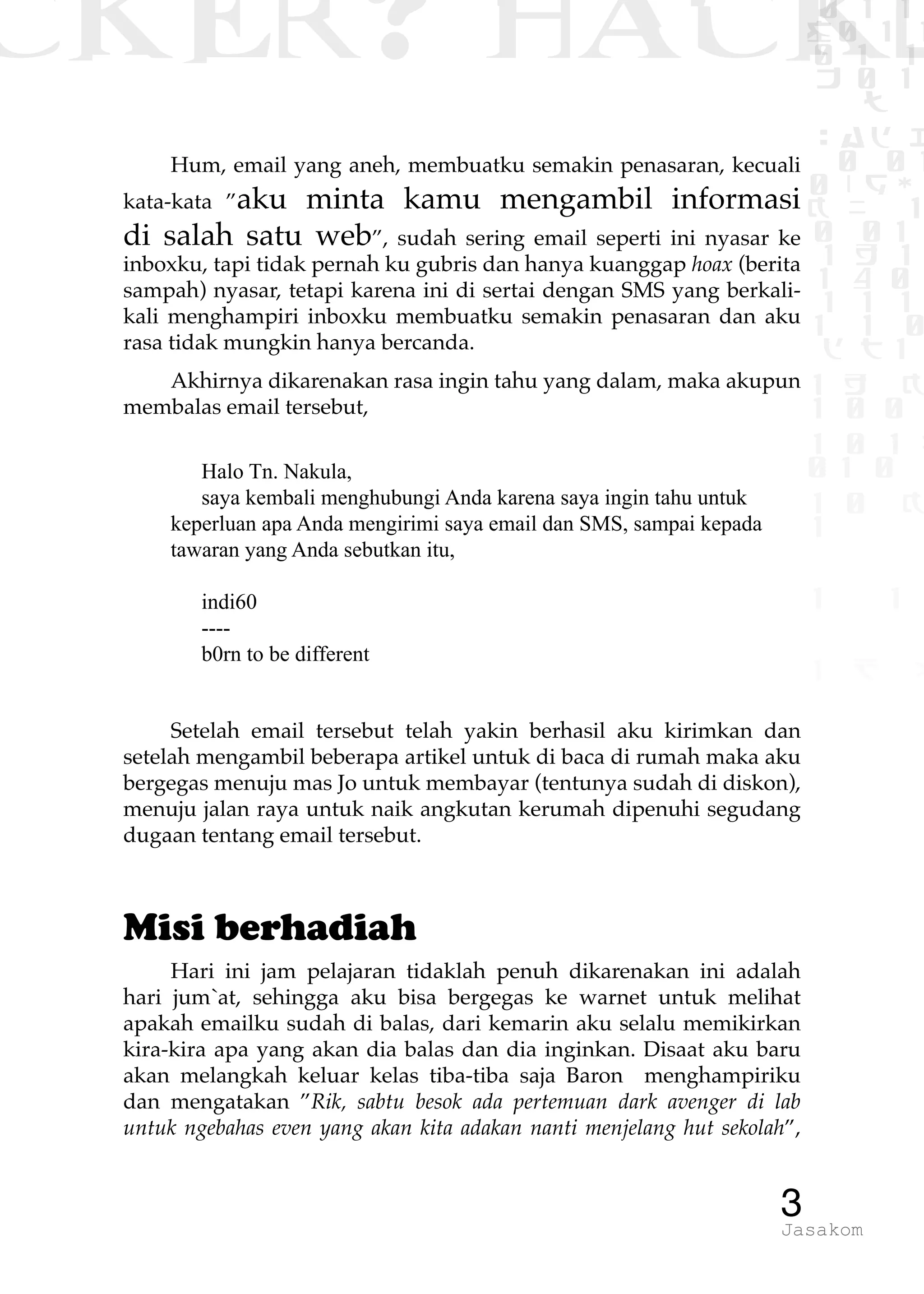 CKER? HACK�0 1 1
G0 1 1
0 1 1
h 0 1
TW
sad i
0 01
0RgOU
K NX 1
0 01
1 H 1
1 4 0
1 1 1
1W1 0
d t1
1 H K
1 0 0
1 0 1 L
01 0
1 0 K
1
1 1
1 B p
3Jasakom
Hum, email yang aneh, membuatku semakin penasaran, kecuali
kata-kata ”aku minta kamu mengambil informasi
di salah satu web”, sudah sering email seperti ini nyasar ke
inboxku, tapi tidak pernah ku gubris dan hanya kuanggap hoax (berita
sampah) nyasar, tetapi karena ini di sertai dengan SMS yang berkali-
kali menghampiri inboxku membuatku semakin penasaran dan aku
rasa tidak mungkin hanya bercanda.
Akhirnya dikarenakan rasa ingin tahu yang dalam, maka akupun
membalas email tersebut,
Halo Tn. Nakula,
saya kembali menghubungi Anda karena saya ingin tahu untuk
keperluan apa Anda mengirimi saya email dan SMS, sampai kepada
tawaran yang Anda sebutkan itu,
indi60
----
b0rn to be different
Setelah email tersebut telah yakin berhasil aku kirimkan dan
setelah mengambil beberapa artikel untuk di baca di rumah maka aku
bergegas menuju mas Jo untuk membayar (tentunya sudah di diskon),
menuju jalan raya untuk naik angkutan kerumah dipenuhi segudang
dugaan tentang email tersebut.
Misi berhadiah
Hari ini jam pelajaran tidaklah penuh dikarenakan ini adalah
hari jum`at, sehingga aku bisa bergegas ke warnet untuk melihat
apakah emailku sudah di balas, dari kemarin aku selalu memikirkan
kira-kira apa yang akan dia balas dan dia inginkan. Disaat aku baru
akan melangkah keluar kelas tiba-tiba saja Baron menghampiriku
dan mengatakan ”Rik, sabtu besok ada pertemuan dark avenger di lab
untuk ngebahas even yang akan kita adakan nanti menjelang hut sekolah”,
 