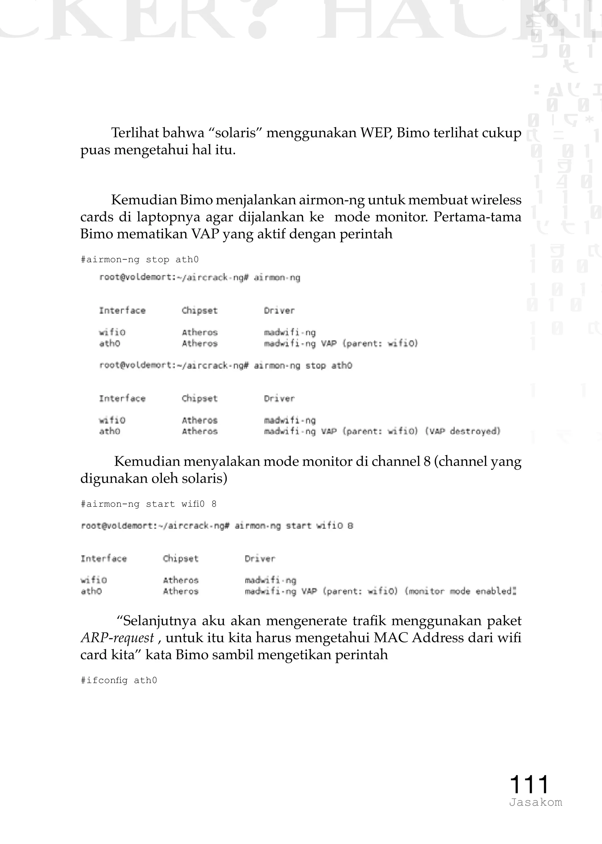 CKER? HACK�0 1 1
G0 1 1
0 1 1
h 0 1
TW
sad i
0 01
0RgOU
K NX 1
0 01
1 H 1
1 4 0
1 1 1
1W1 0
d t1
1 H K
1 0 0
1 0 1 L
01 0
1 0 K
1
1 1
1 B p
111Jasakom
Terlihat bahwa “solaris” menggunakan WEP, Bimo terlihat cukup
puas mengetahui hal itu.
Kemudian Bimo menjalankan airmon-ng untuk membuat wireless
cards di laptopnya agar dijalankan ke mode monitor. Pertama-tama
Bimo mematikan VAP yang aktif dengan perintah
#airmon-ng stop ath0
Kemudian menyalakan mode monitor di channel 8 (channel yang
digunakan oleh solaris)
#airmon-ng start wifi0 8
“Selanjutnya aku akan mengenerate trafik menggunakan paket
ARP-request , untuk itu kita harus mengetahui MAC Address dari wifi
card kita” kata Bimo sambil mengetikan perintah
#ifconfig ath0
 