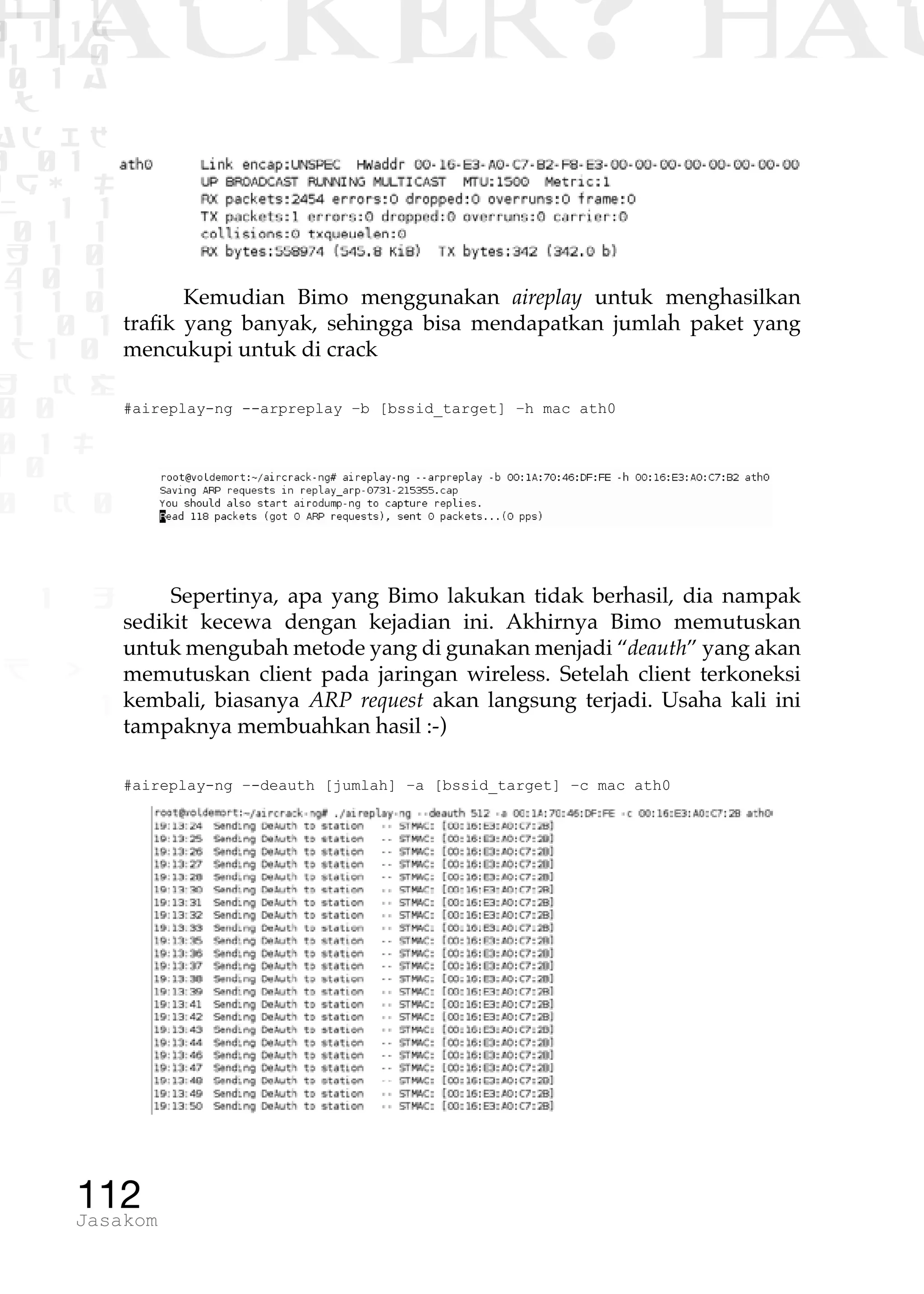 1 1 1
0 1 1D
1 1 0
0 1 a
TW
ad ik
0 01
RgOUL
NX 1 1
01 1
H 1 0
4 0 1
1 1 0
W1 0 1
t1 0
H K G
0 0
0 1 L
1 0
0 K 0
1 o
B p
1
HACKER? HAC
112Jasakom
Kemudian Bimo menggunakan aireplay untuk menghasilkan
trafik yang banyak, sehingga bisa mendapatkan jumlah paket yang
mencukupi untuk di crack
#aireplay-ng --arpreplay –b [bssid_target] –h mac ath0
Sepertinya, apa yang Bimo lakukan tidak berhasil, dia nampak
sedikit kecewa dengan kejadian ini. Akhirnya Bimo memutuskan
untuk mengubah metode yang di gunakan menjadi “deauth” yang akan
memutuskan client pada jaringan wireless. Setelah client terkoneksi
kembali, biasanya ARP request akan langsung terjadi. Usaha kali ini
tampaknya membuahkan hasil :-)
#aireplay-ng –-deauth [jumlah] –a [bssid_target] –c mac ath0
 