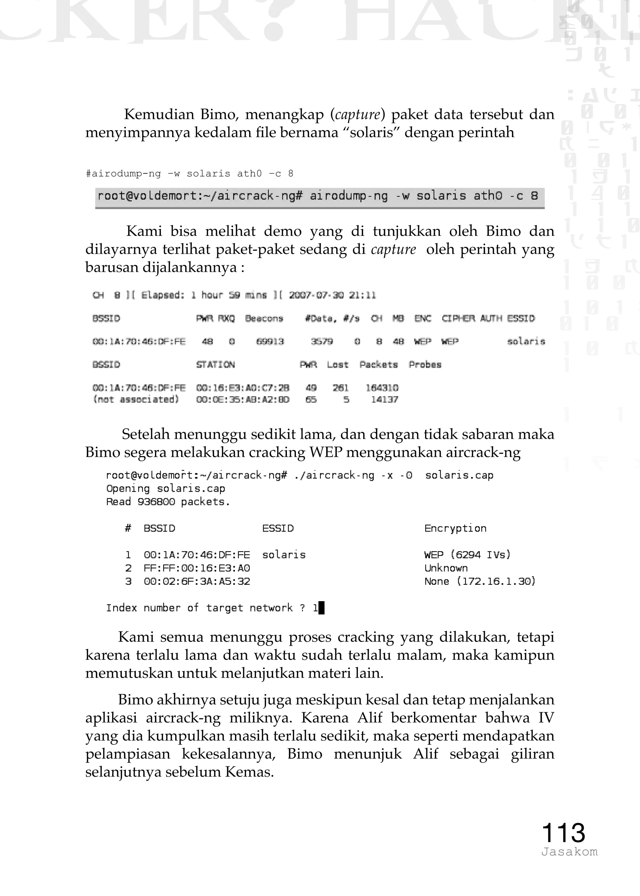 CKER? HACK�0 1 1
G0 1 1
0 1 1
h 0 1
TW
sad i
0 01
0RgOU
K NX 1
0 01
1 H 1
1 4 0
1 1 1
1W1 0
d t1
1 H K
1 0 0
1 0 1 L
01 0
1 0 K
1
1 1
1 B p
113Jasakom
Kemudian Bimo, menangkap (capture) paket data tersebut dan
menyimpannya kedalam file bernama “solaris” dengan perintah
#airodump-ng –w solaris ath0 –c 8
Kami bisa melihat demo yang di tunjukkan oleh Bimo dan
dilayarnya terlihat paket-paket sedang di capture oleh perintah yang
barusan dijalankannya :
Setelah menunggu sedikit lama, dan dengan tidak sabaran maka
Bimo segera melakukan cracking WEP menggunakan aircrack-ng
Kami semua menunggu proses cracking yang dilakukan, tetapi
karena terlalu lama dan waktu sudah terlalu malam, maka kamipun
memutuskan untuk melanjutkan materi lain.
Bimo akhirnya setuju juga meskipun kesal dan tetap menjalankan
aplikasi aircrack-ng miliknya. Karena Alif berkomentar bahwa IV
yang dia kumpulkan masih terlalu sedikit, maka seperti mendapatkan
pelampiasan kekesalannya, Bimo menunjuk Alif sebagai giliran
selanjutnya sebelum Kemas.
 