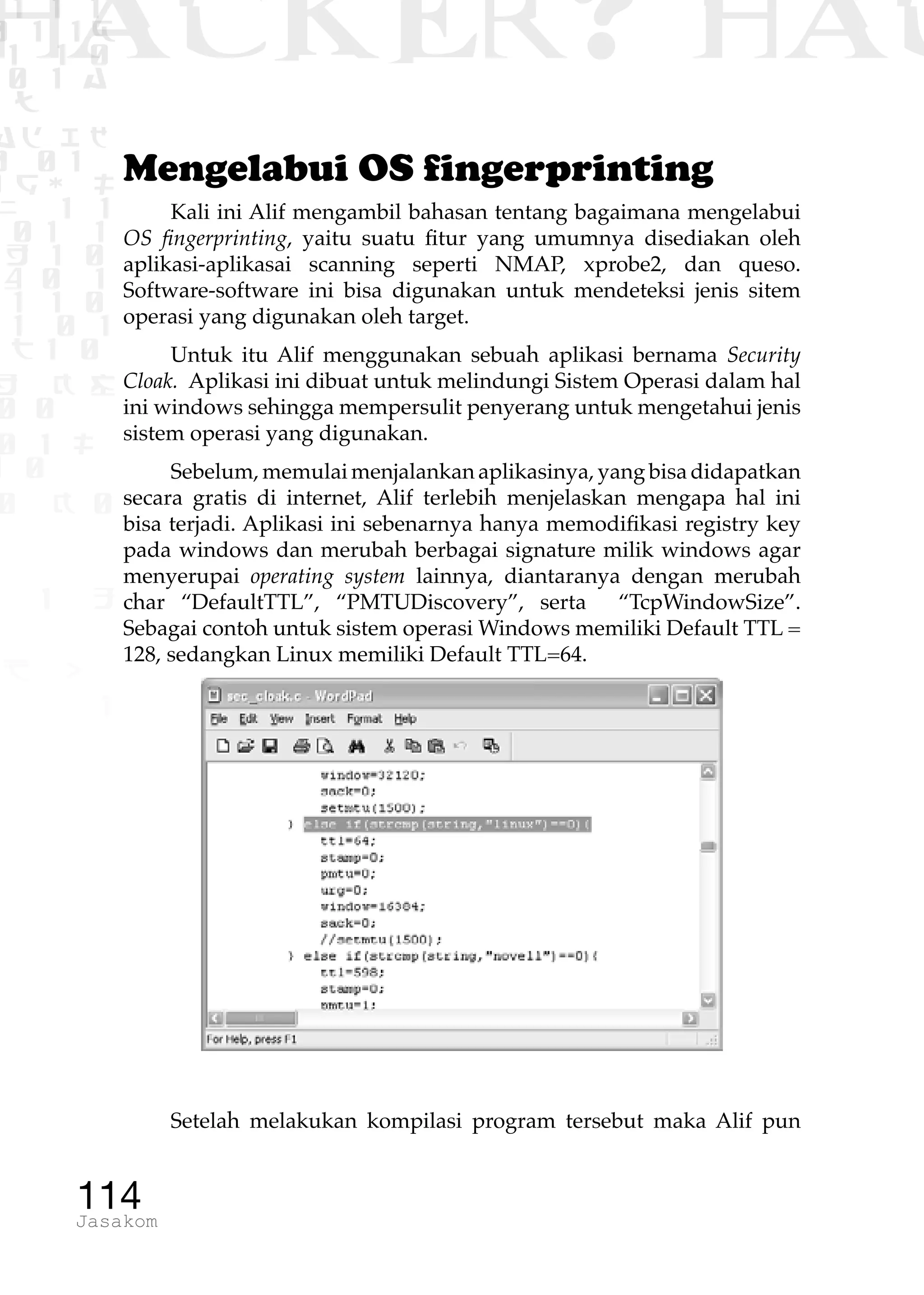 1 1 1
0 1 1D
1 1 0
0 1 a
TW
ad ik
0 01
RgOUL
NX 1 1
01 1
H 1 0
4 0 1
1 1 0
W1 0 1
t1 0
H K G
0 0
0 1 L
1 0
0 K 0
1 o
B p
1
HACKER? HAC
114Jasakom
Mengelabui OS fingerprinting
Kali ini Alif mengambil bahasan tentang bagaimana mengelabui
OS fingerprinting, yaitu suatu fitur yang umumnya disediakan oleh
aplikasi-aplikasai scanning seperti NMAP, xprobe2, dan queso.
Software-software ini bisa digunakan untuk mendeteksi jenis sitem
operasi yang digunakan oleh target.
Untuk itu Alif menggunakan sebuah aplikasi bernama Security
Cloak. Aplikasi ini dibuat untuk melindungi Sistem Operasi dalam hal
ini windows sehingga mempersulit penyerang untuk mengetahui jenis
sistem operasi yang digunakan.
Sebelum, memulai menjalankan aplikasinya, yang bisa didapatkan
secara gratis di internet, Alif terlebih menjelaskan mengapa hal ini
bisa terjadi. Aplikasi ini sebenarnya hanya memodifikasi registry key
pada windows dan merubah berbagai signature milik windows agar
menyerupai operating system lainnya, diantaranya dengan merubah
char “DefaultTTL”, “PMTUDiscovery”, serta “TcpWindowSize”.
Sebagai contoh untuk sistem operasi Windows memiliki Default TTL =
128, sedangkan Linux memiliki Default TTL=64.
Setelah melakukan kompilasi program tersebut maka Alif pun
 