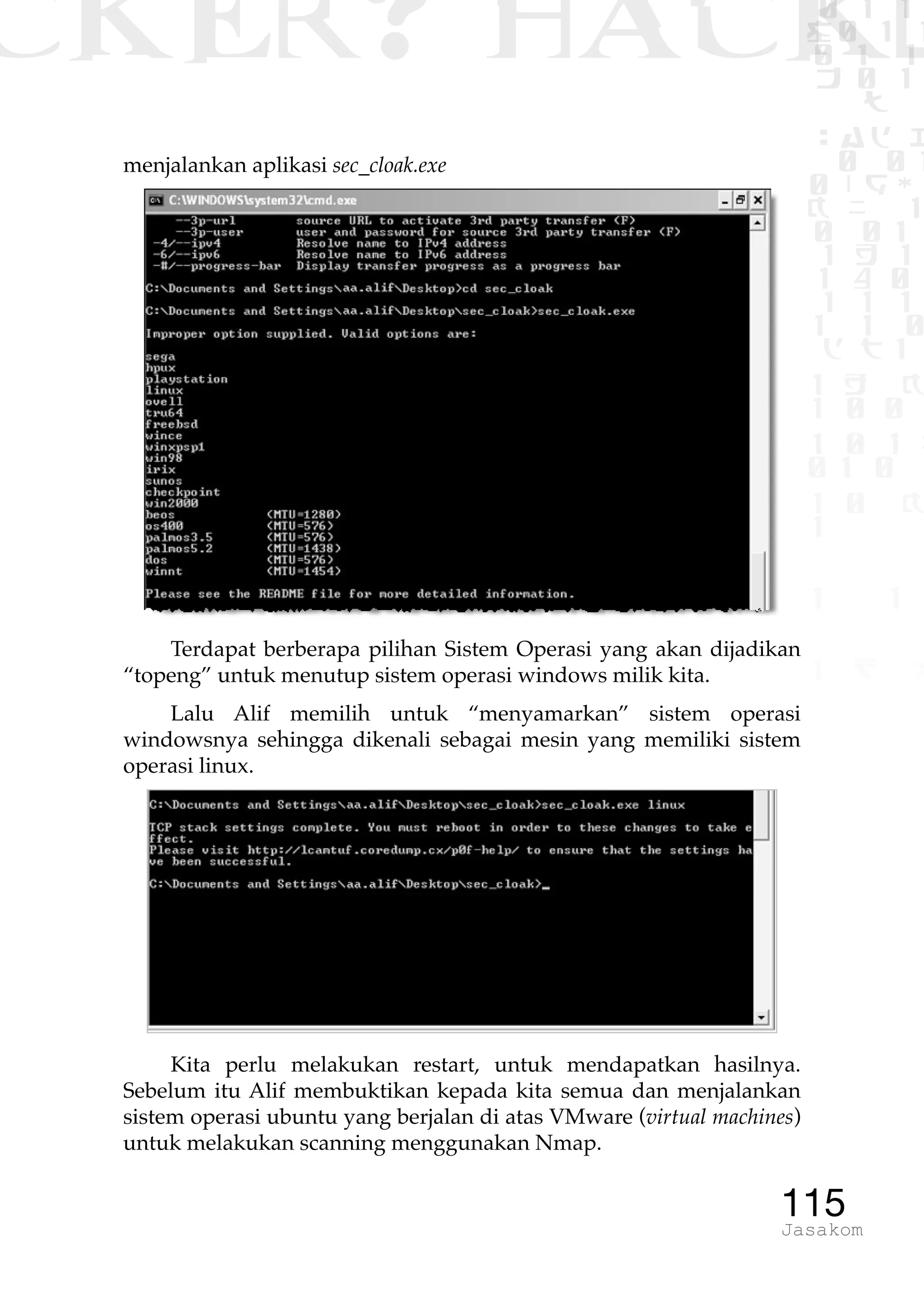 CKER? HACK�0 1 1
G0 1 1
0 1 1
h 0 1
TW
sad i
0 01
0RgOU
K NX 1
0 01
1 H 1
1 4 0
1 1 1
1W1 0
d t1
1 H K
1 0 0
1 0 1 L
01 0
1 0 K
1
1 1
1 B p
115Jasakom
menjalankan aplikasi sec_cloak.exe
Terdapat berberapa pilihan Sistem Operasi yang akan dijadikan
“topeng” untuk menutup sistem operasi windows milik kita.
Lalu Alif memilih untuk “menyamarkan” sistem operasi
windowsnya sehingga dikenali sebagai mesin yang memiliki sistem
operasi linux.
Kita perlu melakukan restart, untuk mendapatkan hasilnya.
Sebelum itu Alif membuktikan kepada kita semua dan menjalankan
sistem operasi ubuntu yang berjalan di atas VMware (virtual machines)
untuk melakukan scanning menggunakan Nmap.
 