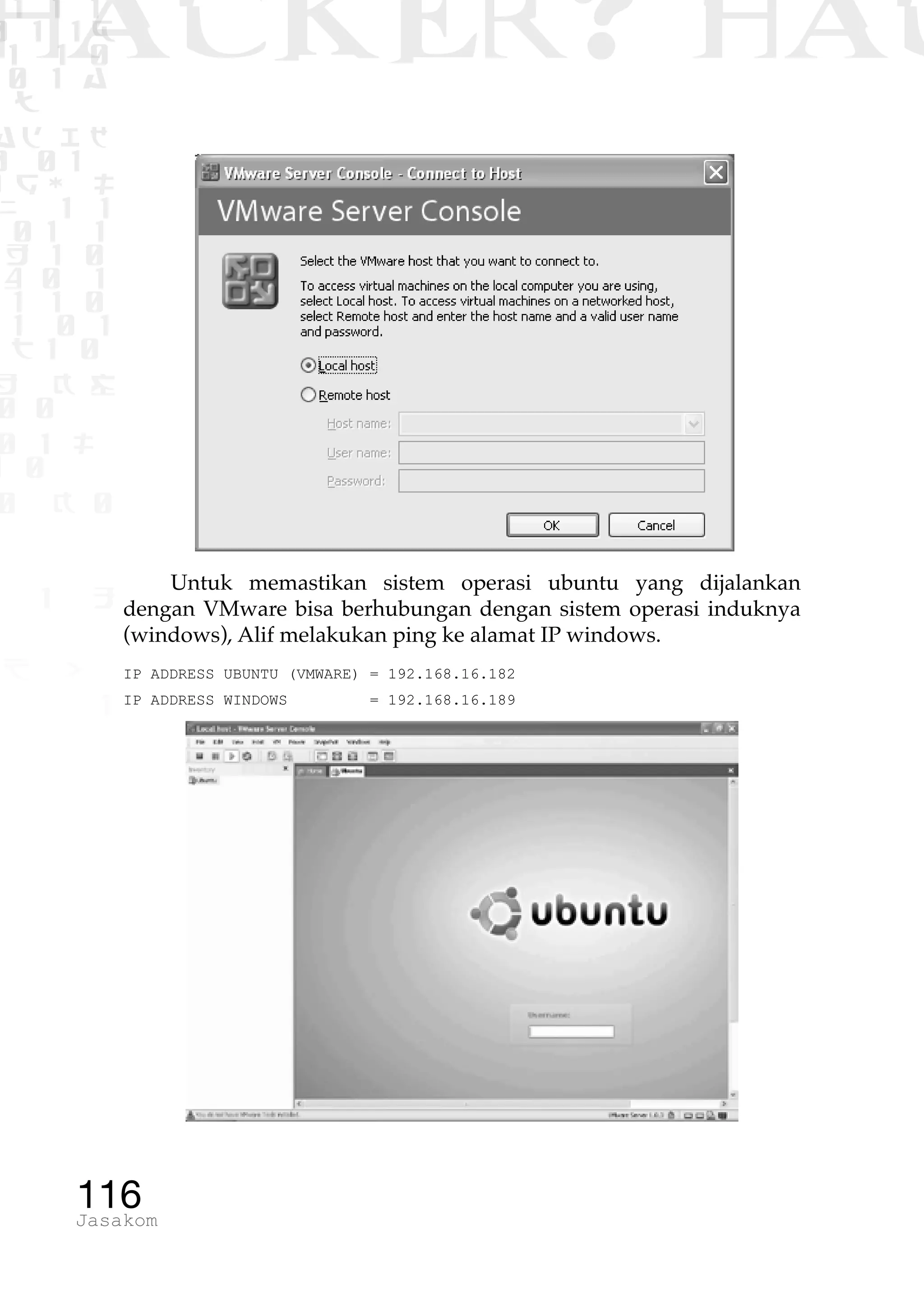 1 1 1
0 1 1D
1 1 0
0 1 a
TW
ad ik
0 01
RgOUL
NX 1 1
01 1
H 1 0
4 0 1
1 1 0
W1 0 1
t1 0
H K G
0 0
0 1 L
1 0
0 K 0
1 o
B p
1
HACKER? HAC
116Jasakom
Untuk memastikan sistem operasi ubuntu yang dijalankan
dengan VMware bisa berhubungan dengan sistem operasi induknya
(windows), Alif melakukan ping ke alamat IP windows.
IP ADDRESS UBUNTU (VMWARE) = 192.168.16.182
IP ADDRESS WINDOWS = 192.168.16.189
 
