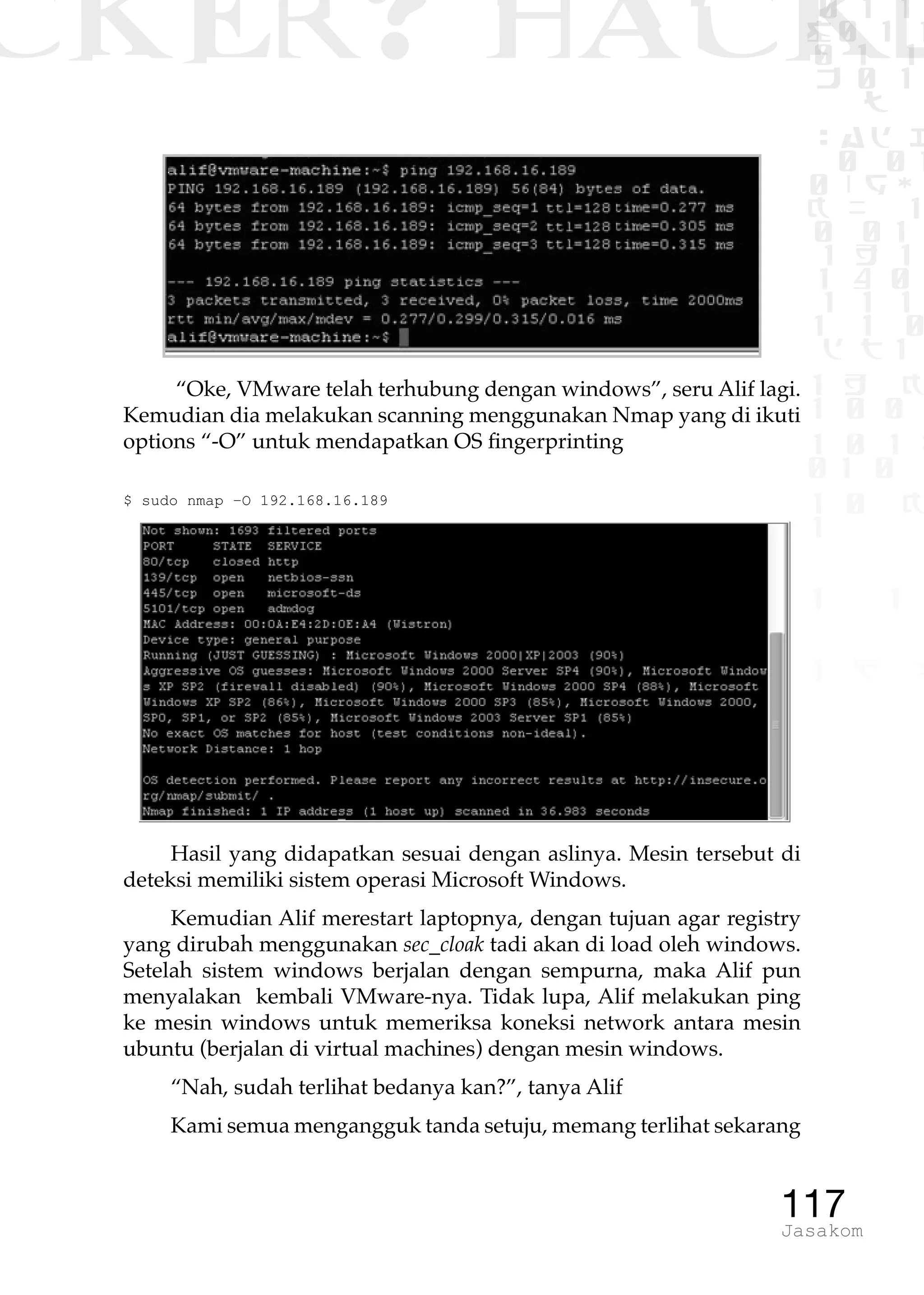 CKER? HACK�0 1 1
G0 1 1
0 1 1
h 0 1
TW
sad i
0 01
0RgOU
K NX 1
0 01
1 H 1
1 4 0
1 1 1
1W1 0
d t1
1 H K
1 0 0
1 0 1 L
01 0
1 0 K
1
1 1
1 B p
117Jasakom
“Oke, VMware telah terhubung dengan windows”, seru Alif lagi.
Kemudian dia melakukan scanning menggunakan Nmap yang di ikuti
options “-O” untuk mendapatkan OS fingerprinting
$ sudo nmap –O 192.168.16.189
Hasil yang didapatkan sesuai dengan aslinya. Mesin tersebut di
deteksi memiliki sistem operasi Microsoft Windows.
Kemudian Alif merestart laptopnya, dengan tujuan agar registry
yang dirubah menggunakan sec_cloak tadi akan di load oleh windows.
Setelah sistem windows berjalan dengan sempurna, maka Alif pun
menyalakan kembali VMware-nya. Tidak lupa, Alif melakukan ping
ke mesin windows untuk memeriksa koneksi network antara mesin
ubuntu (berjalan di virtual machines) dengan mesin windows.
“Nah, sudah terlihat bedanya kan?”, tanya Alif
Kami semua mengangguk tanda setuju, memang terlihat sekarang
 