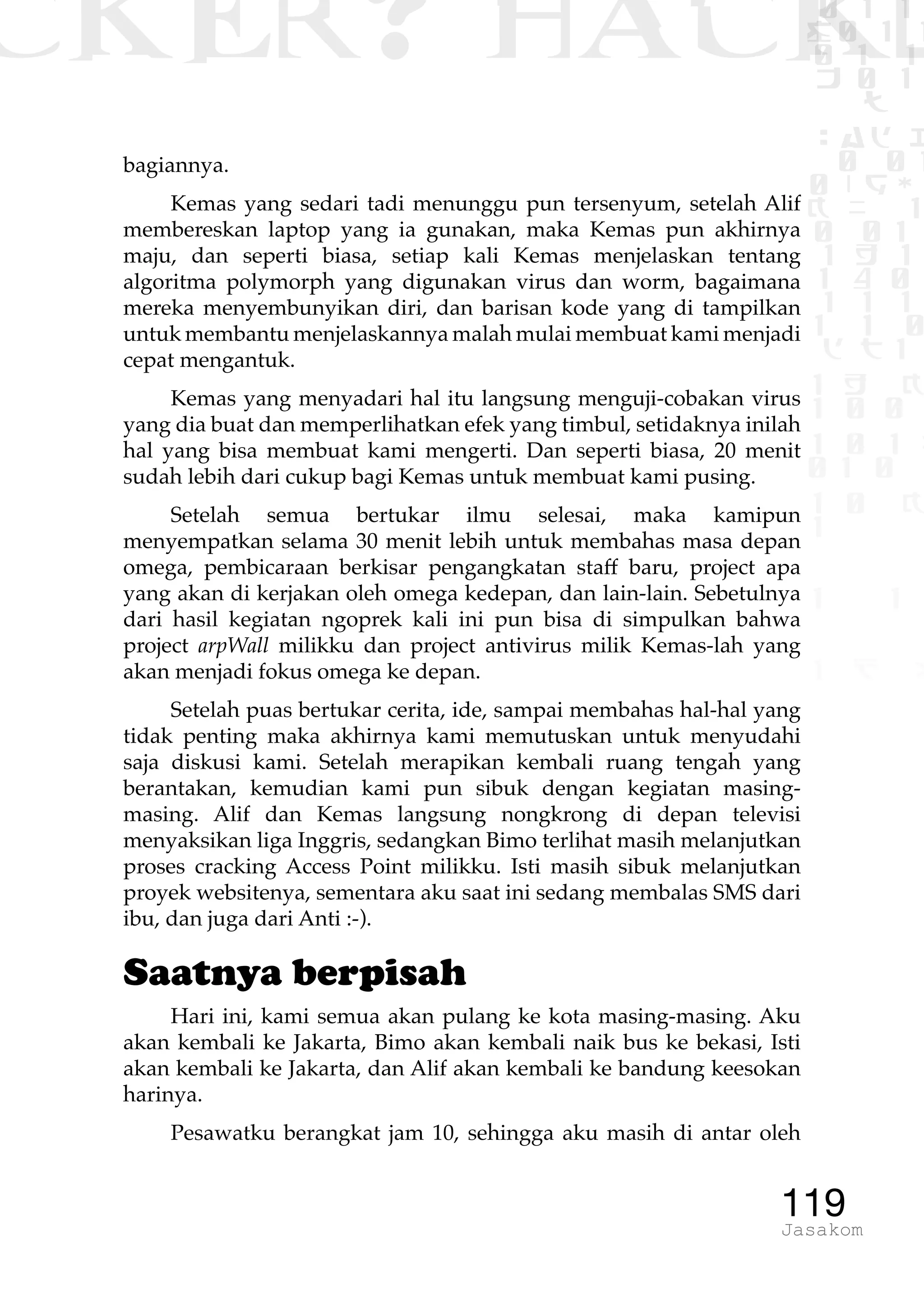 CKER? HACK�0 1 1
G0 1 1
0 1 1
h 0 1
TW
sad i
0 01
0RgOU
K NX 1
0 01
1 H 1
1 4 0
1 1 1
1W1 0
d t1
1 H K
1 0 0
1 0 1 L
01 0
1 0 K
1
1 1
1 B p
119Jasakom
bagiannya.
Kemas yang sedari tadi menunggu pun tersenyum, setelah Alif
membereskan laptop yang ia gunakan, maka Kemas pun akhirnya
maju, dan seperti biasa, setiap kali Kemas menjelaskan tentang
algoritma polymorph yang digunakan virus dan worm, bagaimana
mereka menyembunyikan diri, dan barisan kode yang di tampilkan
untuk membantu menjelaskannya malah mulai membuat kami menjadi
cepat mengantuk.
Kemas yang menyadari hal itu langsung menguji-cobakan virus
yang dia buat dan memperlihatkan efek yang timbul, setidaknya inilah
hal yang bisa membuat kami mengerti. Dan seperti biasa, 20 menit
sudah lebih dari cukup bagi Kemas untuk membuat kami pusing.
Setelah semua bertukar ilmu selesai, maka kamipun
menyempatkan selama 30 menit lebih untuk membahas masa depan
omega, pembicaraan berkisar pengangkatan staff baru, project apa
yang akan di kerjakan oleh omega kedepan, dan lain-lain. Sebetulnya
dari hasil kegiatan ngoprek kali ini pun bisa di simpulkan bahwa
project arpWall milikku dan project antivirus milik Kemas-lah yang
akan menjadi fokus omega ke depan.
Setelah puas bertukar cerita, ide, sampai membahas hal-hal yang
tidak penting maka akhirnya kami memutuskan untuk menyudahi
saja diskusi kami. Setelah merapikan kembali ruang tengah yang
berantakan, kemudian kami pun sibuk dengan kegiatan masing-
masing. Alif dan Kemas langsung nongkrong di depan televisi
menyaksikan liga Inggris, sedangkan Bimo terlihat masih melanjutkan
proses cracking Access Point milikku. Isti masih sibuk melanjutkan
proyek websitenya, sementara aku saat ini sedang membalas SMS dari
ibu, dan juga dari Anti :-).
Saatnya berpisah
Hari ini, kami semua akan pulang ke kota masing-masing. Aku
akan kembali ke Jakarta, Bimo akan kembali naik bus ke bekasi, Isti
akan kembali ke Jakarta, dan Alif akan kembali ke bandung keesokan
harinya.
Pesawatku berangkat jam 10, sehingga aku masih di antar oleh
 