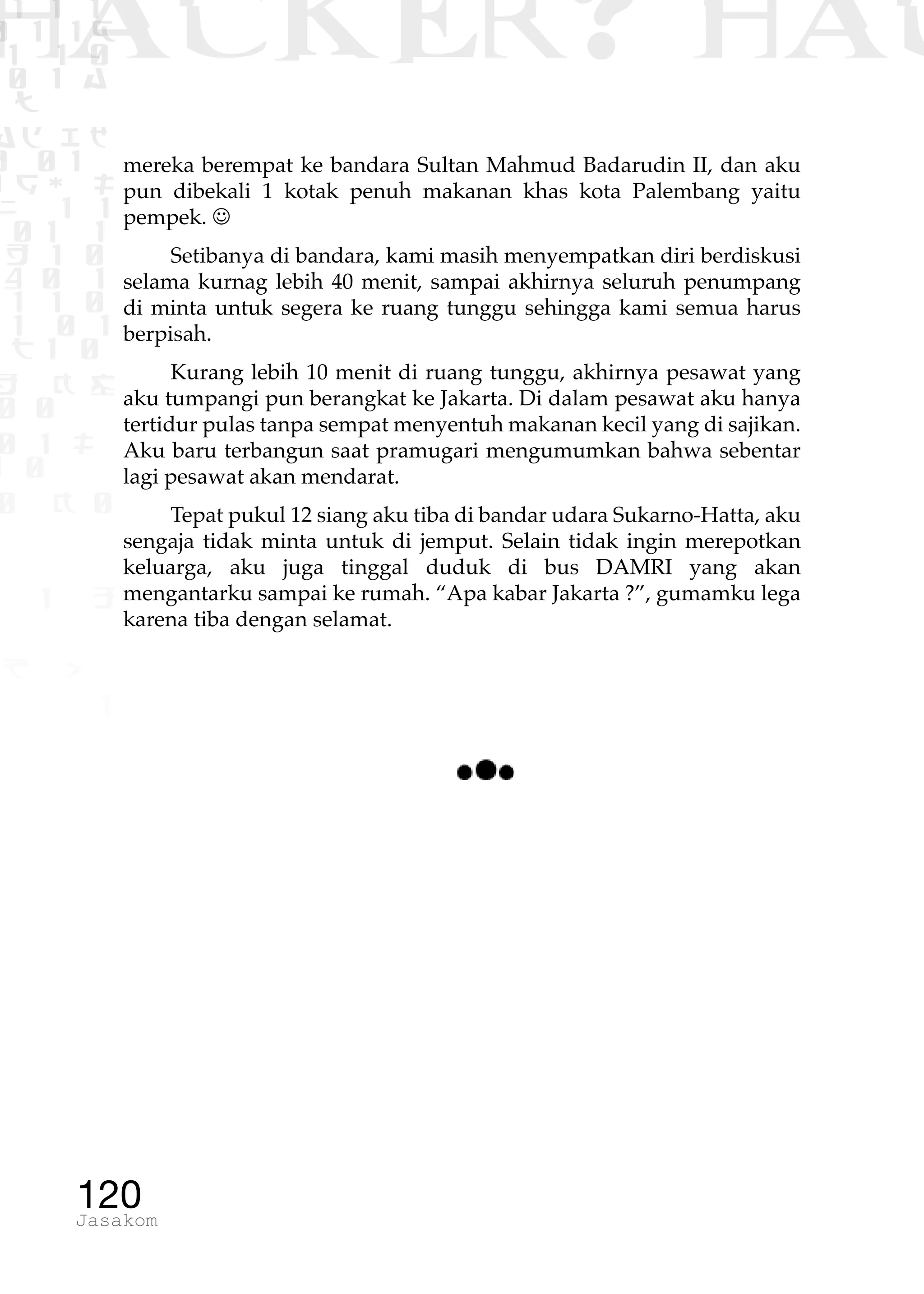 1 1 1
0 1 1D
1 1 0
0 1 a
TW
ad ik
0 01
RgOUL
NX 1 1
01 1
H 1 0
4 0 1
1 1 0
W1 0 1
t1 0
H K G
0 0
0 1 L
1 0
0 K 0
1 o
B p
1
HACKER? HAC
120Jasakom
mereka berempat ke bandara Sultan Mahmud Badarudin II, dan aku
pun dibekali 1 kotak penuh makanan khas kota Palembang yaitu
pempek. 
Setibanya di bandara, kami masih menyempatkan diri berdiskusi
selama kurnag lebih 40 menit, sampai akhirnya seluruh penumpang
di minta untuk segera ke ruang tunggu sehingga kami semua harus
berpisah.
Kurang lebih 10 menit di ruang tunggu, akhirnya pesawat yang
aku tumpangi pun berangkat ke Jakarta. Di dalam pesawat aku hanya
tertidur pulas tanpa sempat menyentuh makanan kecil yang di sajikan.
Aku baru terbangun saat pramugari mengumumkan bahwa sebentar
lagi pesawat akan mendarat.
Tepat pukul 12 siang aku tiba di bandar udara Sukarno-Hatta, aku
sengaja tidak minta untuk di jemput. Selain tidak ingin merepotkan
keluarga, aku juga tinggal duduk di bus DAMRI yang akan
mengantarku sampai ke rumah. “Apa kabar Jakarta ?”, gumamku lega
karena tiba dengan selamat.
 