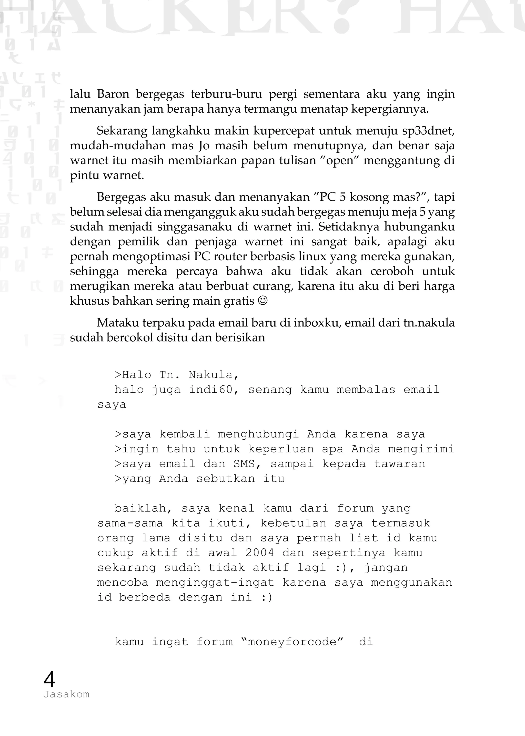 1 1 1
0 1 1D
1 1 0
0 1 a
TW
ad ik
0 01
RgOUL
NX 1 1
01 1
H 1 0
4 0 1
1 1 0
W1 0 1
t1 0
H K G
0 0
0 1 L
1 0
0 K 0
1 o
B p
1
HACKER? HAC
4Jasakom
lalu Baron bergegas terburu-buru pergi sementara aku yang ingin
menanyakan jam berapa hanya termangu menatap kepergiannya.
Sekarang langkahku makin kupercepat untuk menuju sp33dnet,
mudah-mudahan mas Jo masih belum menutupnya, dan benar saja
warnet itu masih membiarkan papan tulisan ”open” menggantung di
pintu warnet.
Bergegas aku masuk dan menanyakan ”PC 5 kosong mas?”, tapi
belum selesai dia mengangguk aku sudah bergegas menuju meja 5 yang
sudah menjadi singgasanaku di warnet ini. Setidaknya hubunganku
dengan pemilik dan penjaga warnet ini sangat baik, apalagi aku
pernah mengoptimasi PC router berbasis linux yang mereka gunakan,
sehingga mereka percaya bahwa aku tidak akan ceroboh untuk
merugikan mereka atau berbuat curang, karena itu aku di beri harga
khusus bahkan sering main gratis J
Mataku terpaku pada email baru di inboxku, email dari tn.nakula
sudah bercokol disitu dan berisikan
>Halo Tn. Nakula,
halo juga indi60, senang kamu membalas email
saya
>saya kembali menghubungi Anda karena saya
>ingin tahu untuk keperluan apa Anda mengirimi
>saya email dan SMS, sampai kepada tawaran
>yang Anda sebutkan itu
baiklah, saya kenal kamu dari forum yang
sama-sama kita ikuti, kebetulan saya termasuk
orang lama disitu dan saya pernah liat id kamu
cukup aktif di awal 2004 dan sepertinya kamu
sekarang sudah tidak aktif lagi :), jangan
mencoba menginggat-ingat karena saya menggunakan
id berbeda dengan ini :)
kamu ingat forum “moneyforcode” di
 