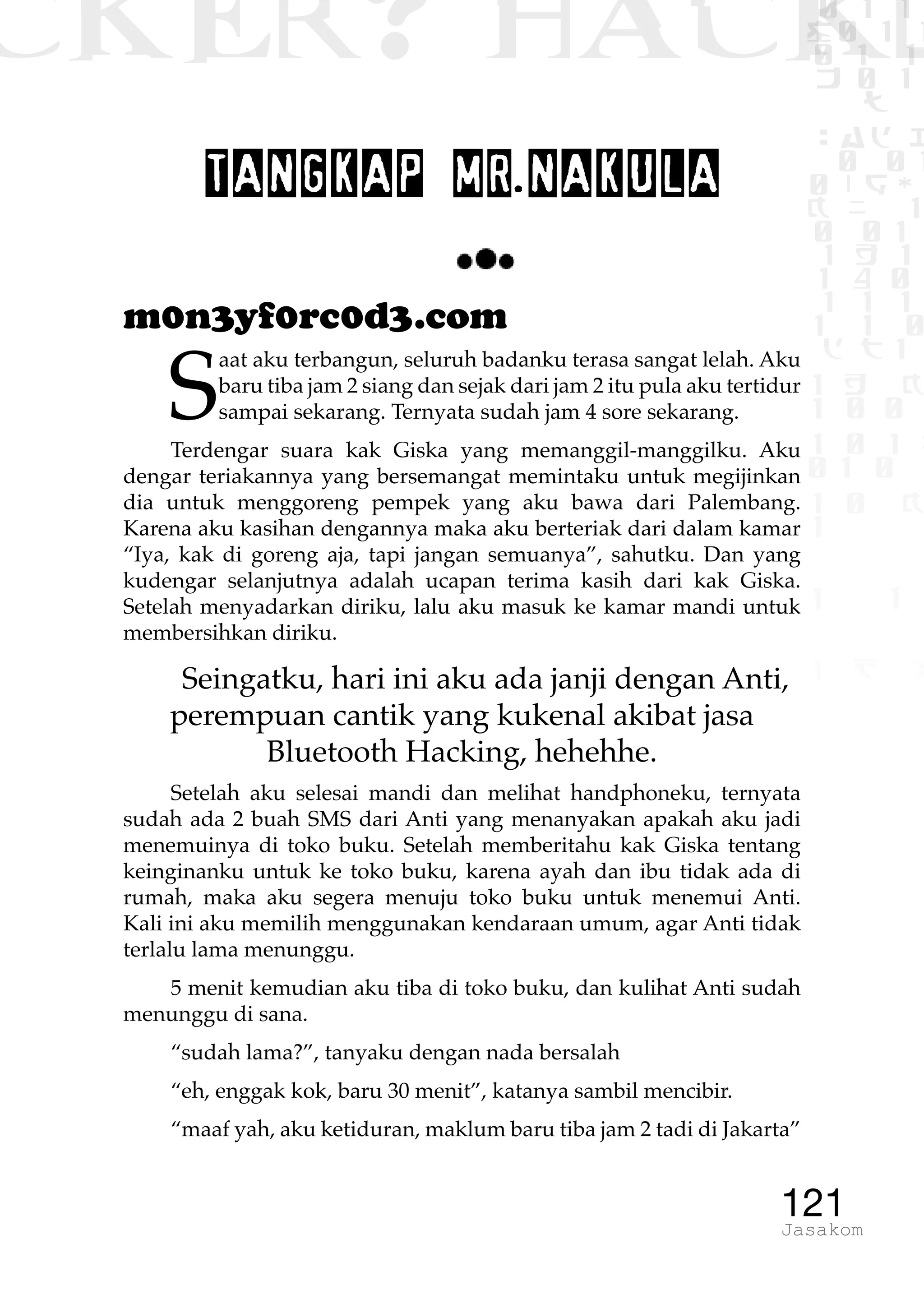 CKER? HACK�0 1 1
G0 1 1
0 1 1
h 0 1
TW
sad i
0 01
0RgOU
K NX 1
0 01
1 H 1
1 4 0
1 1 1
1W1 0
d t1
1 H K
1 0 0
1 0 1 L
01 0
1 0 K
1
1 1
1 B p
121Jasakom
TANGKAP MR.NAKULA
m0n3yf0rc0d3.com
S
aat aku terbangun, seluruh badanku terasa sangat lelah. Aku
baru tiba jam 2 siang dan sejak dari jam 2 itu pula aku tertidur
sampai sekarang. Ternyata sudah jam 4 sore sekarang.
Terdengar suara kak Giska yang memanggil-manggilku. Aku
dengar teriakannya yang bersemangat memintaku untuk megijinkan
dia untuk menggoreng pempek yang aku bawa dari Palembang.
Karena aku kasihan dengannya maka aku berteriak dari dalam kamar
“Iya, kak di goreng aja, tapi jangan semuanya”, sahutku. Dan yang
kudengar selanjutnya adalah ucapan terima kasih dari kak Giska.
Setelah menyadarkan diriku, lalu aku masuk ke kamar mandi untuk
membersihkan diriku.
Seingatku, hari ini aku ada janji dengan Anti,
perempuan cantik yang kukenal akibat jasa
Bluetooth Hacking, hehehhe.
Setelah aku selesai mandi dan melihat handphoneku, ternyata
sudah ada 2 buah SMS dari Anti yang menanyakan apakah aku jadi
menemuinya di toko buku. Setelah memberitahu kak Giska tentang
keinginanku untuk ke toko buku, karena ayah dan ibu tidak ada di
rumah, maka aku segera menuju toko buku untuk menemui Anti.
Kali ini aku memilih menggunakan kendaraan umum, agar Anti tidak
terlalu lama menunggu.
5 menit kemudian aku tiba di toko buku, dan kulihat Anti sudah
menunggu di sana.
“sudah lama?”, tanyaku dengan nada bersalah
“eh, enggak kok, baru 30 menit”, katanya sambil mencibir.
“maaf yah, aku ketiduran, maklum baru tiba jam 2 tadi di Jakarta”
 