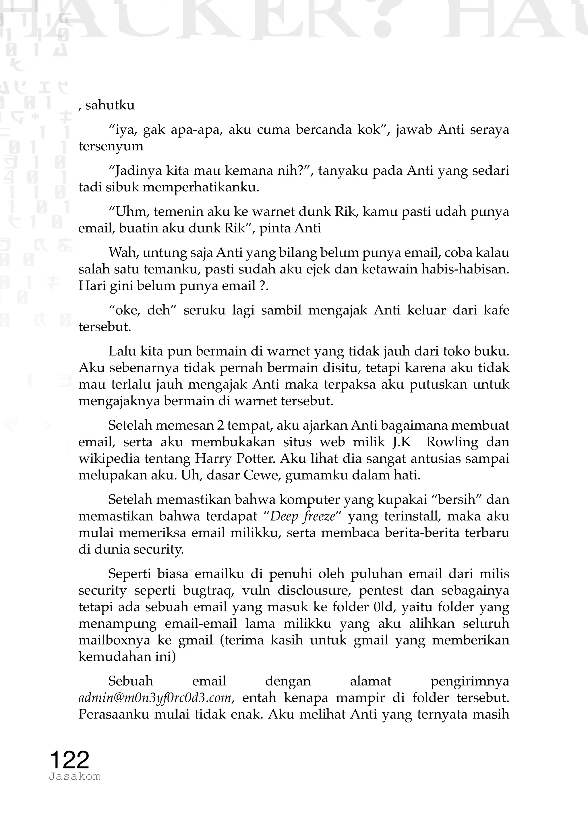 1 1 1
0 1 1D
1 1 0
0 1 a
TW
ad ik
0 01
RgOUL
NX 1 1
01 1
H 1 0
4 0 1
1 1 0
W1 0 1
t1 0
H K G
0 0
0 1 L
1 0
0 K 0
1 o
B p
1
HACKER? HAC
122Jasakom
, sahutku
“iya, gak apa-apa, aku cuma bercanda kok”, jawab Anti seraya
tersenyum
“Jadinya kita mau kemana nih?”, tanyaku pada Anti yang sedari
tadi sibuk memperhatikanku.
“Uhm, temenin aku ke warnet dunk Rik, kamu pasti udah punya
email, buatin aku dunk Rik”, pinta Anti
Wah, untung saja Anti yang bilang belum punya email, coba kalau
salah satu temanku, pasti sudah aku ejek dan ketawain habis-habisan.
Hari gini belum punya email ?.
“oke, deh” seruku lagi sambil mengajak Anti keluar dari kafe
tersebut.
Lalu kita pun bermain di warnet yang tidak jauh dari toko buku.
Aku sebenarnya tidak pernah bermain disitu, tetapi karena aku tidak
mau terlalu jauh mengajak Anti maka terpaksa aku putuskan untuk
mengajaknya bermain di warnet tersebut.
Setelah memesan 2 tempat, aku ajarkan Anti bagaimana membuat
email, serta aku membukakan situs web milik J.K Rowling dan
wikipedia tentang Harry Potter. Aku lihat dia sangat antusias sampai
melupakan aku. Uh, dasar Cewe, gumamku dalam hati.
Setelah memastikan bahwa komputer yang kupakai “bersih” dan
memastikan bahwa terdapat “Deep freeze” yang terinstall, maka aku
mulai memeriksa email milikku, serta membaca berita-berita terbaru
di dunia security.
Seperti biasa emailku di penuhi oleh puluhan email dari milis
security seperti bugtraq, vuln disclousure, pentest dan sebagainya
tetapi ada sebuah email yang masuk ke folder 0ld, yaitu folder yang
menampung email-email lama milikku yang aku alihkan seluruh
mailboxnya ke gmail (terima kasih untuk gmail yang memberikan
kemudahan ini)
Sebuah email dengan alamat pengirimnya
admin@m0n3yf0rc0d3.com, entah kenapa mampir di folder tersebut.
Perasaanku mulai tidak enak. Aku melihat Anti yang ternyata masih
 