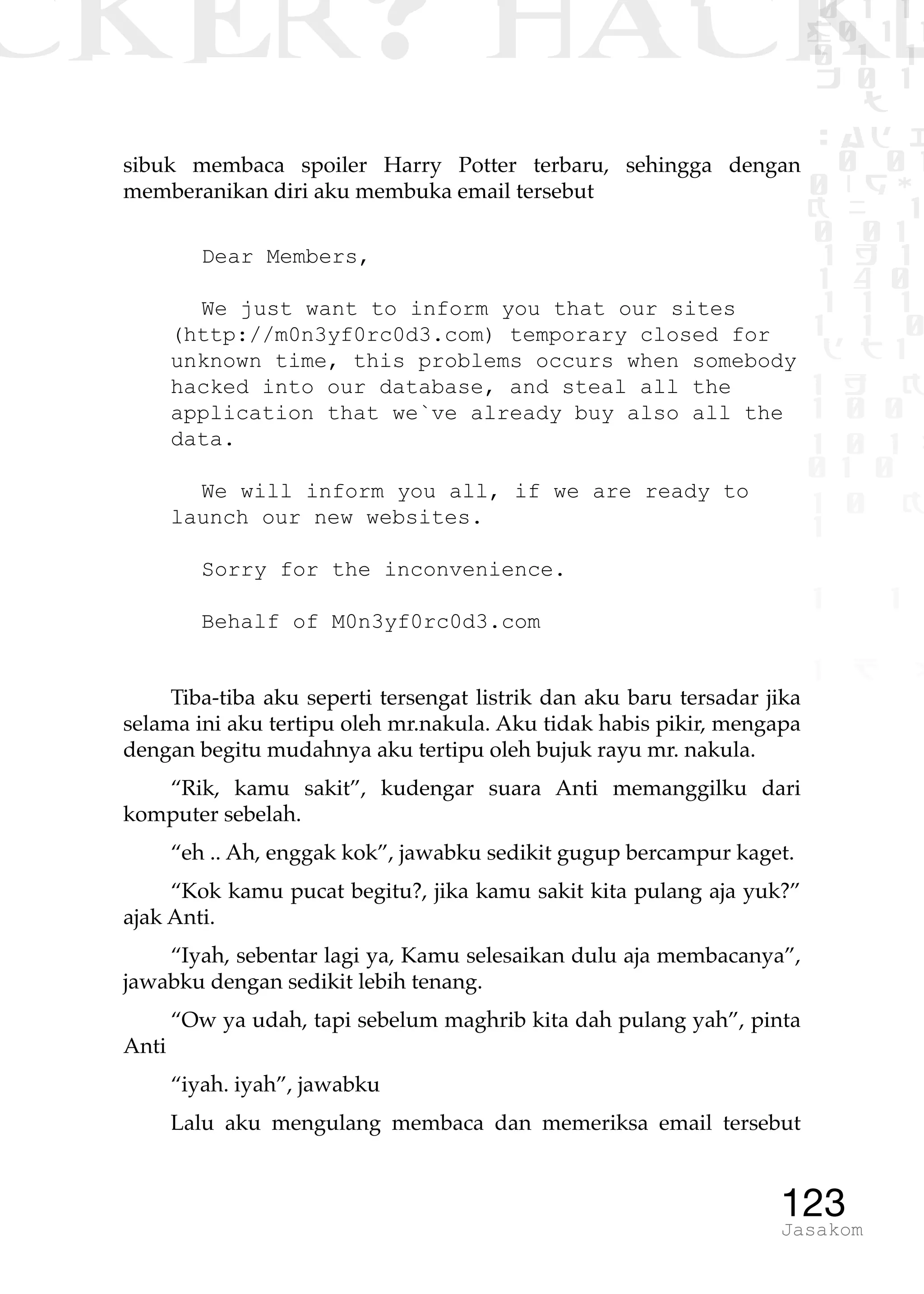 CKER? HACK�0 1 1
G0 1 1
0 1 1
h 0 1
TW
sad i
0 01
0RgOU
K NX 1
0 01
1 H 1
1 4 0
1 1 1
1W1 0
d t1
1 H K
1 0 0
1 0 1 L
01 0
1 0 K
1
1 1
1 B p
123Jasakom
sibuk membaca spoiler Harry Potter terbaru, sehingga dengan
memberanikan diri aku membuka email tersebut
Dear Members,
We just want to inform you that our sites
(http://m0n3yf0rc0d3.com) temporary closed for
unknown time, this problems occurs when somebody
hacked into our database, and steal all the
application that we`ve already buy also all the
data.
We will inform you all, if we are ready to
launch our new websites.
Sorry for the inconvenience.
Behalf of M0n3yf0rc0d3.com
Tiba-tiba aku seperti tersengat listrik dan aku baru tersadar jika
selama ini aku tertipu oleh mr.nakula. Aku tidak habis pikir, mengapa
dengan begitu mudahnya aku tertipu oleh bujuk rayu mr. nakula.
“Rik, kamu sakit”, kudengar suara Anti memanggilku dari
komputer sebelah.
“eh .. Ah, enggak kok”, jawabku sedikit gugup bercampur kaget.
“Kok kamu pucat begitu?, jika kamu sakit kita pulang aja yuk?”
ajak Anti.
“Iyah, sebentar lagi ya, Kamu selesaikan dulu aja membacanya”,
jawabku dengan sedikit lebih tenang.
“Ow ya udah, tapi sebelum maghrib kita dah pulang yah”, pinta
Anti
“iyah. iyah”, jawabku
Lalu aku mengulang membaca dan memeriksa email tersebut
 