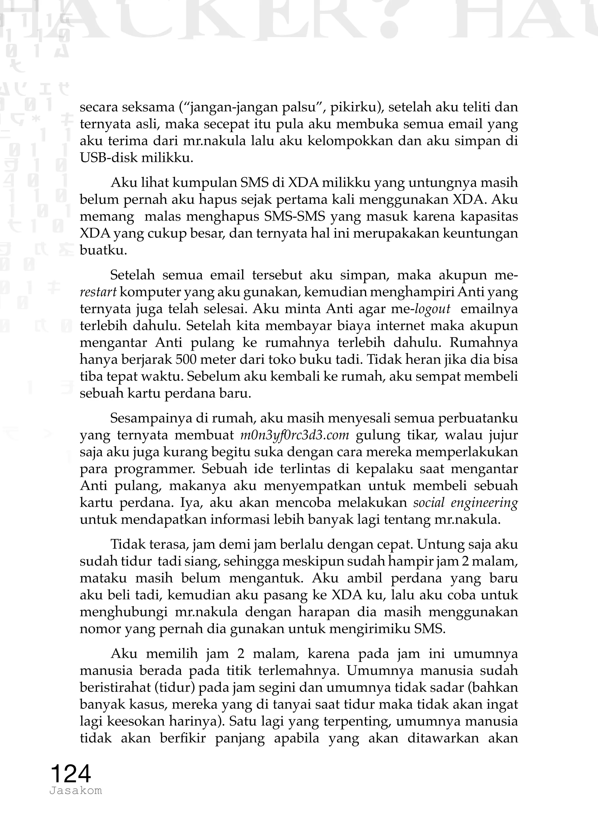 1 1 1
0 1 1D
1 1 0
0 1 a
TW
ad ik
0 01
RgOUL
NX 1 1
01 1
H 1 0
4 0 1
1 1 0
W1 0 1
t1 0
H K G
0 0
0 1 L
1 0
0 K 0
1 o
B p
1
HACKER? HAC
124Jasakom
secara seksama (“jangan-jangan palsu”, pikirku), setelah aku teliti dan
ternyata asli, maka secepat itu pula aku membuka semua email yang
aku terima dari mr.nakula lalu aku kelompokkan dan aku simpan di
USB-disk milikku.
Aku lihat kumpulan SMS di XDA milikku yang untungnya masih
belum pernah aku hapus sejak pertama kali menggunakan XDA. Aku
memang malas menghapus SMS-SMS yang masuk karena kapasitas
XDA yang cukup besar, dan ternyata hal ini merupakakan keuntungan
buatku.
Setelah semua email tersebut aku simpan, maka akupun me-
restart komputer yang aku gunakan, kemudian menghampiriAnti yang
ternyata juga telah selesai. Aku minta Anti agar me-logout emailnya
terlebih dahulu. Setelah kita membayar biaya internet maka akupun
mengantar Anti pulang ke rumahnya terlebih dahulu. Rumahnya
hanya berjarak 500 meter dari toko buku tadi. Tidak heran jika dia bisa
tiba tepat waktu. Sebelum aku kembali ke rumah, aku sempat membeli
sebuah kartu perdana baru.
Sesampainya di rumah, aku masih menyesali semua perbuatanku
yang ternyata membuat m0n3yf0rc3d3.com gulung tikar, walau jujur
saja aku juga kurang begitu suka dengan cara mereka memperlakukan
para programmer. Sebuah ide terlintas di kepalaku saat mengantar
Anti pulang, makanya aku menyempatkan untuk membeli sebuah
kartu perdana. Iya, aku akan mencoba melakukan social engineering
untuk mendapatkan informasi lebih banyak lagi tentang mr.nakula.
Tidak terasa, jam demi jam berlalu dengan cepat. Untung saja aku
sudah tidur tadi siang, sehingga meskipun sudah hampir jam 2 malam,
mataku masih belum mengantuk. Aku ambil perdana yang baru
aku beli tadi, kemudian aku pasang ke XDA ku, lalu aku coba untuk
menghubungi mr.nakula dengan harapan dia masih menggunakan
nomor yang pernah dia gunakan untuk mengirimiku SMS.
Aku memilih jam 2 malam, karena pada jam ini umumnya
manusia berada pada titik terlemahnya. Umumnya manusia sudah
beristirahat (tidur) pada jam segini dan umumnya tidak sadar (bahkan
banyak kasus, mereka yang di tanyai saat tidur maka tidak akan ingat
lagi keesokan harinya). Satu lagi yang terpenting, umumnya manusia
tidak akan berfikir panjang apabila yang akan ditawarkan akan
 
