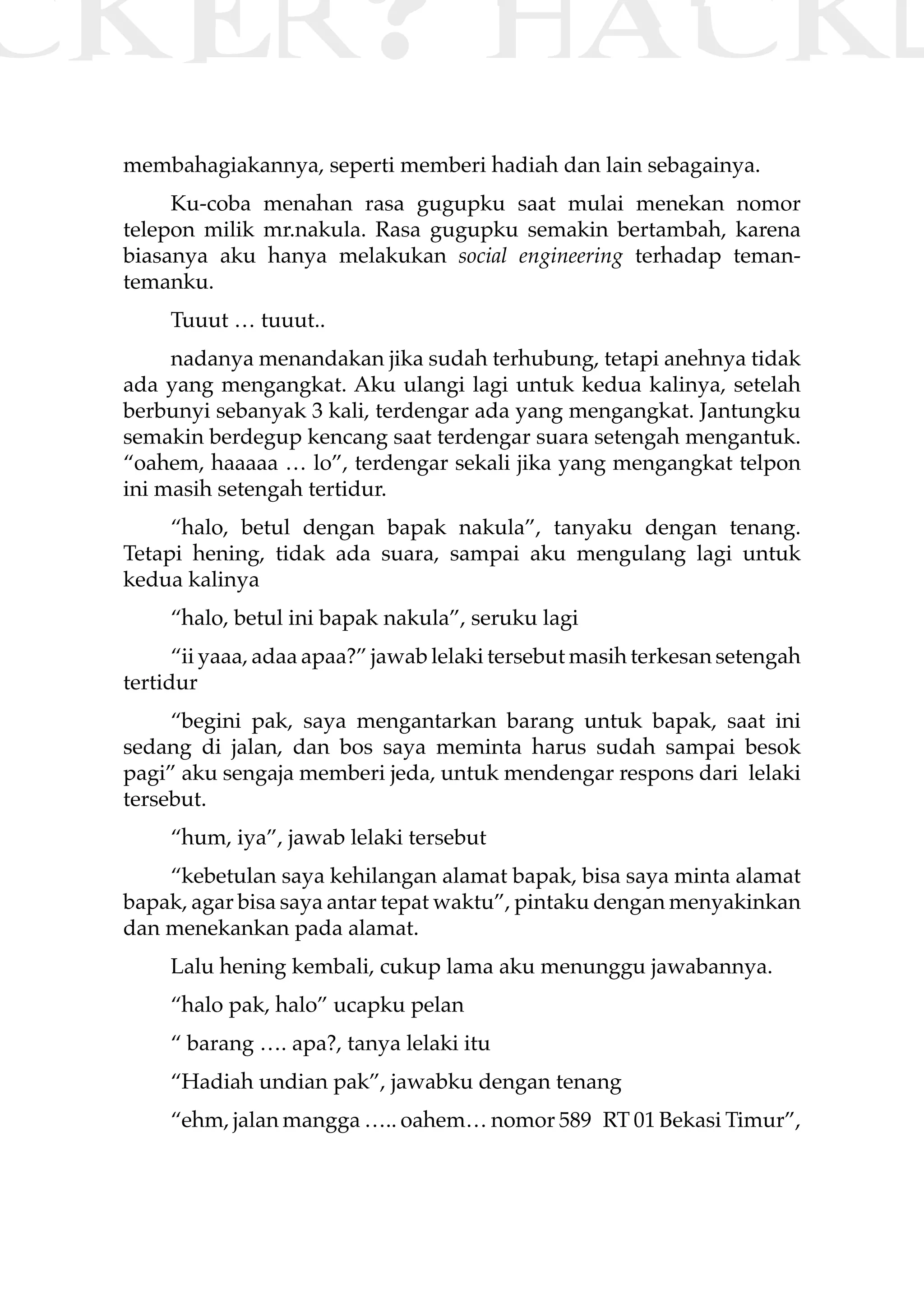 CKER? HACK�
membahagiakannya, seperti memberi hadiah dan lain sebagainya.
Ku-coba menahan rasa gugupku saat mulai menekan nomor
telepon milik mr.nakula. Rasa gugupku semakin bertambah, karena
biasanya aku hanya melakukan social engineering terhadap teman-
temanku.
Tuuut … tuuut..
nadanya menandakan jika sudah terhubung, tetapi anehnya tidak
ada yang mengangkat. Aku ulangi lagi untuk kedua kalinya, setelah
berbunyi sebanyak 3 kali, terdengar ada yang mengangkat. Jantungku
semakin berdegup kencang saat terdengar suara setengah mengantuk.
“oahem, haaaaa … lo”, terdengar sekali jika yang mengangkat telpon
ini masih setengah tertidur.
“halo, betul dengan bapak nakula”, tanyaku dengan tenang.
Tetapi hening, tidak ada suara, sampai aku mengulang lagi untuk
kedua kalinya
“halo, betul ini bapak nakula”, seruku lagi
“ii yaaa, adaa apaa?” jawab lelaki tersebut masih terkesan setengah
tertidur
“begini pak, saya mengantarkan barang untuk bapak, saat ini
sedang di jalan, dan bos saya meminta harus sudah sampai besok
pagi” aku sengaja memberi jeda, untuk mendengar respons dari lelaki
tersebut.
“hum, iya”, jawab lelaki tersebut
“kebetulan saya kehilangan alamat bapak, bisa saya minta alamat
bapak, agar bisa saya antar tepat waktu”, pintaku dengan menyakinkan
dan menekankan pada alamat.
Lalu hening kembali, cukup lama aku menunggu jawabannya.
“halo pak, halo” ucapku pelan
“ barang …. apa?, tanya lelaki itu
“Hadiah undian pak”, jawabku dengan tenang
“ehm, jalan mangga ….. oahem… nomor 589 RT 01 Bekasi Timur”,
 