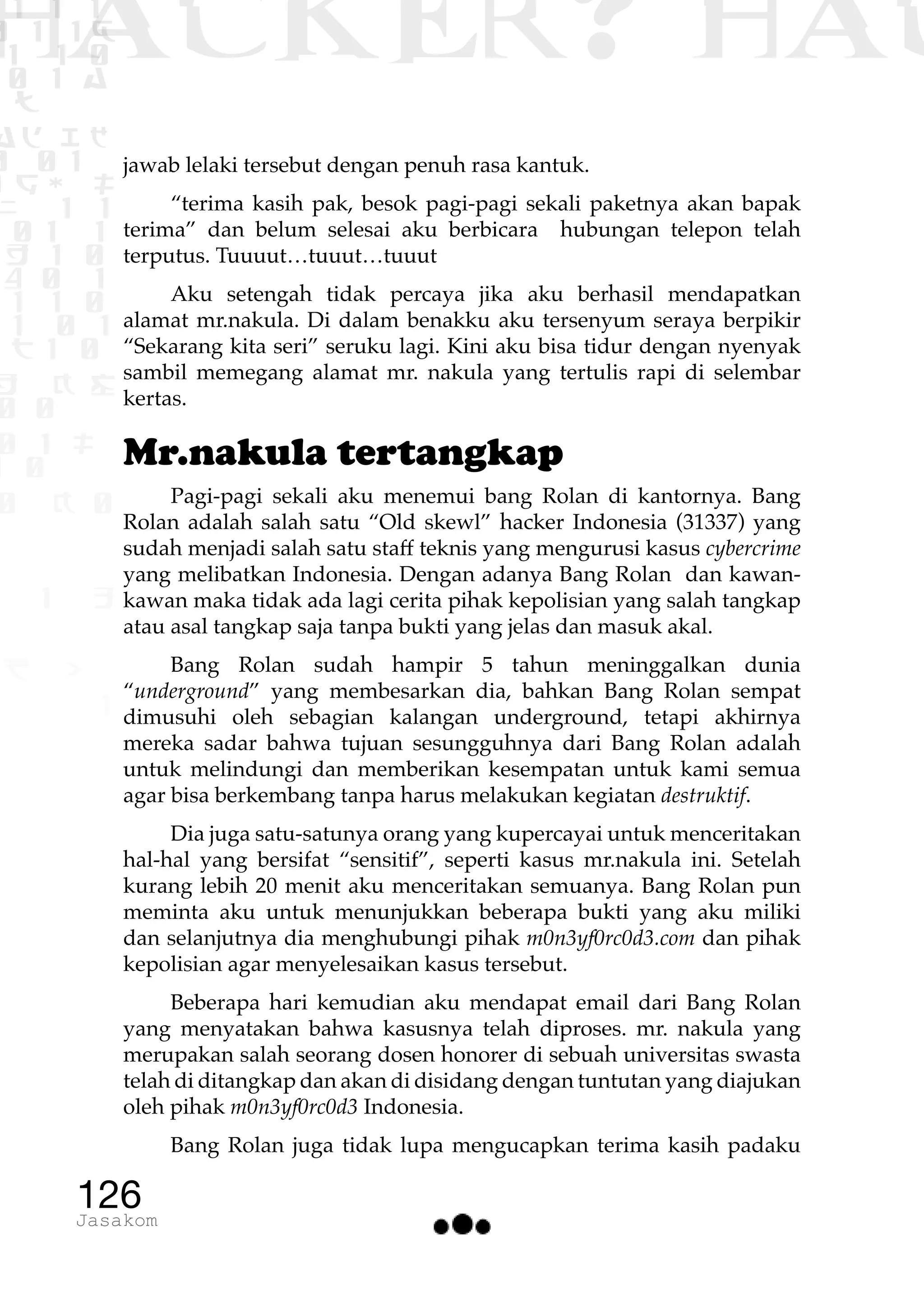 1 1 1
0 1 1D
1 1 0
0 1 a
TW
ad ik
0 01
RgOUL
NX 1 1
01 1
H 1 0
4 0 1
1 1 0
W1 0 1
t1 0
H K G
0 0
0 1 L
1 0
0 K 0
1 o
B p
1
HACKER? HAC
126Jasakom
jawab lelaki tersebut dengan penuh rasa kantuk.
“terima kasih pak, besok pagi-pagi sekali paketnya akan bapak
terima” dan belum selesai aku berbicara hubungan telepon telah
terputus. Tuuuut…tuuut…tuuut
Aku setengah tidak percaya jika aku berhasil mendapatkan
alamat mr.nakula. Di dalam benakku aku tersenyum seraya berpikir
“Sekarang kita seri” seruku lagi. Kini aku bisa tidur dengan nyenyak
sambil memegang alamat mr. nakula yang tertulis rapi di selembar
kertas.
Mr.nakula tertangkap
Pagi-pagi sekali aku menemui bang Rolan di kantornya. Bang
Rolan adalah salah satu “Old skewl” hacker Indonesia (31337) yang
sudah menjadi salah satu staff teknis yang mengurusi kasus cybercrime
yang melibatkan Indonesia. Dengan adanya Bang Rolan dan kawan-
kawan maka tidak ada lagi cerita pihak kepolisian yang salah tangkap
atau asal tangkap saja tanpa bukti yang jelas dan masuk akal.
Bang Rolan sudah hampir 5 tahun meninggalkan dunia
“underground” yang membesarkan dia, bahkan Bang Rolan sempat
dimusuhi oleh sebagian kalangan underground, tetapi akhirnya
mereka sadar bahwa tujuan sesungguhnya dari Bang Rolan adalah
untuk melindungi dan memberikan kesempatan untuk kami semua
agar bisa berkembang tanpa harus melakukan kegiatan destruktif.
Dia juga satu-satunya orang yang kupercayai untuk menceritakan
hal-hal yang bersifat “sensitif”, seperti kasus mr.nakula ini. Setelah
kurang lebih 20 menit aku menceritakan semuanya. Bang Rolan pun
meminta aku untuk menunjukkan beberapa bukti yang aku miliki
dan selanjutnya dia menghubungi pihak m0n3yf0rc0d3.com dan pihak
kepolisian agar menyelesaikan kasus tersebut.
Beberapa hari kemudian aku mendapat email dari Bang Rolan
yang menyatakan bahwa kasusnya telah diproses. mr. nakula yang
merupakan salah seorang dosen honorer di sebuah universitas swasta
telah di ditangkap dan akan di disidang dengan tuntutan yang diajukan
oleh pihak m0n3yf0rc0d3 Indonesia.
Bang Rolan juga tidak lupa mengucapkan terima kasih padaku
 