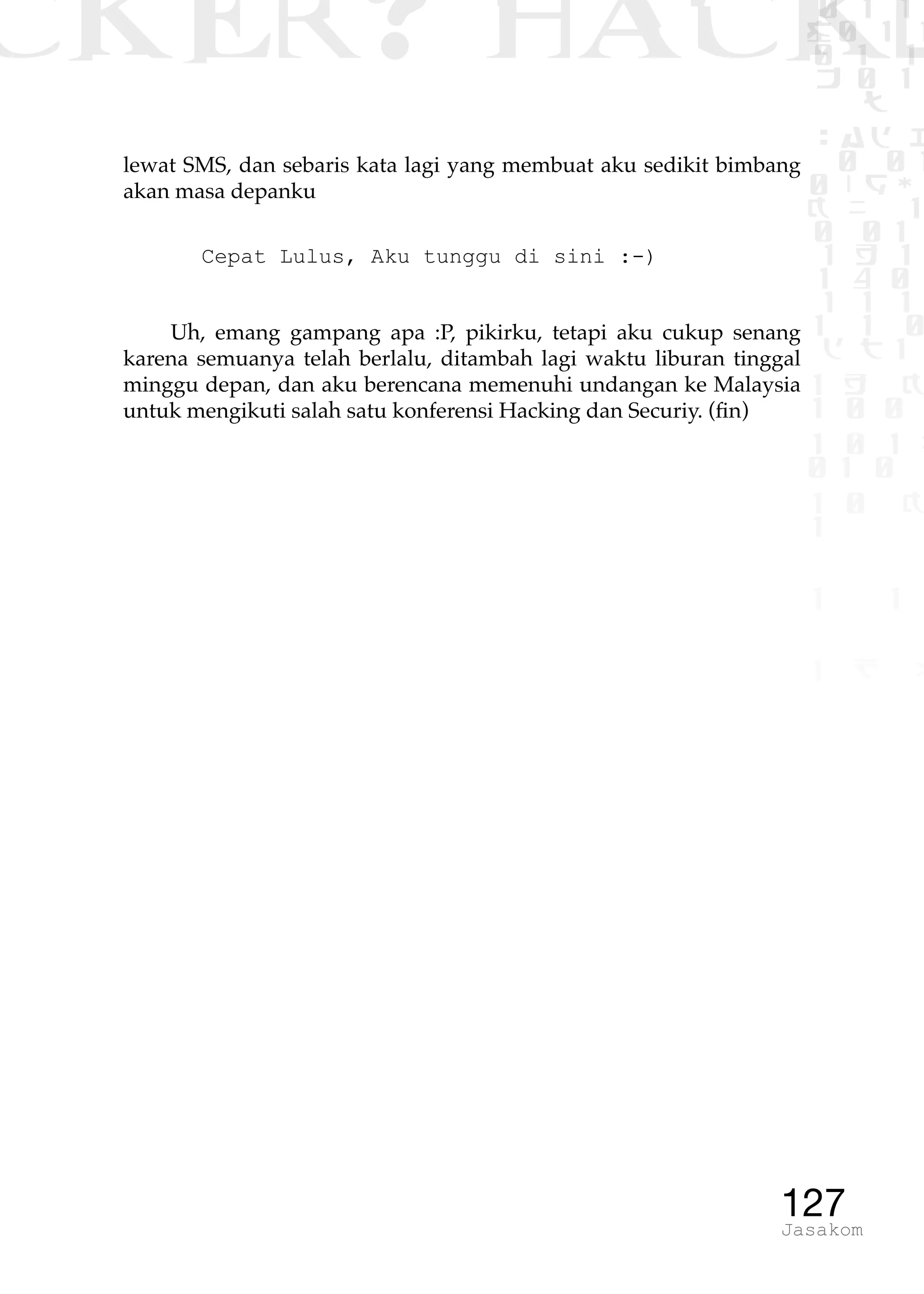 CKER? HACK�0 1 1
G0 1 1
0 1 1
h 0 1
TW
sad i
0 01
0RgOU
K NX 1
0 01
1 H 1
1 4 0
1 1 1
1W1 0
d t1
1 H K
1 0 0
1 0 1 L
01 0
1 0 K
1
1 1
1 B p
127Jasakom
lewat SMS, dan sebaris kata lagi yang membuat aku sedikit bimbang
akan masa depanku
Cepat Lulus, Aku tunggu di sini :-)
Uh, emang gampang apa :P, pikirku, tetapi aku cukup senang
karena semuanya telah berlalu, ditambah lagi waktu liburan tinggal
minggu depan, dan aku berencana memenuhi undangan ke Malaysia
untuk mengikuti salah satu konferensi Hacking dan Securiy. (fin)
 