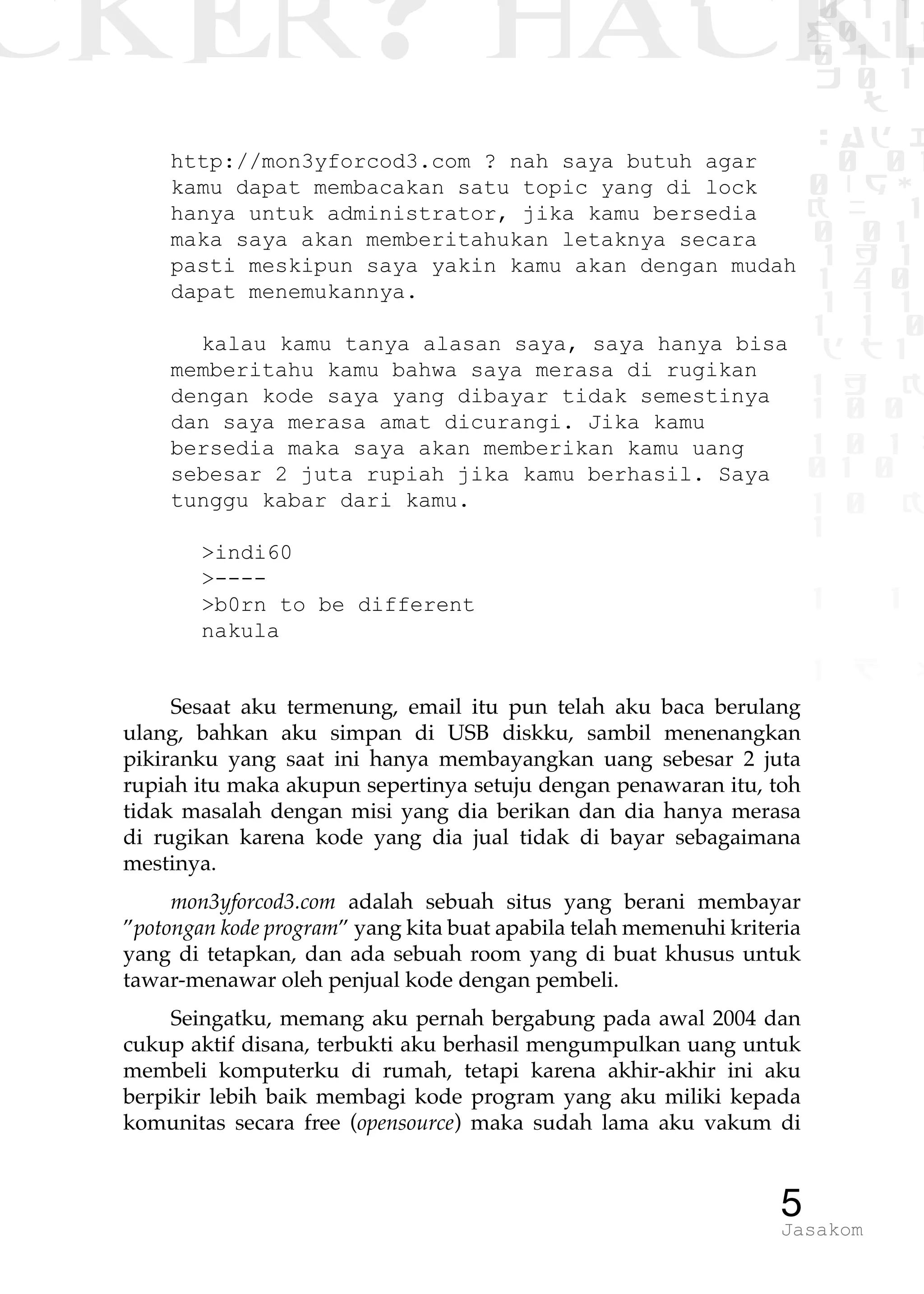 CKER? HACK�0 1 1
G0 1 1
0 1 1
h 0 1
TW
sad i
0 01
0RgOU
K NX 1
0 01
1 H 1
1 4 0
1 1 1
1W1 0
d t1
1 H K
1 0 0
1 0 1 L
01 0
1 0 K
1
1 1
1 B p
5Jasakom
http://mon3yforcod3.com ? nah saya butuh agar
kamu dapat membacakan satu topic yang di lock
hanya untuk administrator, jika kamu bersedia
maka saya akan memberitahukan letaknya secara
pasti meskipun saya yakin kamu akan dengan mudah
dapat menemukannya.
kalau kamu tanya alasan saya, saya hanya bisa
memberitahu kamu bahwa saya merasa di rugikan
dengan kode saya yang dibayar tidak semestinya
dan saya merasa amat dicurangi. Jika kamu
bersedia maka saya akan memberikan kamu uang
sebesar 2 juta rupiah jika kamu berhasil. Saya
tunggu kabar dari kamu.
>indi60
>----
>b0rn to be different
nakula
Sesaat aku termenung, email itu pun telah aku baca berulang
ulang, bahkan aku simpan di USB diskku, sambil menenangkan
pikiranku yang saat ini hanya membayangkan uang sebesar 2 juta
rupiah itu maka akupun sepertinya setuju dengan penawaran itu, toh
tidak masalah dengan misi yang dia berikan dan dia hanya merasa
di rugikan karena kode yang dia jual tidak di bayar sebagaimana
mestinya.
mon3yforcod3.com adalah sebuah situs yang berani membayar
”potongan kode program” yang kita buat apabila telah memenuhi kriteria
yang di tetapkan, dan ada sebuah room yang di buat khusus untuk
tawar-menawar oleh penjual kode dengan pembeli.
Seingatku, memang aku pernah bergabung pada awal 2004 dan
cukup aktif disana, terbukti aku berhasil mengumpulkan uang untuk
membeli komputerku di rumah, tetapi karena akhir-akhir ini aku
berpikir lebih baik membagi kode program yang aku miliki kepada
komunitas secara free (opensource) maka sudah lama aku vakum di
 