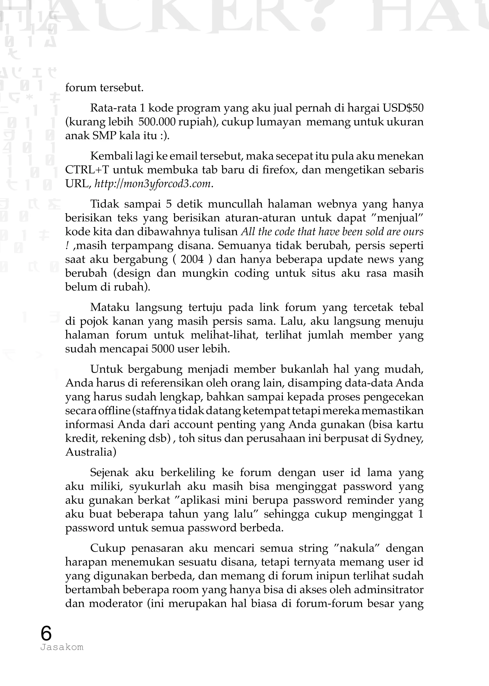 1 1 1
0 1 1D
1 1 0
0 1 a
TW
ad ik
0 01
RgOUL
NX 1 1
01 1
H 1 0
4 0 1
1 1 0
W1 0 1
t1 0
H K G
0 0
0 1 L
1 0
0 K 0
1 o
B p
1
HACKER? HAC
6Jasakom
forum tersebut.
Rata-rata 1 kode program yang aku jual pernah di hargai USD$50
(kurang lebih 500.000 rupiah), cukup lumayan memang untuk ukuran
anak SMP kala itu :).
Kembali lagi ke email tersebut, maka secepat itu pula aku menekan
CTRL+T untuk membuka tab baru di firefox, dan mengetikan sebaris
URL, http://mon3yforcod3.com.
Tidak sampai 5 detik muncullah halaman webnya yang hanya
berisikan teks yang berisikan aturan-aturan untuk dapat ”menjual”
kode kita dan dibawahnya tulisan All the code that have been sold are ours
! ,masih terpampang disana. Semuanya tidak berubah, persis seperti
saat aku bergabung ( 2004 ) dan hanya beberapa update news yang
berubah (design dan mungkin coding untuk situs aku rasa masih
belum di rubah).
Mataku langsung tertuju pada link forum yang tercetak tebal
di pojok kanan yang masih persis sama. Lalu, aku langsung menuju
halaman forum untuk melihat-lihat, terlihat jumlah member yang
sudah mencapai 5000 user lebih.
Untuk bergabung menjadi member bukanlah hal yang mudah,
Anda harus di referensikan oleh orang lain, disamping data-data Anda
yang harus sudah lengkap, bahkan sampai kepada proses pengecekan
secaraoffline(staffnyatidakdatangketempattetapimerekamemastikan
informasi Anda dari account penting yang Anda gunakan (bisa kartu
kredit, rekening dsb) , toh situs dan perusahaan ini berpusat di Sydney,
Australia)
Sejenak aku berkeliling ke forum dengan user id lama yang
aku miliki, syukurlah aku masih bisa menginggat password yang
aku gunakan berkat ”aplikasi mini berupa password reminder yang
aku buat beberapa tahun yang lalu” sehingga cukup menginggat 1
password untuk semua password berbeda.
Cukup penasaran aku mencari semua string ”nakula” dengan
harapan menemukan sesuatu disana, tetapi ternyata memang user id
yang digunakan berbeda, dan memang di forum inipun terlihat sudah
bertambah beberapa room yang hanya bisa di akses oleh adminsitrator
dan moderator (ini merupakan hal biasa di forum-forum besar yang
 
