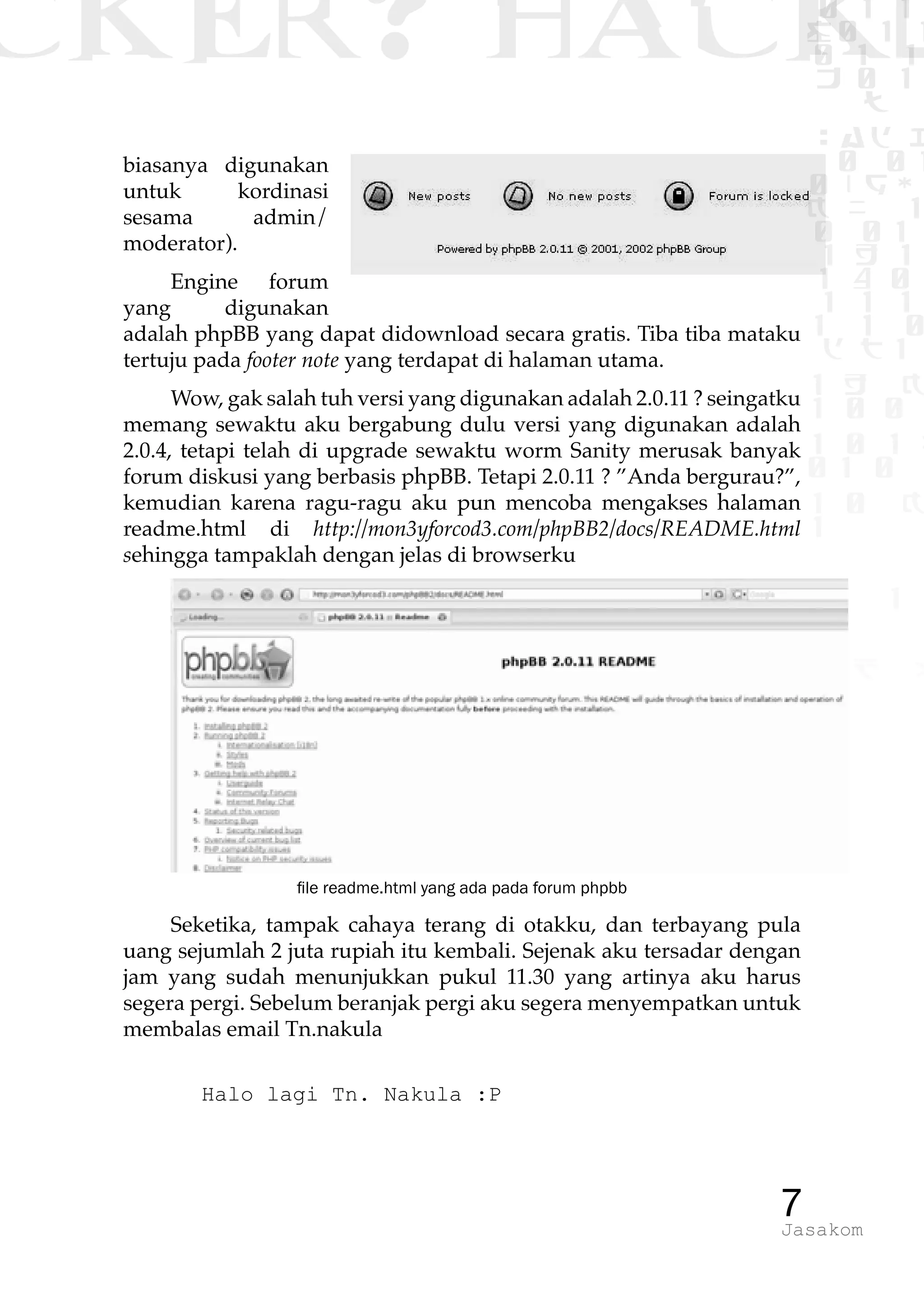 CKER? HACK�0 1 1
G0 1 1
0 1 1
h 0 1
TW
sad i
0 01
0RgOU
K NX 1
0 01
1 H 1
1 4 0
1 1 1
1W1 0
d t1
1 H K
1 0 0
1 0 1 L
01 0
1 0 K
1
1 1
1 B p
7Jasakom
biasanya digunakan
untuk kordinasi
sesama admin/
moderator).
Engine forum
yang digunakan
adalah phpBB yang dapat didownload secara gratis. Tiba tiba mataku
tertuju pada footer note yang terdapat di halaman utama.
Wow, gak salah tuh versi yang digunakan adalah 2.0.11 ? seingatku
memang sewaktu aku bergabung dulu versi yang digunakan adalah
2.0.4, tetapi telah di upgrade sewaktu worm Sanity merusak banyak
forum diskusi yang berbasis phpBB. Tetapi 2.0.11 ? ”Anda bergurau?”,
kemudian karena ragu-ragu aku pun mencoba mengakses halaman
readme.html di http://mon3yforcod3.com/phpBB2/docs/README.html
sehingga tampaklah dengan jelas di browserku
file readme.html yang ada pada forum phpbb
Seketika, tampak cahaya terang di otakku, dan terbayang pula
uang sejumlah 2 juta rupiah itu kembali. Sejenak aku tersadar dengan
jam yang sudah menunjukkan pukul 11.30 yang artinya aku harus
segera pergi. Sebelum beranjak pergi aku segera menyempatkan untuk
membalas email Tn.nakula
Halo lagi Tn. Nakula :P
 