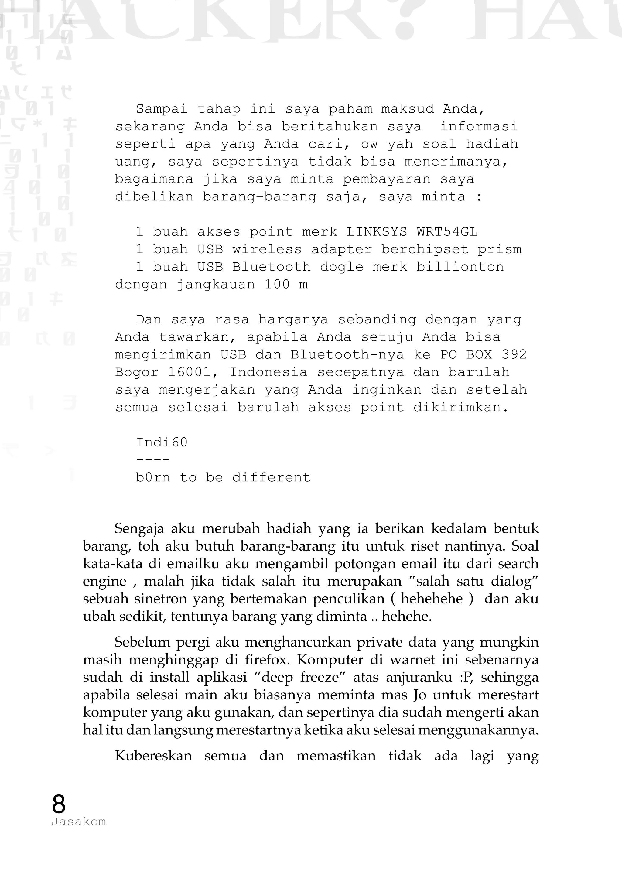 1 1 1
0 1 1D
1 1 0
0 1 a
TW
ad ik
0 01
RgOUL
NX 1 1
01 1
H 1 0
4 0 1
1 1 0
W1 0 1
t1 0
H K G
0 0
0 1 L
1 0
0 K 0
1 o
B p
1
HACKER? HAC
8Jasakom
Sampai tahap ini saya paham maksud Anda,
sekarang Anda bisa beritahukan saya informasi
seperti apa yang Anda cari, ow yah soal hadiah
uang, saya sepertinya tidak bisa menerimanya,
bagaimana jika saya minta pembayaran saya
dibelikan barang-barang saja, saya minta :
1 buah akses point merk LINKSYS WRT54GL
1 buah USB wireless adapter berchipset prism
1 buah USB Bluetooth dogle merk billionton
dengan jangkauan 100 m
Dan saya rasa harganya sebanding dengan yang
Anda tawarkan, apabila Anda setuju Anda bisa
mengirimkan USB dan Bluetooth-nya ke PO BOX 392
Bogor 16001, Indonesia secepatnya dan barulah
saya mengerjakan yang Anda inginkan dan setelah
semua selesai barulah akses point dikirimkan.
Indi60
----
b0rn to be different
Sengaja aku merubah hadiah yang ia berikan kedalam bentuk
barang, toh aku butuh barang-barang itu untuk riset nantinya. Soal
kata-kata di emailku aku mengambil potongan email itu dari search
engine , malah jika tidak salah itu merupakan ”salah satu dialog”
sebuah sinetron yang bertemakan penculikan ( hehehehe ) dan aku
ubah sedikit, tentunya barang yang diminta .. hehehe.
Sebelum pergi aku menghancurkan private data yang mungkin
masih menghinggap di firefox. Komputer di warnet ini sebenarnya
sudah di install aplikasi ”deep freeze” atas anjuranku :P, sehingga
apabila selesai main aku biasanya meminta mas Jo untuk merestart
komputer yang aku gunakan, dan sepertinya dia sudah mengerti akan
hal itu dan langsung merestartnya ketika aku selesai menggunakannya.
Kubereskan semua dan memastikan tidak ada lagi yang
 