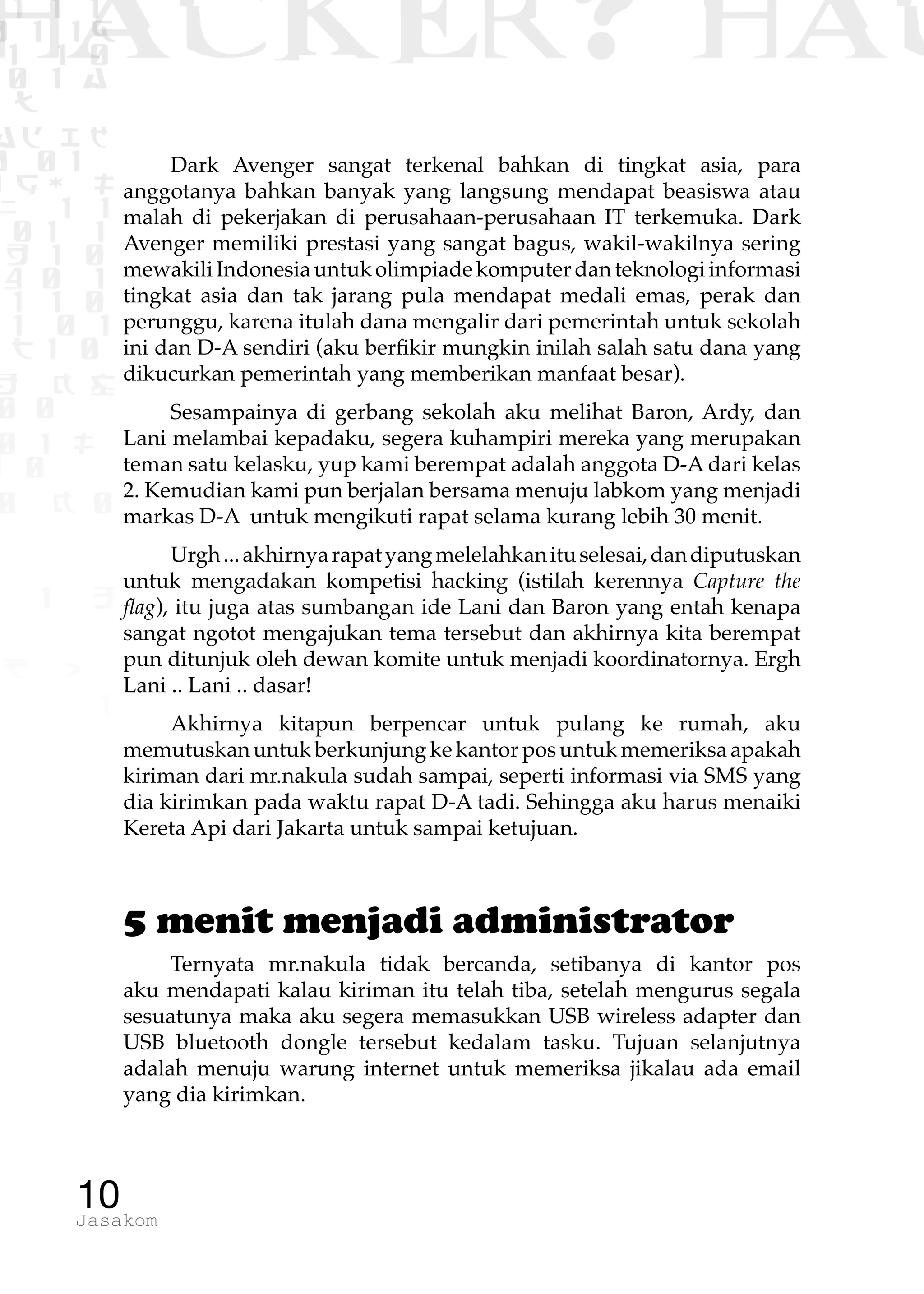 1 1 1
0 1 1D
1 1 0
0 1 a
TW
ad ik
0 01
RgOUL
NX 1 1
01 1
H 1 0
4 0 1
1 1 0
W1 0 1
t1 0
H K G
0 0
0 1 L
1 0
0 K 0
1 o
B p
1
HACKER? HAC
10Jasakom
Dark Avenger sangat terkenal bahkan di tingkat asia, para
anggotanya bahkan banyak yang langsung mendapat beasiswa atau
malah di pekerjakan di perusahaan-perusahaan IT terkemuka. Dark
Avenger memiliki prestasi yang sangat bagus, wakil-wakilnya sering
mewakiliIndonesiauntukolimpiadekomputerdanteknologiinformasi
tingkat asia dan tak jarang pula mendapat medali emas, perak dan
perunggu, karena itulah dana mengalir dari pemerintah untuk sekolah
ini dan D-A sendiri (aku berfikir mungkin inilah salah satu dana yang
dikucurkan pemerintah yang memberikan manfaat besar).
Sesampainya di gerbang sekolah aku melihat Baron, Ardy, dan
Lani melambai kepadaku, segera kuhampiri mereka yang merupakan
teman satu kelasku, yup kami berempat adalah anggota D-A dari kelas
2. Kemudian kami pun berjalan bersama menuju labkom yang menjadi
markas D-A untuk mengikuti rapat selama kurang lebih 30 menit.
Urgh...akhirnyarapatyangmelelahkanituselesai,dandiputuskan
untuk mengadakan kompetisi hacking (istilah kerennya Capture the
flag), itu juga atas sumbangan ide Lani dan Baron yang entah kenapa
sangat ngotot mengajukan tema tersebut dan akhirnya kita berempat
pun ditunjuk oleh dewan komite untuk menjadi koordinatornya. Ergh
Lani .. Lani .. dasar!
Akhirnya kitapun berpencar untuk pulang ke rumah, aku
memutuskan untuk berkunjung ke kantor pos untuk memeriksa apakah
kiriman dari mr.nakula sudah sampai, seperti informasi via SMS yang
dia kirimkan pada waktu rapat D-A tadi. Sehingga aku harus menaiki
Kereta Api dari Jakarta untuk sampai ketujuan.
5 menit menjadi administrator
Ternyata mr.nakula tidak bercanda, setibanya di kantor pos
aku mendapati kalau kiriman itu telah tiba, setelah mengurus segala
sesuatunya maka aku segera memasukkan USB wireless adapter dan
USB bluetooth dongle tersebut kedalam tasku. Tujuan selanjutnya
adalah menuju warung internet untuk memeriksa jikalau ada email
yang dia kirimkan.
 