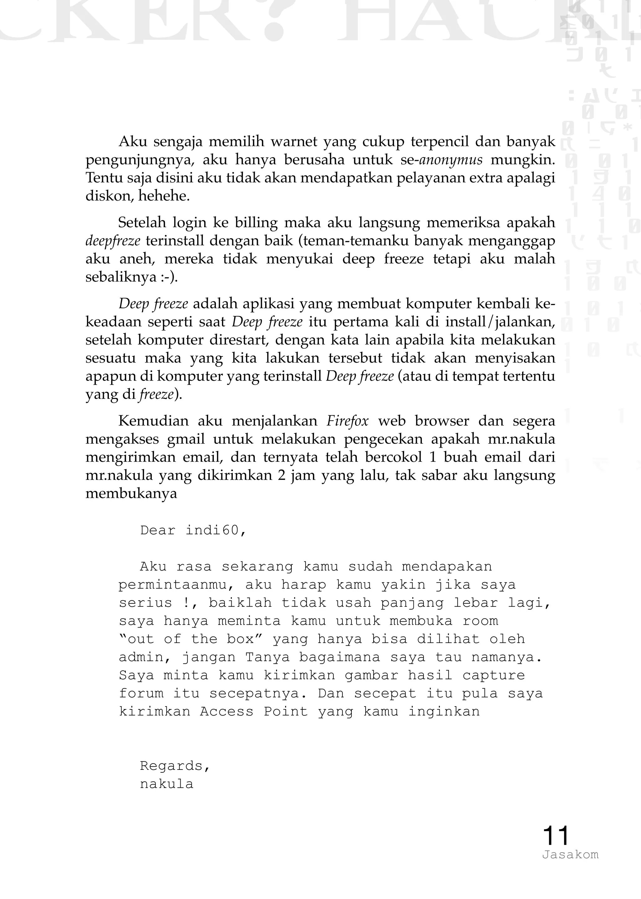 CKER? HACK�0 1 1
G0 1 1
0 1 1
h 0 1
TW
sad i
0 01
0RgOU
K NX 1
0 01
1 H 1
1 4 0
1 1 1
1W1 0
d t1
1 H K
1 0 0
1 0 1 L
01 0
1 0 K
1
1 1
1 B p
11Jasakom
Aku sengaja memilih warnet yang cukup terpencil dan banyak
pengunjungnya, aku hanya berusaha untuk se-anonymus mungkin.
Tentu saja disini aku tidak akan mendapatkan pelayanan extra apalagi
diskon, hehehe.
Setelah login ke billing maka aku langsung memeriksa apakah
deepfreze terinstall dengan baik (teman-temanku banyak menganggap
aku aneh, mereka tidak menyukai deep freeze tetapi aku malah
sebaliknya :-).
Deep freeze adalah aplikasi yang membuat komputer kembali ke-
keadaan seperti saat Deep freeze itu pertama kali di install/jalankan,
setelah komputer direstart, dengan kata lain apabila kita melakukan
sesuatu maka yang kita lakukan tersebut tidak akan menyisakan
apapun di komputer yang terinstall Deep freeze (atau di tempat tertentu
yang di freeze).
Kemudian aku menjalankan Firefox web browser dan segera
mengakses gmail untuk melakukan pengecekan apakah mr.nakula
mengirimkan email, dan ternyata telah bercokol 1 buah email dari
mr.nakula yang dikirimkan 2 jam yang lalu, tak sabar aku langsung
membukanya
Dear indi60,
Aku rasa sekarang kamu sudah mendapakan
permintaanmu, aku harap kamu yakin jika saya
serius !, baiklah tidak usah panjang lebar lagi,
saya hanya meminta kamu untuk membuka room
“out of the box” yang hanya bisa dilihat oleh
admin, jangan Tanya bagaimana saya tau namanya.
Saya minta kamu kirimkan gambar hasil capture
forum itu secepatnya. Dan secepat itu pula saya
kirimkan Access Point yang kamu inginkan
Regards,
nakula
 