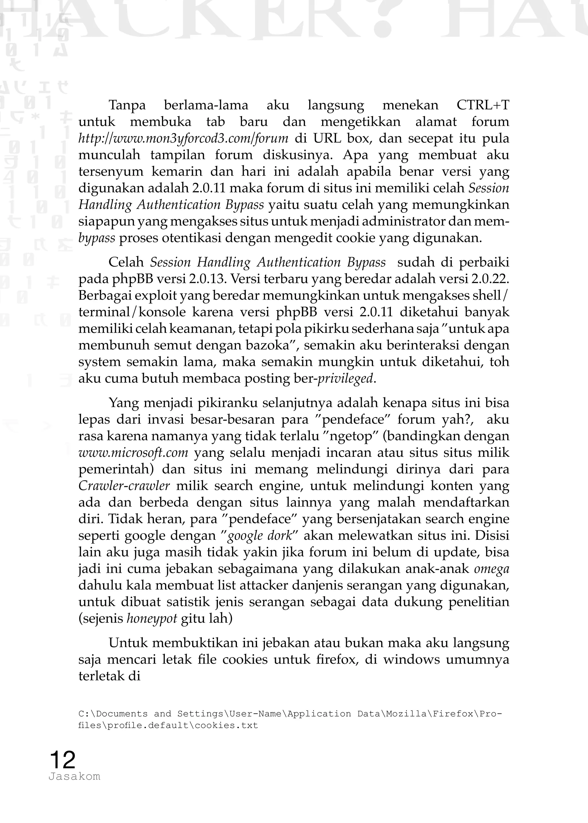 1 1 1
0 1 1D
1 1 0
0 1 a
TW
ad ik
0 01
RgOUL
NX 1 1
01 1
H 1 0
4 0 1
1 1 0
W1 0 1
t1 0
H K G
0 0
0 1 L
1 0
0 K 0
1 o
B p
1
HACKER? HAC
12Jasakom
Tanpa berlama-lama aku langsung menekan CTRL+T
untuk membuka tab baru dan mengetikkan alamat forum
http://www.mon3yforcod3.com/forum di URL box, dan secepat itu pula
munculah tampilan forum diskusinya. Apa yang membuat aku
tersenyum kemarin dan hari ini adalah apabila benar versi yang
digunakan adalah 2.0.11 maka forum di situs ini memiliki celah Session
Handling Authentication Bypass yaitu suatu celah yang memungkinkan
siapapun yang mengakses situs untuk menjadi administrator dan mem-
bypass proses otentikasi dengan mengedit cookie yang digunakan.
Celah Session Handling Authentication Bypass sudah di perbaiki
pada phpBB versi 2.0.13. Versi terbaru yang beredar adalah versi 2.0.22.
Berbagai exploit yang beredar memungkinkan untuk mengakses shell/
terminal/konsole karena versi phpBB versi 2.0.11 diketahui banyak
memiliki celah keamanan, tetapi pola pikirku sederhana saja ”untuk apa
membunuh semut dengan bazoka”, semakin aku berinteraksi dengan
system semakin lama, maka semakin mungkin untuk diketahui, toh
aku cuma butuh membaca posting ber-privileged.
Yang menjadi pikiranku selanjutnya adalah kenapa situs ini bisa
lepas dari invasi besar-besaran para ”pendeface” forum yah?, aku
rasa karena namanya yang tidak terlalu ”ngetop” (bandingkan dengan
www.microsoft.com yang selalu menjadi incaran atau situs situs milik
pemerintah) dan situs ini memang melindungi dirinya dari para
Crawler-crawler milik search engine, untuk melindungi konten yang
ada dan berbeda dengan situs lainnya yang malah mendaftarkan
diri. Tidak heran, para ”pendeface” yang bersenjatakan search engine
seperti google dengan ”google dork” akan melewatkan situs ini. Disisi
lain aku juga masih tidak yakin jika forum ini belum di update, bisa
jadi ini cuma jebakan sebagaimana yang dilakukan anak-anak omega
dahulu kala membuat list attacker danjenis serangan yang digunakan,
untuk dibuat satistik jenis serangan sebagai data dukung penelitian
(sejenis honeypot gitu lah)
Untuk membuktikan ini jebakan atau bukan maka aku langsung
saja mencari letak file cookies untuk firefox, di windows umumnya
terletak di
C:Documents and SettingsUser-NameApplication DataMozillaFirefoxPro-
filesprofile.defaultcookies.txt
 