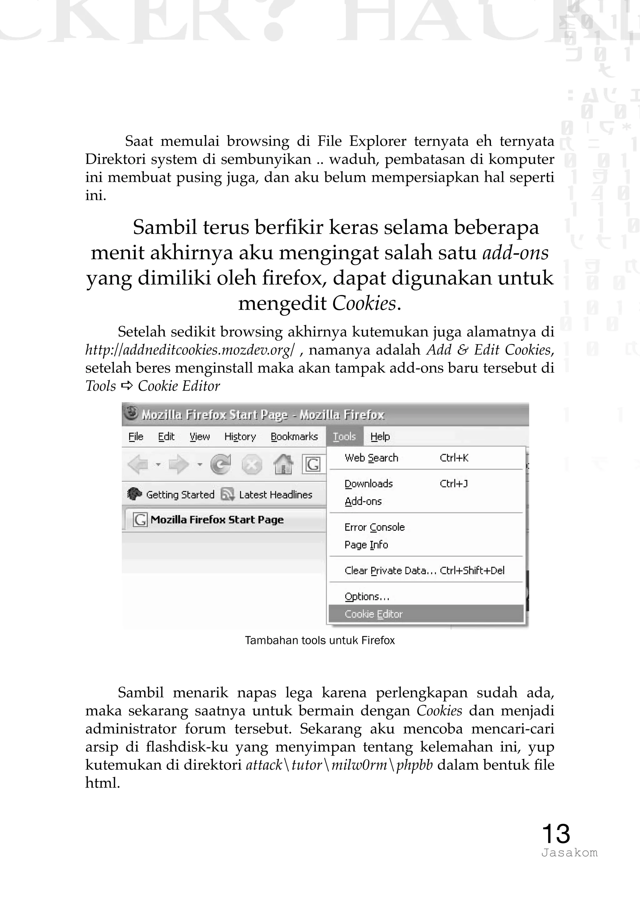 CKER? HACK�0 1 1
G0 1 1
0 1 1
h 0 1
TW
sad i
0 01
0RgOU
K NX 1
0 01
1 H 1
1 4 0
1 1 1
1W1 0
d t1
1 H K
1 0 0
1 0 1 L
01 0
1 0 K
1
1 1
1 B p
13Jasakom
Saat memulai browsing di File Explorer ternyata eh ternyata
Direktori system di sembunyikan .. waduh, pembatasan di komputer
ini membuat pusing juga, dan aku belum mempersiapkan hal seperti
ini.
Sambil terus berfikir keras selama beberapa
menit akhirnya aku mengingat salah satu add-ons
yang dimiliki oleh firefox, dapat digunakan untuk
mengedit Cookies.
Setelah sedikit browsing akhirnya kutemukan juga alamatnya di
http://addneditcookies.mozdev.org/ , namanya adalah Add & Edit Cookies,
setelah beres menginstall maka akan tampak add-ons baru tersebut di
Tools a Cookie Editor
Tambahan tools untuk Firefox
Sambil menarik napas lega karena perlengkapan sudah ada,
maka sekarang saatnya untuk bermain dengan Cookies dan menjadi
administrator forum tersebut. Sekarang aku mencoba mencari-cari
arsip di flashdisk-ku yang menyimpan tentang kelemahan ini, yup
kutemukan di direktori attacktutormilw0rmphpbb dalam bentuk file
html.
 