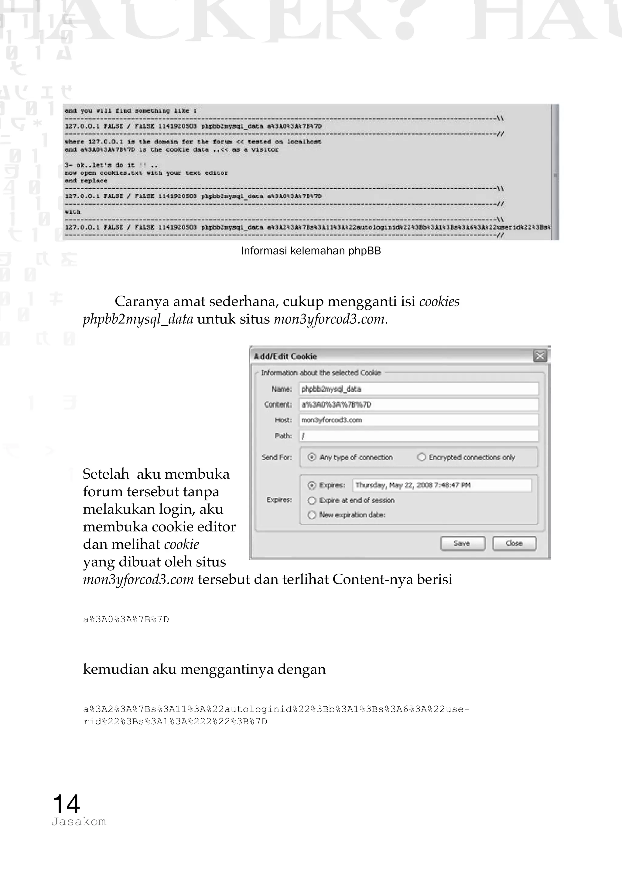 1 1 1
0 1 1D
1 1 0
0 1 a
TW
ad ik
0 01
RgOUL
NX 1 1
01 1
H 1 0
4 0 1
1 1 0
W1 0 1
t1 0
H K G
0 0
0 1 L
1 0
0 K 0
1 o
B p
1
HACKER? HAC
14Jasakom
Informasi kelemahan phpBB
Caranya amat sederhana, cukup mengganti isi cookies
phpbb2mysql_data untuk situs mon3yforcod3.com.
Setelah aku membuka
forum tersebut tanpa
melakukan login, aku
membuka cookie editor
dan melihat cookie
yang dibuat oleh situs
mon3yforcod3.com tersebut dan terlihat Content-nya berisi
a%3A0%3A%7B%7D
kemudian aku menggantinya dengan
a%3A2%3A%7Bs%3A11%3A%22autologinid%22%3Bb%3A1%3Bs%3A6%3A%22use-
rid%22%3Bs%3A1%3A%222%22%3B%7D
 